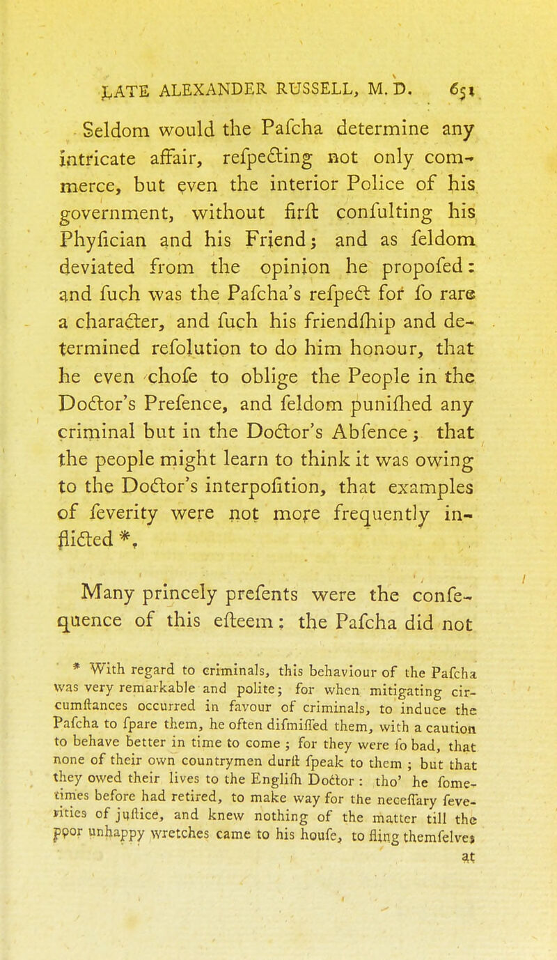 Seldom would the Pafcha determine any intricate affair, refpecting not only com- merce, but even the interior Police of his government, without firft conlulting his Phyfician and his Friend; and as feldom deviated from the opinion he propofed: and fuch was the Pafcha's refpect for fo rare a character, and fuch his friendship and de- termined refolution to do him honour, that he even chofe to oblige the People in the Doctor's Prefence, and feldom punifhed any criminal but in the Doctor's Abfence ; that the people might learn to think it was owing to the Doctor's interpolition, that examples of feverity were not more frequently in- flicted *, ' Many princely prefents were the confe- quence of this efteem; the Pafcha did not * With regard to criminals, this behaviour of the Pafcha was very remarkable and polite; for when mitigating cir- cumftances occurred in favour of criminals, to induce the Pafcha to fpare them, he often difmifled them, with a caution to behave better in time to come ; for they were fo bad, that none of their own countrymen durlt fpeak to them ; but that they owed their lives to the Englifti Doctor : tho' he fome- tim'es before had retired, to make way for the necefiary feve- rities of juftice, and knew nothing of the matter till the poor unhappy wretches came to his houfe, to fling themfelves