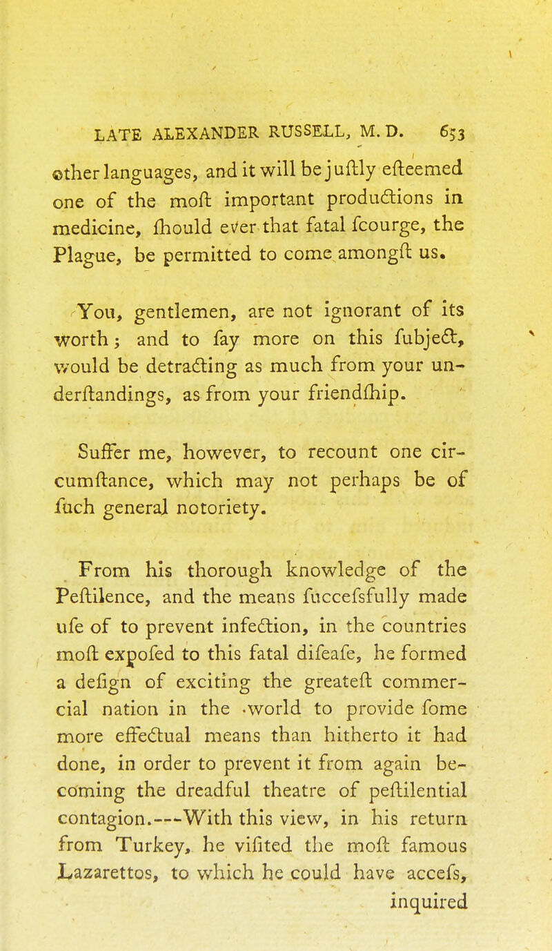 ©ther languages, and it will bejuftly efteemed one of the moft important productions in medicine, mould ever that fatal fcourge, the Plague, be permitted to come amongft us. You, gentlemen, are not ignorant of its worth; and to fay more on this fubjedt, would be detracting as much from your un- derftandings, as from your friendfhip. Suffer me, however, to recount one cir- cumftance, which may not perhaps be of fuch general notoriety. From his thorough knowledge of the Peftilence, and the means fuccefsfully made ufe of to prevent infection, in the countries moft expofed to this fatal difeafe, he formed a defign of exciting the greateft commer- cial nation in the -world to provide fome more effectual means than hitherto it had done, in order to prevent it from again be- coming the dreadful theatre of peftilential contagion.—With this view, in his return from Turkey, he vifited the moft famous Lazarettos, to which he could have accefs, inquired