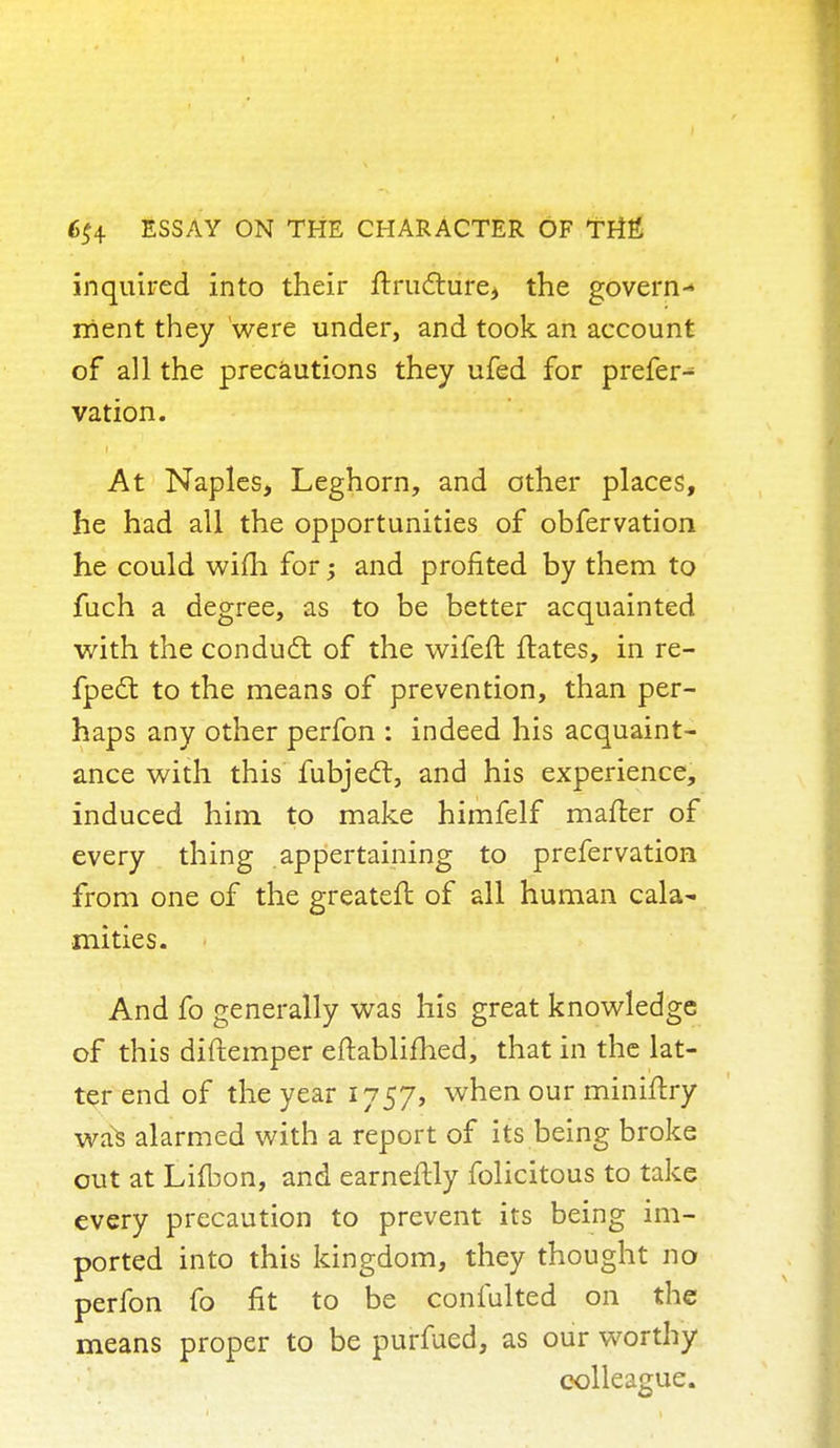 inquired into their frructure, the govern- ment they were under, and took an account of all the precautions they ufed for prefer^ vation. At Naples, Leghorn, and other places, he had all the opportunities of obfervation he could wifh for •> and profited by them to fuch a degree, as to be better acquainted with the conduct of the wifeft ftates, in re- fpecT: to the means of prevention, than per- haps any other perfon : indeed his acquaint- ance with this fubjedt, and his experience, induced him to make himfelf mailer of every thing appertaining to prefervation from one of the greateft of all human cala~ mi ties. And fo generally was his great knowledge of this diftemper eftablifhed, that in the lat- ter end of the year 1757, when our mini/try was alarmed with a report of its being broke out at Lifbon, and earneilly folicitous to take every precaution to prevent its being im- ported into this kingdom, they thought no perfon fo fit to be confulted on the means proper to be purfued, as our worthy colleague.