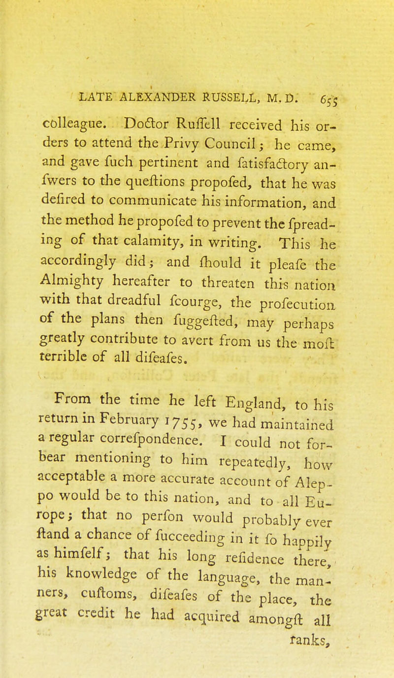 colleague. Doctor Ruffell received his or- ders to attend the Privy Council; he C2me, and gave fuch pertinent and fatisfaclory an- fwers to the queftions propofed, that he was defired to communicate his information, and the method he propofed to prevent the fpread- ing of that calamity, in writing. This he accordingly did; and mould it pleafe the Almighty hereafter to threaten this nation with that dreadful fcourge, the profecution of the plans then fuggefted, may perhaps greatly contribute to avert from us the moft terrible of all difeafes. From the time he left England, to his return in February 1755, we had maintained a regular correfpondence. I could not for- bear mentioning to him repeatedly, how acceptable a more accurate account of Alep- po would be to this nation, and to all Eu- rope; that no perfon would probably ever ftand a chance of fucceeding in it fo happily as himfelf; that his long refidence there, his knowledge of the language, the man- ners, cuftoms, difeafes of the place, the great credit he had acquired amongft all ranks,