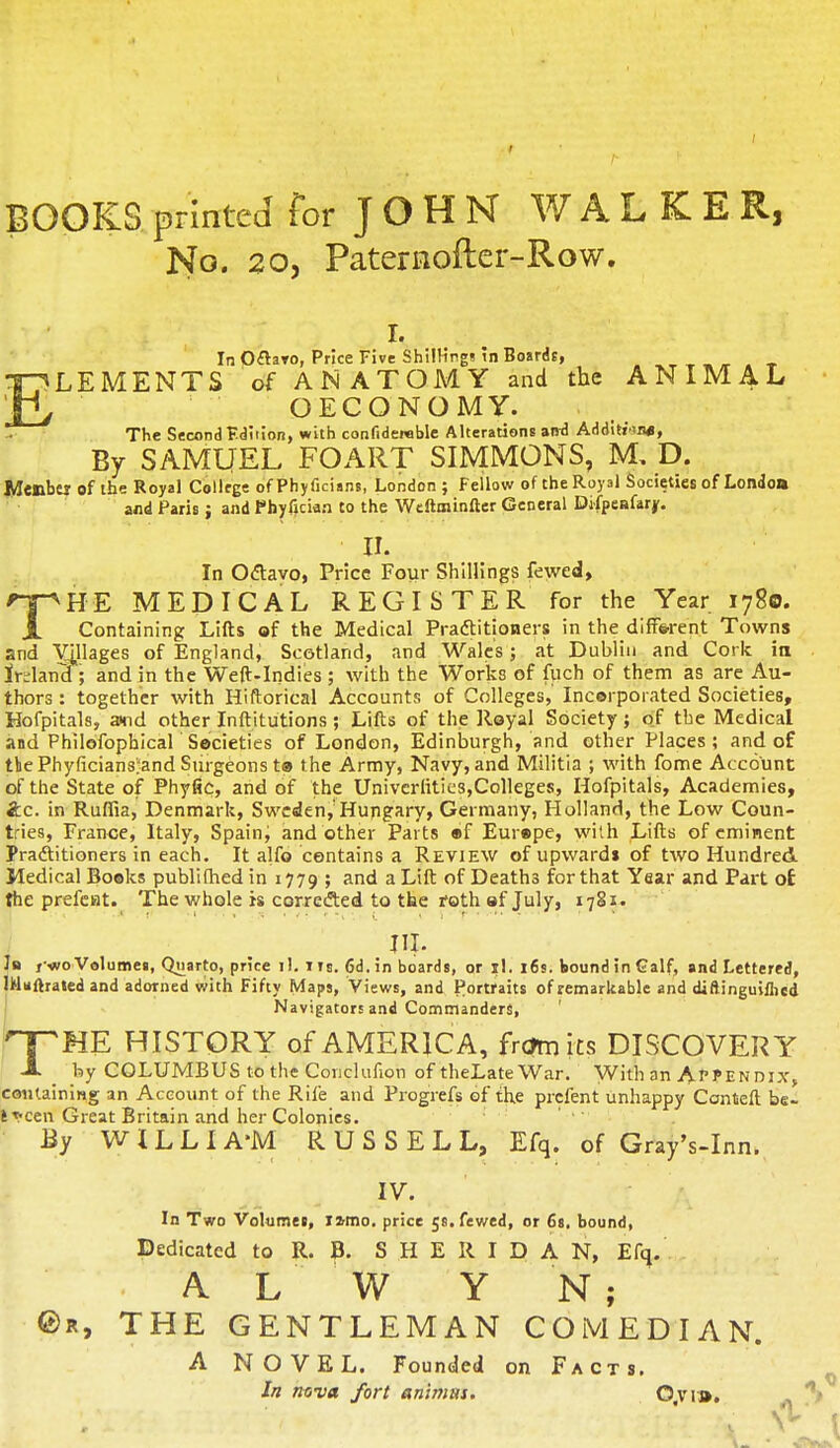 BOOKS printed for JOHN WALKER, No. 20, Paternofter-Row. x. In Ofraro, Price Five Shillings in Boards, LEMENTS of ANATOMY and the ANIMAL OECONOMY. The Second Edition, with confidemble Alterations and Addition*, By SAMUEL FOART SIMMONS, M, D. Member of the Royal College of Phyficians, London ; Fellow of the Royal Societies of London and Paris; and Phyfician to the Weftminfter General Difpeafarjr. II. In Octavo, Price Four Shillings fewed, npH-E MEDICAL REGISTER for the Year 1780. X Containing Lifts of the Medical Practitioners in the different Towns and Villages of England, Scotland, and Wales; at Dublin and Cork in irglarrd ; and in the Weft-Indies ; with the Works of fuch of them as are Au- thors : together with Hiftorical Accounts of Colleges, Incorporated Societies, Hofpitals, amd other Inftitutions; Lifts of the Royal Society; of the Medical and Philofophical Societies of London, Edinburgh, and other Places; and of tbePhyficians'and Surgeons to the Army, Navy, and Militia ; with fome Account of the State of Phytic, and of the Univcriities,Colleges, Hofpitals, Academies, &C. in Ruffia, Denmark, Sweden,'Hungary, Germany, Holland, the Low Coun- tries, France, Italy, Spaing and other Parts of Europe, with Lifts of eminent Practitioners in each. It alfo contains a Review of upwards of two Hundred Medical Books publifhed in 1779 ; and a Lift of Deaths for that Year and Part o£ the prefeat. The whole is corrected to the roth of July, 1781. III. 1b / •wo Volumes, Qnarto, price il. I is. 6d. in boards, or il. 16s. bound in Galf, and Lettered, IMaftrated and adorned with Fifty Maps, Views, and Portraits of remarkable and diftinguiflied Navigators and Commanders, ' THE HISTORY of AMERICA, fr<?mits DISCOVERY by COLUMBUS to the Conclufion of theLate War. With an Appendix, containing an Account of the Rife and Progrefs of the prcfent unhappy Ccnteft be- tween Great Britain and her Colonies. By WILLIA'M RUSSELL, Efq. of Gray's-Inn. IV. In Two Volumes, iwno. price 5s.fewed, or 6s. bound, Dedicated to R. B. SHERIDAN, Efq. A L W Y N; ©r, THE GENTLEMAN COMEDIAN. A NOVEL. Founded on Facts. In nova fort animus. 0,vi».