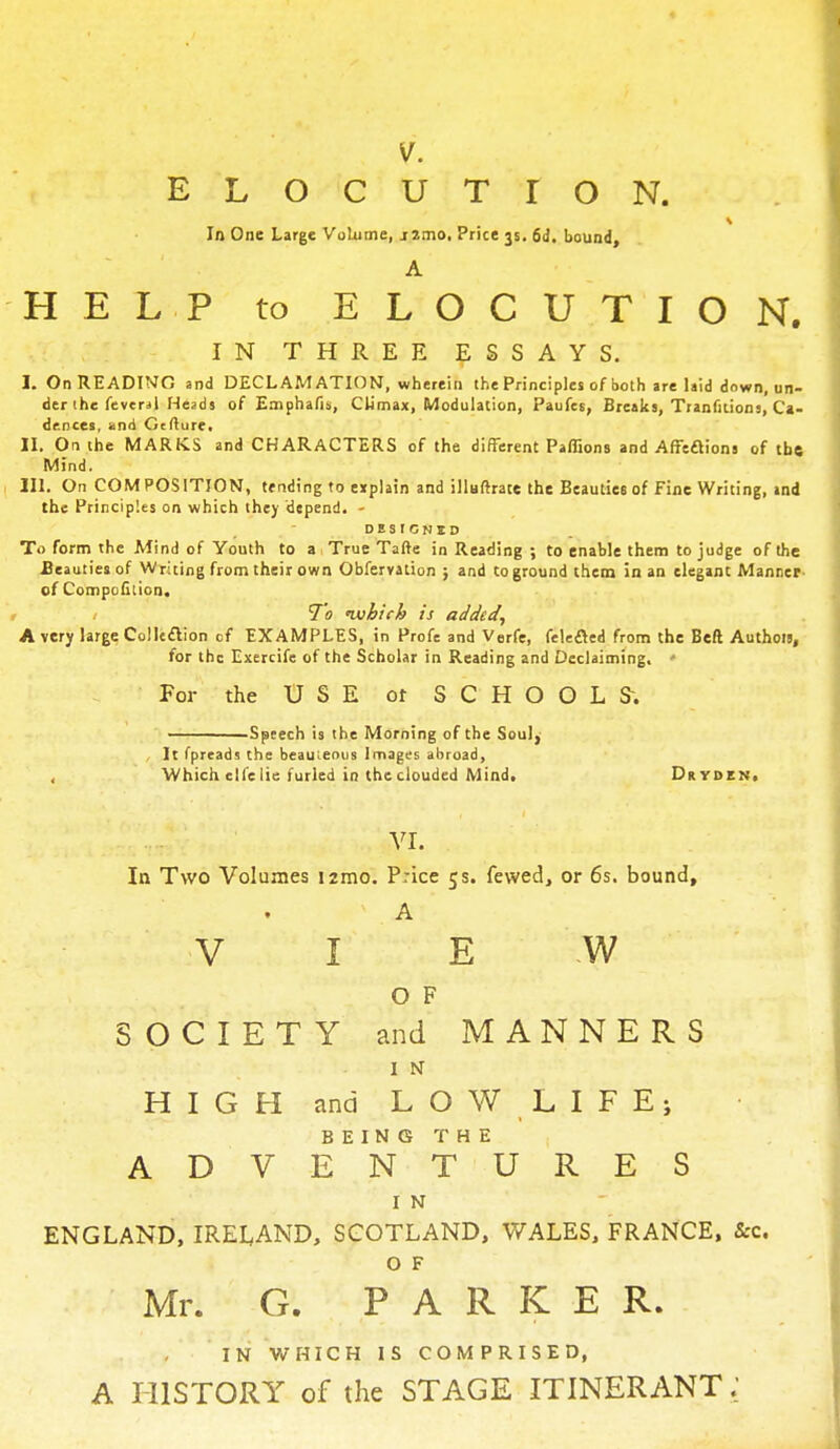 V. ELOCUTION. i In One Large Volume, j2mo. Price 3s. 6d. bound, A HELP to ELOCUTION. IN THREE ESSAYS. I. On READING and DECLAMATION, wherein the Principles of both are laid down, un- der the feveral Heads of Emphafis, Climax, Modulation, Paufcs, Breaks, Tranfitions, Ca- dences, and Gtfture, II. On the MARKS and CHARACTERS of the different Paflions and Affections of the Mind. III. On COMPOSITION, tending to explain and illuftrate the Beauties of Fine Writing, ind the Principles on which they depend. - DESIGNS!) To form the Mind of Youth to a True Tafte in Reading ; to enable them to judge of the Beauties of Writing from their own Obfervation ; and to ground them in an elegant Manner- of Compofition. To ivbicb is added, A very large Colleclion cf EXAMPLES, in Profe and Verfe, felefled from the Beft Authou, for the Exercife of the Scholar in Reading and Declaiming. • For the USE or SCHOOL S. -Speech is the Morning of the Soul, It fpreads the beauteous Images abroad, Which elfelie furled in the clouded Mind. Dryden, VI. In Two Volumes i2mo. Price 5 s. fewed, or 6s. bound, ' A V I E W 0 F SOCIETY and MANNERS 1 N HIGH and LOW LIFEj BEING THE ADVENTURES I N ENGLAND, IRELAND, SCOTLAND, WALES, FRANCE, &c. O F Mr. G. PARKER. IN WHICH IS COMPRISED, A HISTORY of the STAGE ITINERANT;