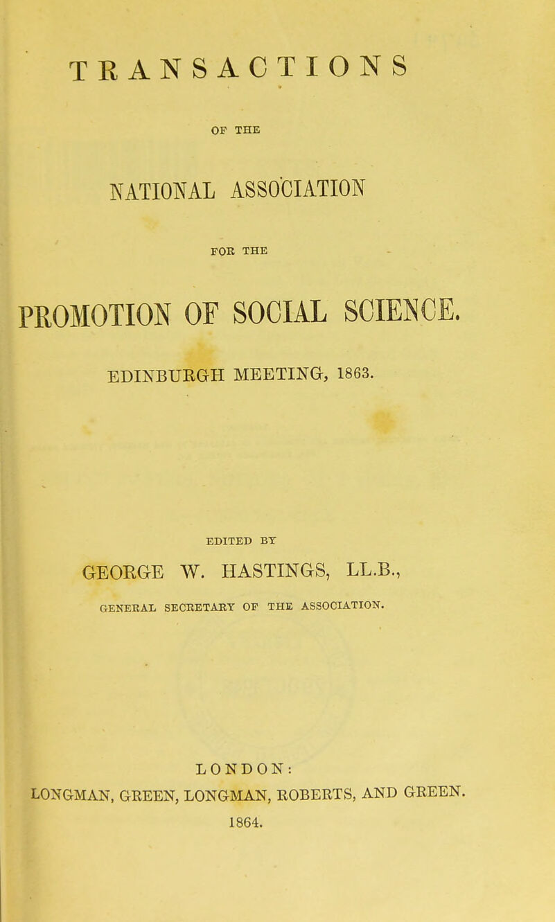 OF THE NATIONAL ASSOCIATION FOR THE PROMOTION OF SOCIAL SCIENCE. EDINBURGH MEETING, 1863. EDITED BT GEORGE W. HASTINGS, LL.B., GENERAL SECRETARY OF THE ASSOCIATION. LONDON: LONG-MAN, GREEN, LONGMAN, ROBERTS, AND GREEN. 1864.