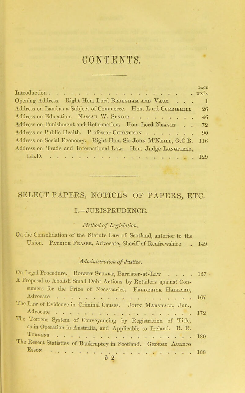 CONTENTS. PAGE Introduction . xxix Opening Address. Right Hon. Lord Brougham and Vaux ... 1 Address on Land as a Subject of Commerce. Hon. Lord Curriehill 26 Address on Education. Nassau W. Senior 46 Address on Punishment and Reformation. Hon. Lord JSTeaves . . 72 Address on Public Health. Professor Christison 90 Address on Social Economy. Right Hon. Sir John M'ISTeill, Gr.C.B. 116 Address on Trade and International Law. Hon. Judge Longfield, LL.D 129 SELECT PAPEKS, NOTICES OF PAPEKS, ETC. I.—JURISPRUDENCE. Method of Legislation. On the Consolidation of the Statute Law of Scotland, anterior to the Union. Patrick Fraser, Advocate, Sheriff of Renfrewshire . 149 Administration of Justice. On Legal Procedure. Robert Stuart, Barrister-at-Law .... 157 A Proposal to Abolish Small Debt Actions by Retailers against Con- sumers for the Price of Necessaries. Frederick Hallard, Advocate 167 The Law of Evidence in Criminal Causes. John Marshall, Jun., Advocate 172 The Torrcns System of Conveyancing by Registration of Title, as in Operation in Australia, and Applicable to Ireland. R. R. Tobrens 180 The Recent Statistics of Bankruptcy in Scotland. George Auldjo ESSON jgg ' 12