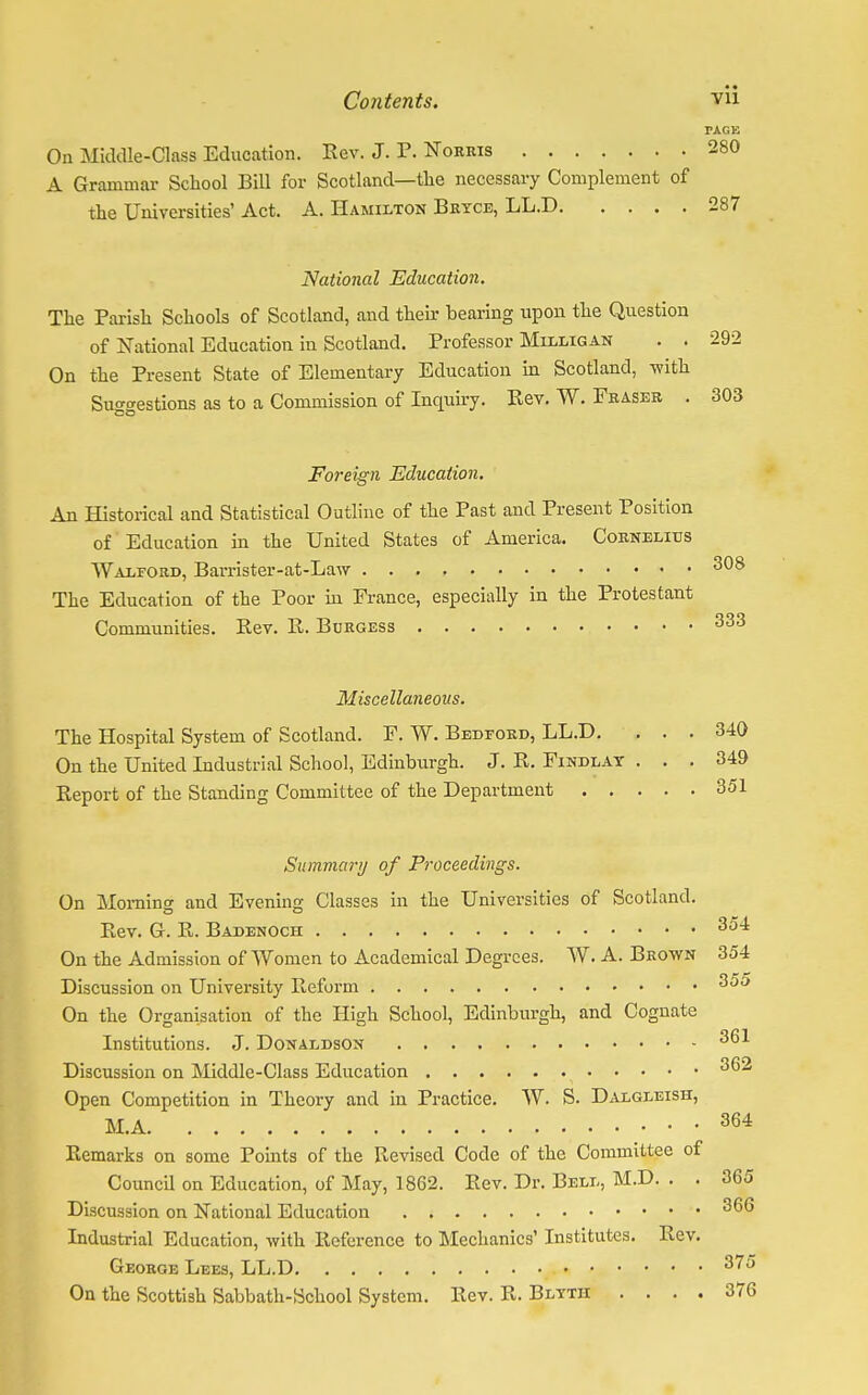 PAGE On Middle-Class Education. Rev. J. P. Norms 280 A Grammar School Bill for Scotland—the necessary Complement of the Universities' Act. A. Hamilton Bryce, LL.D 287 National Education. The Parish Schools of Scotland, and their bearing upon the Question of National Education in Scotland. Professor Milligan . . 292 On the Present State of Elementary Education in Scotland, -with Suo-trestions as to a Commission of Inquiry. Rev. W. Fraser . 303 Foreign Education. An Historical and Statistical Outline of the Past and Present Position of Education in the United States of America. Cornelius Walford, Barrister-at-Law 308 The Education of the Poor in France, especially in the Protestant Communities. Rev. R. Burgess 333 Miscellaneous. The Hospital System of Scotland. F. W. Bedford, LL.D. ... 340 On the United Industrial School, Edinburgh. J. R. Findlat ... 349 Report of the Standing Committee of the Department 351 Summary of Proceedings. On Morning and Evening Classes in the Universities of Scotland. o o Rev. G. R. Badenoch 354 On the Admission of Women to Academical Degrees. W.A.Brown 354 Discussion on University Reform 3^ On the Organisation of the High School, Edinburgh, and Cognate Institutions. J. Donaldson 3^* Discussion on Middle-Class Education 3^ Open Competition in Theory and in Practice. W. S. Dalgleish, M.A 364 Remarks on some Points of the Revised Code of the Committee of Council on Education, of May, 1862. Rev. Dr. Bell, M.D. . . 365 Discussion on National Education 3(>6 Industrial Education, with Reference to Mechanics' Institutes. Rev. George Lees, LL.D 3?u On the Scottish Sabbath-School System. Rev. R. Blyth .... 376