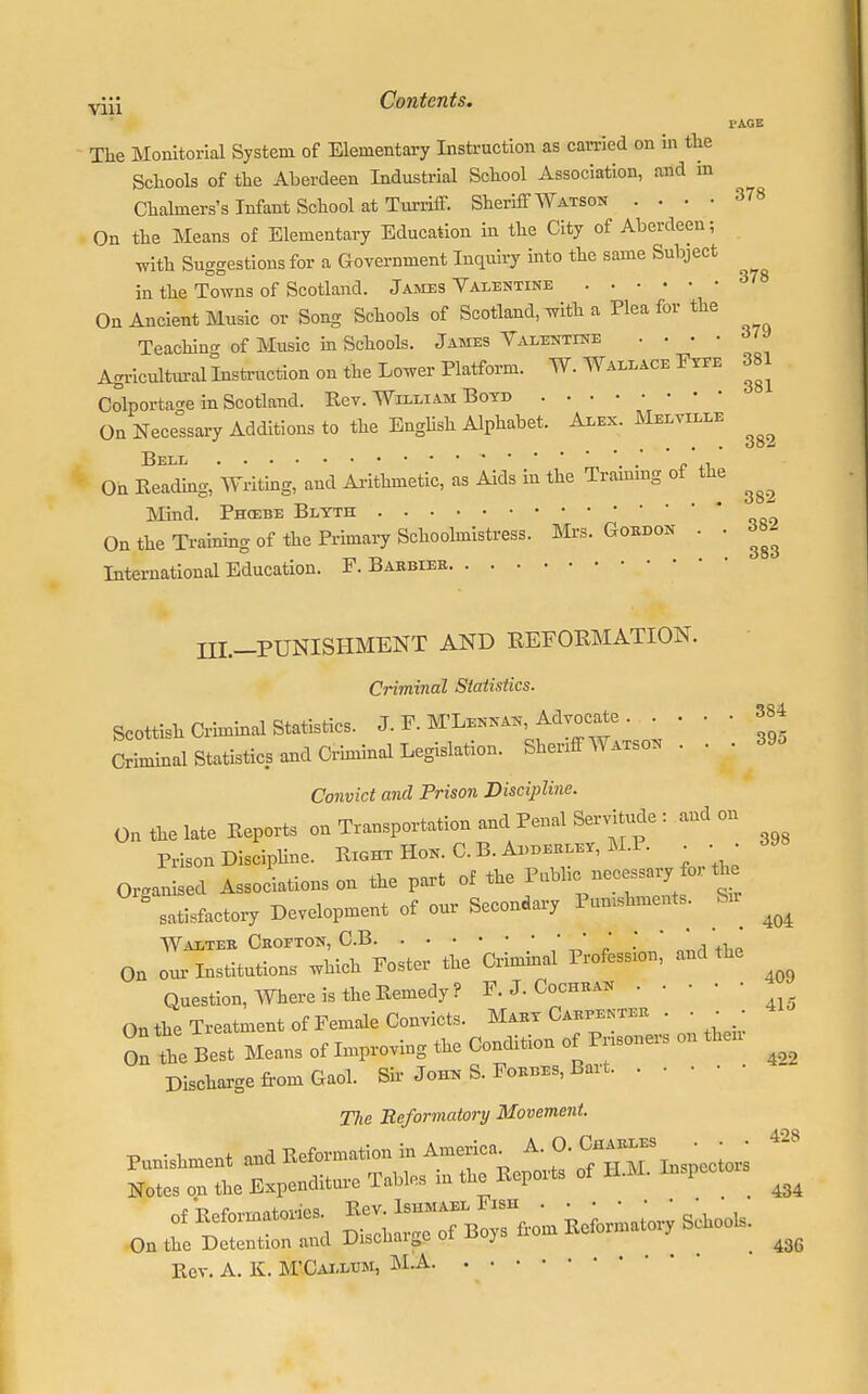 I* AGE The Monitorial System of Elementary Instruction as carried on in the Schools of the Aberdeen Industrial School Association, and m Chalmers's Infant School at Turriff. Sheriff Watson .... 378 On the Means of Elementary Education in the City of Aberdeen; with Suggestions for a Government Inquiry into the same Subject in the Towns of Scotland. James Valentine On Ancient Music or Song Schools of Scotland, with a Plea for the Teaching of Music in Schools. James Valentine .... 379 Agricultural Instruction on the Lower Platform. W. Wallace Fyee 381 Colporta^e in Scotland. Rev. William Boyd On Necessary Additions to the English Alphabet. Alex. Melville Bell / ^ On Beading, Writing, and Arithmetic, as Aids in the Training of the Mind. Phosbe Blyth On the Training of the Primary Schoolmistress. Mrs. Gordon . . International Education. F. Barbier • • 381 382 382 382 383 III.-PUNISHMENT AND REFORMATION. Criminal Statistics. Scottish Criminal Statistics. J. F. M'Lennan, Advocate . . . • 384 Criminal Statistics and Criminal Legislation. Shenff Watson ... 39, Convict and Prison Discipline. On the late Eeports on Transportation and Penal Servitude : and on Prison Discipline. Right Hon. C. B. Apderley, M.I • • • Organised Associations on the part of the Public necessary fo,. the  satisfactory Development of our Secondary Pumshment. fen ^ Walter Cbofton, C.B ■ • ' ; * On our Institutions which Foster the Criminal Profess.on, and the Question, Where is the Remedy? F.J.Cochran On the Treatment of Female Convicts. Mary Carpenter . . ■ • On te Best Means of Improving the Condition of Prisoners on then Discharge from Gaol. Sir John S. Forbes, Bart The Reformatory Movement. Punishment and Reformation in America Notes on the Expenditure Tables in the Reports of H.M. Inspcctois ^ On the Detention and Discnaige oi ^ 43fi Rev. A. K. M'Callum, M.A A. 0. Charles . • • 4-s