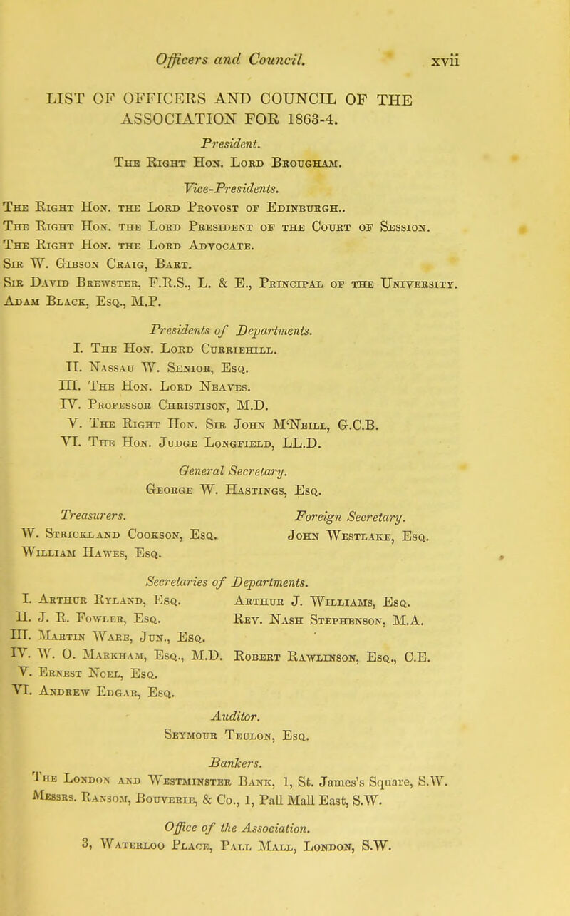 LIST OF OFFICERS AND COUNCIL OF THE ASSOCIATION FOR 1863-4. President. The Right Hon. Lokd Brougham. Vice-Presidents. The Right Hon. the Lord Provost of Edinburgh.. The Right Hon. the Lord President of the Court of Session. The Right Hon. the Lord Advocate. Sir W. Gibson Craig, Bart. Sir David Brewster, F.R.S., L. & E., Principal of the University. Adam Black, Esq., M.P. Presidents of Departments. I. The Hon. Lord Curriehill. H. Nassau W. Senior, Esq. in. The Hon. Lord Neaves. TV. Professor Christison, M.D. V. The Right Hon. Sir John M'Neill, G.C.B. VI. The Hon. Judge Longfield, LL.D. General Secretary. George W. Hastings, Esq. Treasurers. Foreign Secretary. W. Strickland Cookson, Esq. John Westlake, Esq. William Hawes, Esq. Secretaries of Departments. I. Arthur Ryland, Esq. Arthur J. Williams, Esq. II. J. R. Fowler, Esq. Rev. Nash Stephenson, M.A. HI. Martin Ware, Jun., Esq. IV. W. O. Maekham, Esq., M.D. Robert Rawlinson, Esq., C.E. V. Ernest Noel, Esq. VI. Andrew Edgar, Esq. Auditor. Seymour Teulon, Esq. Bankers. The London and Westminster Bank, 1, St. James's Square, S.W. Messrs. Ransom, Bouverie, & Co., 1, Pall Mall East, S.W. Office of the Association. 3, Waterloo Place, Pall Mall, London, S.W.