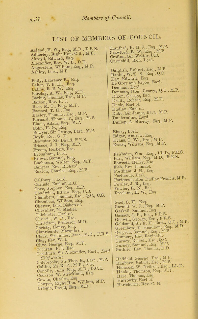 LIST OF MEMBERS OF COUNCIL. Acland, H. W., Esq., M.D., F.R.S. Adderley, Eight Hon. C.B., M.P. Akroyd, Edward, Esq. Alexander, Rev. W. L., D.D. Angerstein, William, Esq., M.P. Ashley, Lord, M.P. Baily, Laurence R., Esq. Baker, T. B. LI., Esq. Balme, E. B. W., Esq. Barclay, A. W., Esq., M.D. Baring, Thomas, Esq., M.P. Barton, Eev. H. J. Bass, M. T., Esq., M.P. Bastard, T. H., Esq. Bazley, Thomas, Esq., M.P. Bernard, Thomas T., Esq., M.P. Black, Adam, Esq., M.P. Bohn, H. G., Esq. Bowyer, Sir George, Bart., M.P. Boyle, Eev. G. D. Brewster, Sir David, F.B.b. Briscoe, J. I., Esq., M.P. Broom, Herbert, Esq. Brougham, Lord. Brown, Samuel, Esq. Buchanan, Walter, Esq., M.P. Burgess, Eev. Eichard. Buxton, Charles, Esq., M.P. Calthorpe, Lord. Carlisle, Earl of, E.G. Cave, Stephen, Esq., M.P. Chadwick, Edwin, Esq., C.B. Chambers, Thomas, Esq., Q.O., US>. Chambers, William, Esq. Chester, Lord Bishop of. Chevalier, M. Michel. Chichester, Earl of. Christie, W. D., Esq. Christison, Professor, M.D. Christy, Henry, Esq. Clanricarde, Marquis of. Clark, Sir James, Bart., M.D., F.E.b. Clay, Eev. W. L. CHve, George, Esq., M.P. 8ocS'nfsi-fender, Bart., Lord Collier, SirB.P.,M.P.,S.G. Conolly, John, Esq, M.D D.C.L. Cookson, W. Strickland, Esq. Cowan, Charles, Esq. Cowpcr, Eight Hon. William, M.P. Craigie, David, Esq., M.D. Craufurd, E. H. J., Esq., M.P. Crawford, E. W., Esq., M.P. Crofton, Sir Walter, C.B. Curriehill, Hon. Lord. Dalglish, Eobert, Esq., JjLP. Daniel, W. T. S., Esq., Q.C. Day, Edward, Esq. De Grey and Eipon, Earl. Denman, Lord Denman, Hon. George, Q.G., M.r. Dixon, George, Esq. Druitt, Eobert, Esq., M.D. Ducie, Earl of. Dudley, Earl of. ■ Duke, Sir James, Bart., M.P. Dunfermline, Lord. Dunlop, A. Murray, Esq., M.P. Ebury, Lord. Edgar, Andrew, Esq. Evans, T. W., Esq., M.P. Ewart, William, Esq., M.P. Pairbairn, Wm, Esq., LL.D., F.E.S. Earr, William, Esq., M.D., I.K.b. Pawcett, Henry, Esq. Pish, Eev. Ishmael. Eordham, J. H., Esq. Portescue, Earl. _ Portescue, Hon. Dudley Francis, SUL.e. Fowler, J. E., Esq. Fowler, E. N., Esq. Freeland, H. W., Esq. Gael, S. H., Esq. Garnett, W. J., Esq., M.P. Gaskell, Samuel, Esq. Gassiot, J. P., Esq., P.E.S- Godwin, George, Esq., F.E.b. Goldsmid, Sir F. H., Bart., Q.CL, M.f. Greenhow, E. Headlam, Esq., Jtt.u. Grcgson, Samuel, Esq., M.I. Gunnery, Eev. Eeginald. Gurney, Russell, Esq.,Q.t . Gui-ney, Samuel, Esq., M.I. Guthrie, Rev. Thomas, D.D. Hadfield, George, Esq., M.P. Hanbury, Robert, Esq., M.l. Hancock, W. Ncilson, Esq., LL.D. Haukey Thomson, Esq., M.P. Haro, Thomas, Esq. Harrowby, Earl of. Hartshorne, Rev. C. H.