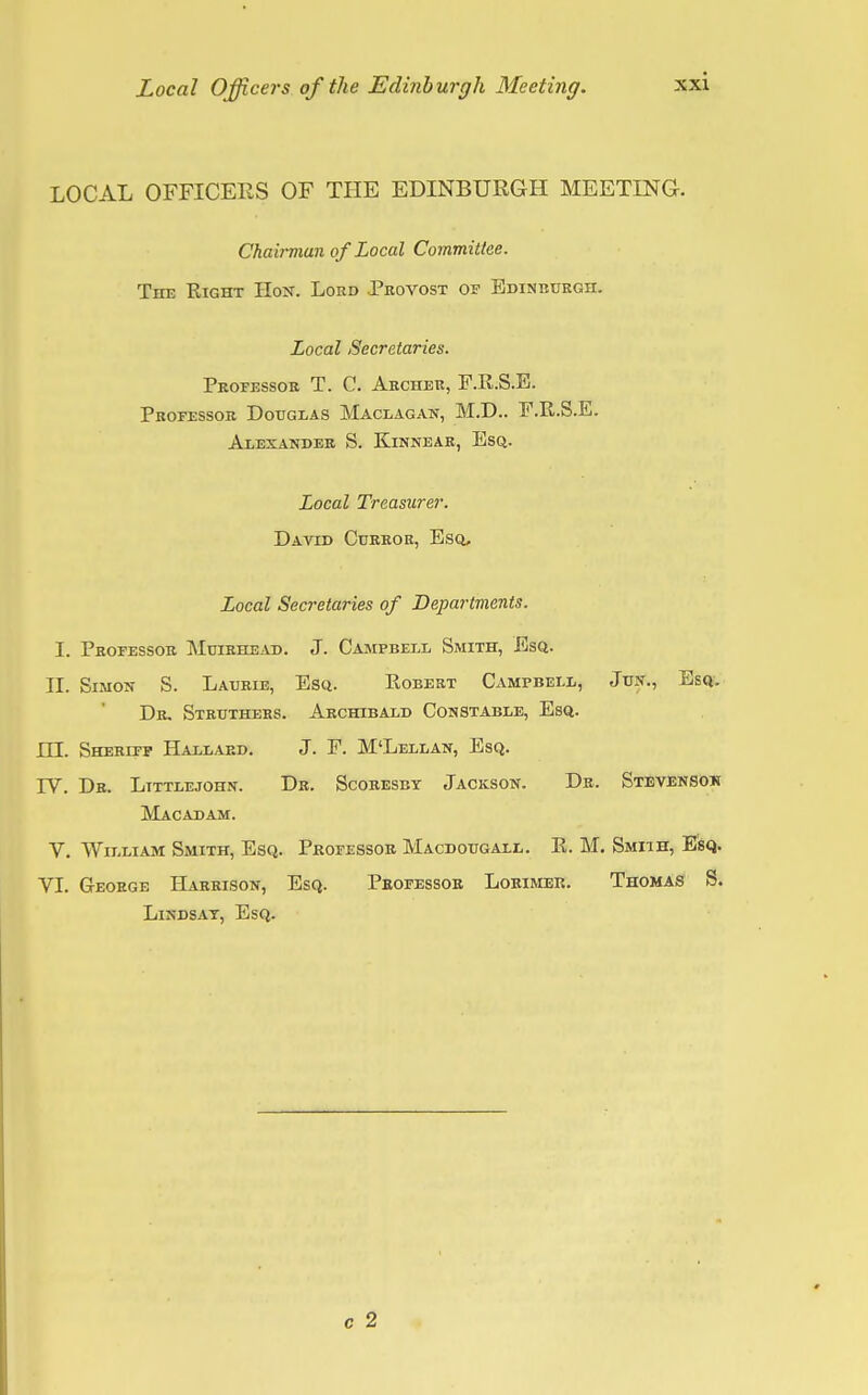 Local Officers of the Edinburgh Meeting. LOCAL OFFICERS OF THE EDINBURGH MEETING. Chairman of Local Committee. The Right Host. Lord Provost of Edinburgh. Local Secretaries. Professor T. C. Archer, F.R.S.E. Professor Douglas Maclagan, M.D.. F.R.S.E. Alexander S. Kinnear, Esq. Local Treasurer. David Curror, Esq, Local Secretaries of Departments. I. Professor Muirhead. J. Campbell Smith, Esq. II. Simon S. Laurie, Esq. Robert Campbell, Jun., Esq. Dr. Struthers. Archibald Constable, Esq. ILL Sheriff Hallard. J. F. M'Lellan, Esq. TV. Dr. Littlejohn. Dr. Scoresby Jackson. Dr. Stevensoh Macadam. V. William Smith, Esq. Professor Macdougall. R. M. Smiih, Esq. VI. George Harrison, Esq. Professor Lorimer. Thomas S. Lindsay, Esq.
