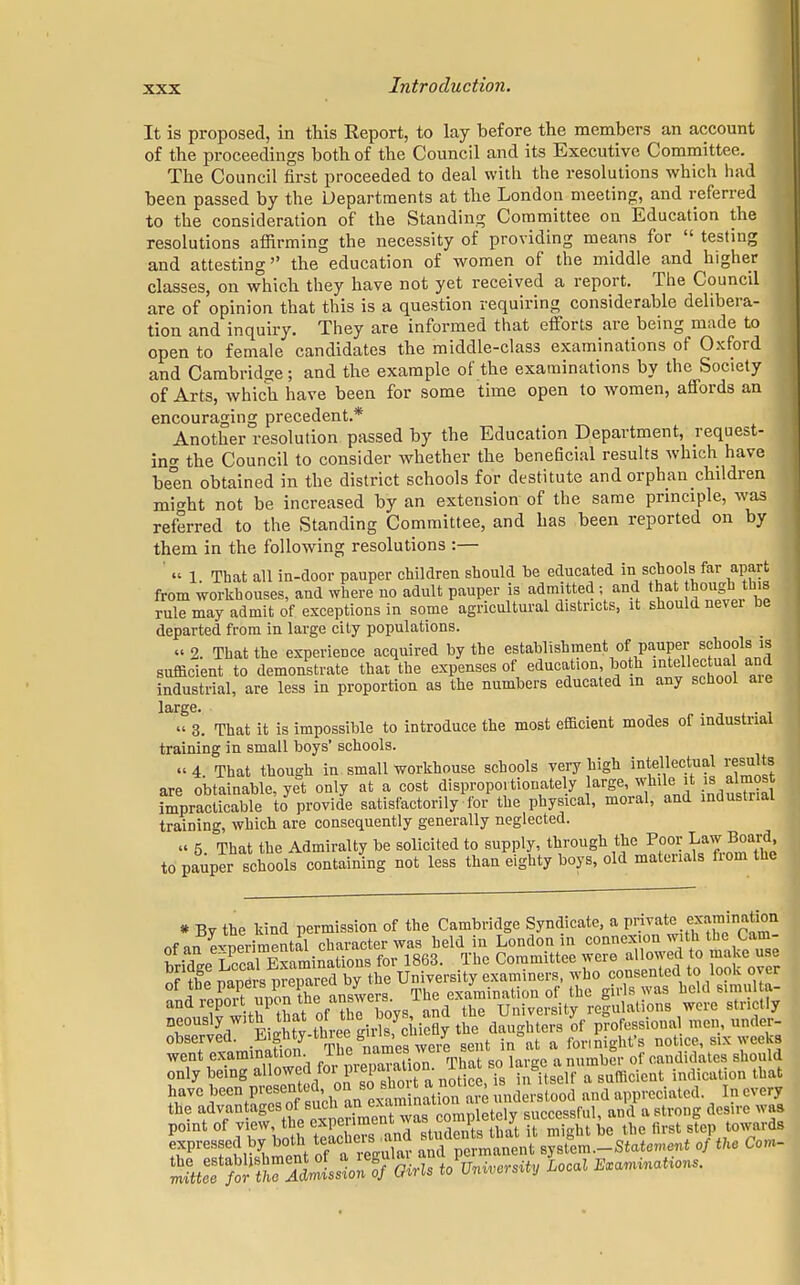 It is proposed, in this Report, to lay before the members an account of the proceedings both of the Council and its Executive Committee. The Council first proceeded to deal with the resolutions which had been passed by the Departments at the London meeting, and referred to the consideration of the Standing Committee on Education the resolutions affirming the necessity of providing means for  testing and attesting the education of women of the middle and higher classes, on which they have not yet received a report. The Council are of opinion that this is a question requiring considerable delibera- tion and inquiry. They are informed that efforts are being made to open to female candidates the middle-class examinations of Oxford and Cambridge; and the example of the examinations by the Society of Arts, which have been for some time open to women, affords an encouraging precedent.* Another resolution passed by the Education Department, request- in the Council to consider whether the beneficial results which have been obtained in the district schools for destitute and orphan children might not be increased by an extension of the same principle, was referred to the Standing Committee, and has been reported on by them in the following resolutions :— « 1 That all ia-door pauper children should be educated in schools far apart from workhouses, and where no adult pauper is admitted ; and that though tnis rule may admit of exceptions in some agricultural districts, it should never be departed from in large city populations. « 2. That the experience acquired by the establishment of pauper schools is sufficient to demonstrate that the expenses of education, both intellectual and industrial, are less in proportion as the numbers educated in any school aie large. « 3. That it is impossible to introduce the most efficient modes of industrial training in small boys' schools. « 4 That though in small workhouse schools very high intellectual results are obtainable, yet only at a cost disproportionately arge, while it is almost impracticable to provide satisfactorily for the physical, moral, and industrial training, which are consequently generally neglected. « 5. That the Admiralty be solicited to supply, through the Poor Laiv Board, to pauper schools containing not less than eighty boys, old materials fiom the * By the kind permission of the Cambridge Syndicate, a anniMfioii observed. >W-tuJ£e u /e sellt in\t a for, night's notice, six weeks went examination The names weie sei1 ' mb°. 0f candidates should only being allowed for prepaiaton That so l£ge a ™ indicaUon lbat !TC f^SSS^h^y^iSfSSintood and appreciated In every the f^^^^^T^ completely successful, and a strong desire was point of view, the «penmtnv ™ l j towards expressed by both ^^L^ralstaUrn^t of tke Com- 5«?^S!?3S1^ Girls to Local ImMm