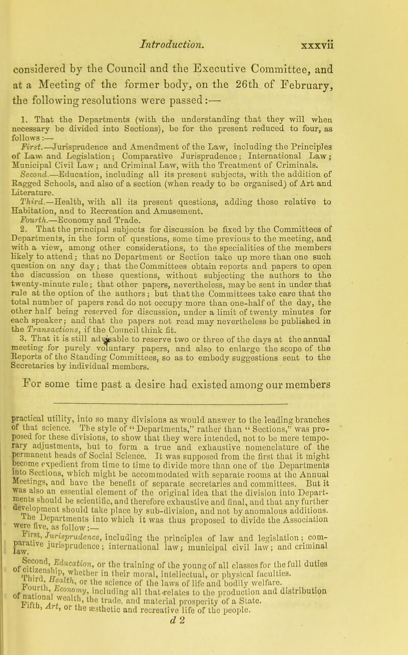 considered by the Council and the Executive Committee, and at a Meeting of the former body, on the 26th of February, the following resolutions were passed:— 1. That the Departments (with the understanding that they will when necessary be divided into Sections), be for the present reduced to four, as follows:— First.—Jurisprudence and Amendment of the Law, including the Principles of Law. and Legislation; Comparative Jurisprudence; International Law; Municipal Civil Law; and Criminal Law, with the Treatment of Criminals. Second.—Education, including all its present subjects, with the addition of Eagged Schools, and also of a section (when ready to be organised) of Art and Literature. Third.—Health, with all its present questions, adding those relative to Habitation, and to Recreation and Amusement. Fourth.—Economy and Trade. 2. That the principal subjects for discussion be fixed by the Committees of Departments, in the form of questions, some time previous to the meeting, and with a view, among other considerations, to the specialities of the members likely to attend; that no Department or Section take up more than one such question on any day; that the Committees obtain reports and papers to open the discussion on these questions, without subjecting the authors to the twenty-minute rule; that other papers, nevertheless, maybe sent in under that rule at the option of the authors ; but that the Committees take care that the total number of papers read do not occupy more than one-half of the day, the other half being reserved for discussion, under a limit of twenty minutes for each speaker; and that the papers not read may nevertheless be published in the Transactions, if the Council think fit. 3. That it is still advisable to reserve two or three of the days at the annual meeting for purely voluntary papers, and also to enlarge the scope of the Reports of the Standing Committees, so as to embody suggestions sent to the Secretaries by individual members. For some, time past a desire had existed among our members practical utility, into so many divisions as would answer to the leading branches of that science. The style of  Departments, rather than  Sections, was pro- posed for these divisions, to show that they were intended, not to be mere tempo- rary adjustments, but to form a true and exhaustive nomenclature of the permanent heads of Social Science. It was supposed from the first that it might become expedient from time to time to divide more than one of the Departments into Sections, which might be accommodated with separate rooms at the Annual Meetings, and have the benefit of separate secretaries and committees. But it was also an essential element of the original idea that the division into Depart- ments should be scientific, and therefore exhaustive and final, and that any further development should take place by sub-division, and not by anomalous additions. the Departments into which it was thus proposed to divide the Association were five, as follow :— nafl(r-St' Jy-risWu-dence, including the principles of law and legislation; com- parative jurisprudence; international law; municipal civil law; and criminal Second, Education, or the training of the youn? of all classes for the full duties oi cituensliip whether in their moral, intellectual, or physical faculties. Fn.fi Z ' or t,le sciencu of tlio laws of life and bodily welfare. «fn.ii» i including all that-relates to the production and distribution F?ri 5 7 th'the tvad0' and material prosperity of a State. rum, Art, or the ;e.3thetic and recreative life of the people. d2
