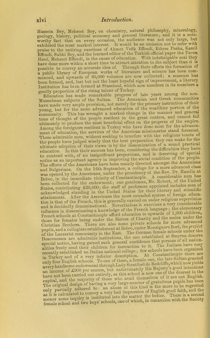 Hussein Bey, Mehmet Bey, on chemistry, natural philosophy, mineralogy, geology, history, political economy and general literature; and it is a note- worthy fact that on every occasion, the audience was not only large, but exhibited the most marked interest. It would be an omission not to refer with praise to the untiring exertions of Ahmet Vefik Effendi, Ethem Pasha, Kamil Effendi Subhi Bey, and the learned editor of the Turkish official paper the Tamm Han4, Mehmet Effendi, in the cause of education. With indefatigable zeal they have done more within a short time to attract attention to the subject than it is possible to convey an accurate idea of. Through their efforts the formation of a public library of European works of literature and science has been com- menced, and upwards of 60,000 volumes are now collected; a museum has been formed, and, last but not the least hopeful sign of improvement, a literary Institution has been formed at Stamboul, which now numbers m its members a goodly proportion of the rising talent of Turkey. Education has made remarkable progress of late years among the non- Mussulman subjects of the Sultan. The Armenian and Greek communities have made very ample provision, not merely for the primary instruction oi their young but for the more advanced education of the wealthier portion oi the community. This has wrought a marked change in the manner and general tone of thought of the people resident in the great centres, and cannot lail ultimately to produce the most beneficial effect on the progress of the empire. Among the foreigners resident in Turkey who have done most for the advance- ment of education, the services of the American missionaries stand toremost. These admirable men, without seeking to interfere with the religious tenets ot the people have judged wisely that the best preparation they can make tor the ultimate adoption of their views is by the dissemination of a sound practical education. In this their success has been, considering the difficulties they have to contend with, of no insignificant proportions, and is deserving of special notice as an important agency in improving the social condition ot the people The efforts of the Americans have been mainly directed amongst the Armenians and Bulgarians. On the 16th September, a college for a more advanced class was opened by the Americans, under the presidency of the Bev. Dr Hamlin at Bebec, in the immediate vicinity of Constant nople A ^iderable sum h« been collected for the endowment; one gentleman,Mr. Bobert, of the United States contributing £20,000; the staff of professors appointed includes men oi LffiS Ss to ^ United States f0r ^irBteraryaiid scientific aSmentf After thf Americans the most extended system ot foreign educa tion is that of the French, this is generally carried on -^er rehguous supervsion and is decidedly denominational. Nevertheless it exercises a very influence in disseminating a knowledge of the French languag>; tlieelementoy French schools at Constantinople afford education t0*F^°lJ>™^^ those for females being under the Sisters of Chanty and the males ™A« the Christian Brothers. There are also some private ^°°}sJ31 ?°™ *d^?* pupils, and a collegiate establishment at Bebec, under Monsignore Bore.the p, eject onhe Lazzarist community in the East. The German female schools und r he Deaconesses are admirable institutions, the one estab ished at^Smyrna, deserve special notice, having gained such general confidence.thatP^^^^ alities freely send their children for instruction to it The ^^^TH recently established an Italian national college; few schools,havo.boon organised Z Tnrkev and of a very inferior description. At Constantmop e tiieie are Sily foS Engfish school To one of these, a female one, ^£«ffi£3S! only J-^jSfSJi a -rytad impression of English good faith, and the as it is calculated to convey a ™ y ^^t^. the better. There is a second