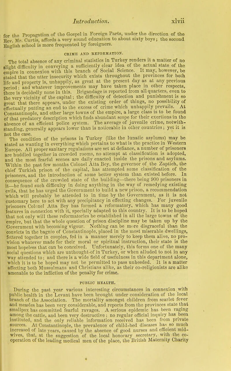 for the Propagation of the Gospel in Foroign Parts, under the direction of the Rev. Mr. Curtis, affords a very sound education to about sixty boys ; the second English school is more frequented by foreigners. CRIME AND REFORMATION. The total absence of any criminal statistics in Turkey renders it a matter of no slight difficulty in conveying a sufficiently clear idea of the actual state of the empire in connexion with this branch of Social Science. It may, however, be stated that the utter insecurity which exists throughout the provinces for both life and property is, unhappily, as great at the present day as at any previous period; and whatever improvements may have taken place in other respects, there is decidedly none in this. Brigandage is reported from all quarters, even to the very vicinity of the capital; the difficulty of detection and punishment is so great that there appears, under the existing order of things, no possibility of effectually putting an end to the excess of crime which unhappily prevails. At Constantinople, and other large towns of the empire, a large class is to be found of that predatory description which finds abundant scope for their exertions in the absence of an efficient police system. The average of juvenile crime, notwith- standing, generally appears lower than is noticeable in other countries ; yet it is not the case. The condition of the prisons in Turkey (like the lunatic asylums) may be stated as wanting in everything which pertains to what is the practice in Western. Europe. All proper sanitary regulations are set at defiance, a number of prisoners are huddled together in crowded rooms, no attempt at classification is adopted, and the most fearful scenes are daily enacted inside the prisons and asylums. Within the past few months Colonel Atta Bey, the governor of the Zaptieh, the chief Turkish prison of the capital, has attempted some classification of the prisoners, and the introduction of some better system than existed before. In consequence of the crowded state of the building—there being 900 prisoners in it—he found such difficulty in doing anything in the way of remedying existing evils, that he has urged the Government to build a new prison, a recommendation which will probably be attended to in time by the Government, as it is not customary here to act with any precipitancy in effecting changes. For juvenile prisoners Colnnel Atta Bey has formed a reformatory, which has many good features in connexion with it, specially adapted to this country. It is to be hoped that not only will these reformatories be established in all the large towns of the empire, but that the whole question of prison discipline may be taken up by the Government with becoming vigour. Nothing can be more disgraceful than the convicts in the bagnio of Constantinople, placed in the most miserable dwellings, fettered together in couples, fed in a manner merely to keep them alive, no pro- vision whatever made for their moral or spiritual instruction, their state is the most hopeless that can be conceived. Unfortunately, this forms one of the many social questions which are unthought-of in Turkey, or when alluded to not in any way attended to; and there is a wide field of usefulness in this department alone, which it is to be hoped may not be permitted to pass unheeded. It is a matter affecting both Mussulmans and Christians alike, as their co-religionists are alike amenable to the infliction of the penalty for crime. POBLIO HEALTH. During the past year various interesting circumstances in connexion. with public health in the Levant have been brought under consideration of the local branch of the Association. The mortality amongst children from scarlet fever and measles has been very considerable, and reports from the provinces state that smallpox has committed fearful ravages. A serious epidemic has been raging among the cattle, and been very destructive ; no regular official inquiry has been instituted, and the only reliable information received has been from private sources. At Constantinople, the prevalence of child-bed diseases has so much increased of late years, caused by the absence of good nurses and efficient mid- wives, that, at the suggestion of the local honorary secretary, with the co- operation of the leading medical men of the place, the British Maternity Charity *