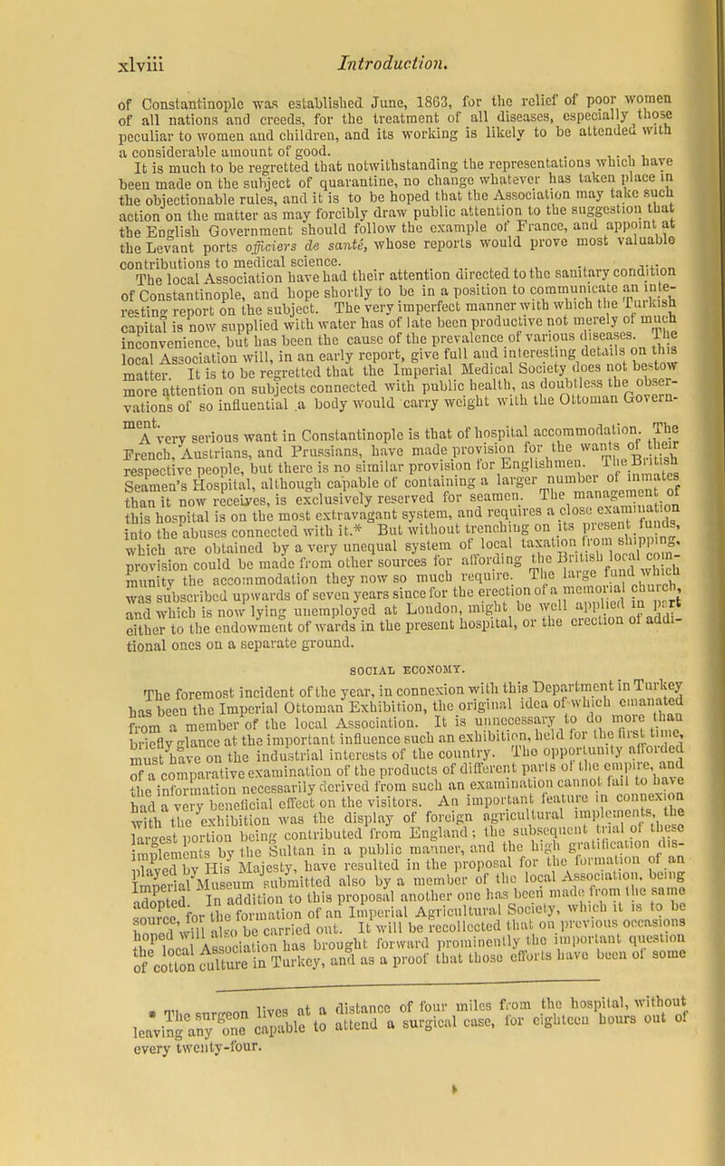 of Constantinople was established June, 1863, for the relief of poor women of all nations and creeds, for the treatment of all diseases, especially ^those peculiar to women and children, and its working is likely to be attended with a considerable amount of good. . . i It is much to be regretted that notwithstanding the representations which have been made on the subject of quarantine, no change whatever has taken place m the objectionable rules, and it is to be hoped that the Association may take such action on the matter as may forcibly draw public attention to the suggestion that the En-dish Government should follow the example ot France, and appoint at the Levant ports officiers de sante, whose reports would prove most valuable contributions to medical science. j:«„J The local Association have had their attention directed to the sanitary condition of Constantinople, and hope shortly to be in a position to communicate an inte- resting report on the subject. The very imperfect manner with which the Tin kish capita! is now supplied with water has of late been productive not merely ot much inconvenience, but has been the cause of the prevalence of various diseases. The local Association will, in an early report, give full and interesting details on this matter It is to be regretted that the Imperial Medical Society does not bestow m e attention on subjects connected with public rations of so influential a body would carry weight with the Ottoman Govern- mA very serious want in Constantinople is that of hospital accommodation The French, Austrians, and Prussians, have made provision ™* *it£ respective people, but there is no similar provision tor Englishmen The Bt.sli Seamen's Hospital, although capable of containing a larger number of inmates than U now rePcei^'es, is delusively reserved for seamen. The managemen of this hospital is on the most extravagant system, and requires a close examuation into the abuses connected with it* But without trenching on its present funds, which are obtained by a very unequal system of local taxation.from shipping, provision could be made from other sources for affording die, British,local com- munity the accommodation they now so much require Ti e huge ™idwMC« was subscribed upwards of seven years since for the erection ot a memorial church, and which is now lying unemployed at London, might be well applied in part either to the endowment of wards in the present hospital, or the erection ol addi- tional ones on a separate ground. SOCIAL ECONOMY. The foremost incident of the year, in connexion with this Department in Turkey has been the Imperial Ottoman Exhibition, the original idea of which emanated from a member of the local Association. It is unnecessary to do more hat, briefly -lance at the important influence such an exhibition, held lor the Bnttime, must have on the industrial interests of the country. Tho opportunity afforded of acomparative examination of the products of different parls of the empire, and ti e info nation necessarily derived from such an examination cannot fail to hav e had a ve y beneficial effect on the visitors. An important feature in connexion wHh the exi bi on was the display of foreign agricultural implements, the riest Portion beinr contributed from England; the subsequent trial of these Sments by the Sultan in a public manner, and the high grat.fication d.s- Snv His Majesty, have resulted in the proposal for the format on of an ErialMu eum submitted also by a member of the local Assocation being odorted In addition to this proposal another one has been made from the same tZo for tL formation of an Imperial Agricultural Society, which it is to be souice, fo tuelormaio i recollected that on previous occasions ?i°P As sociSion has brought forward prominently the important question S oiSoriS taTaAey, and as a proof that those efforts have been ol some v „ n rHabmne of four miles from the hospital, without every twenty-four.