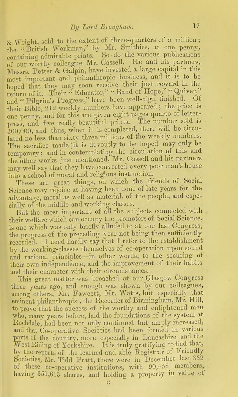 & Wright, sold to the extent of three-quarters of a million; the British Workman, by Mr. Smithies, at one penny, containing admirable prints. So do the various publications of our worthy colleague Mr. Cassell. He and his partners, Messrs. Petter & Galpin, have invested a large capital in this most important and philanthropic business, and it is to be hoped that they may soon receive their just reward in the return of it. Their  Educator, « Band of Hope,  Quiver, and  Pilgrim's Progress, have been well-nigh finished. Of their Bibfe, 212 weekly numbers have appeared ; the price is one pemiv, and for this are given eight pages quarto of letter- press, and five reallv beautiful prints. The number sold is 300,000, and thus, when it is completed, there will be circu- lated no less than sixty-three millions of the weekly numbers. The sacrifice made :it is devoutly to be hoped may only be temporary; and in contemplating the circulation of this and the other works just mentioned, Mr. Cassell and his partners may well say that they have converted every poor man's house into a school of moral and religious instruction^ These are great things, on which the friends of Social Science may rejoice as having been clone of late years for the advantage, moral as well as material, of the people, and espe- cially of the middle and working classes. But the most important of all the subjects connected with their welfare which can occupy the promoters of Social Science, is one which was only briefly alluded to at our last Congress, the progress of the preceding year not being then sufficiently recorded. I need hardly say that I refer to the establishment by the working-classes themselves of co-operation upon sound and rational principles—in other words, to the securing of their own independence, and the improvement of their habits and their character with their circumstances. This great matter was broached at our Glasgow Congress three years ago, and enough was shown by our colleagues, among others, Mr. Fawcett, Mr. Watts, but especially that eminent philanthropist, the Kecorder of Birmingham, Mr. Hill, to prove that the success of the worthy and enlightened men who, many years before, laid the foundations of the system at Rochdale, had been not only continued but amply increased, and that Co-operative Societies had been formed in various parts of the country, more especially in Lancashire _ and the West Riding of Yorkshire. It is truly gratifying to find that, by the reports of the learned and able Registrar of Friendly Societies, Mr. Tidd Pratt, there were in December last 332 of these co-operative institutions, with 90,458 members^ having 351,613 shares, and holding a property in value of c