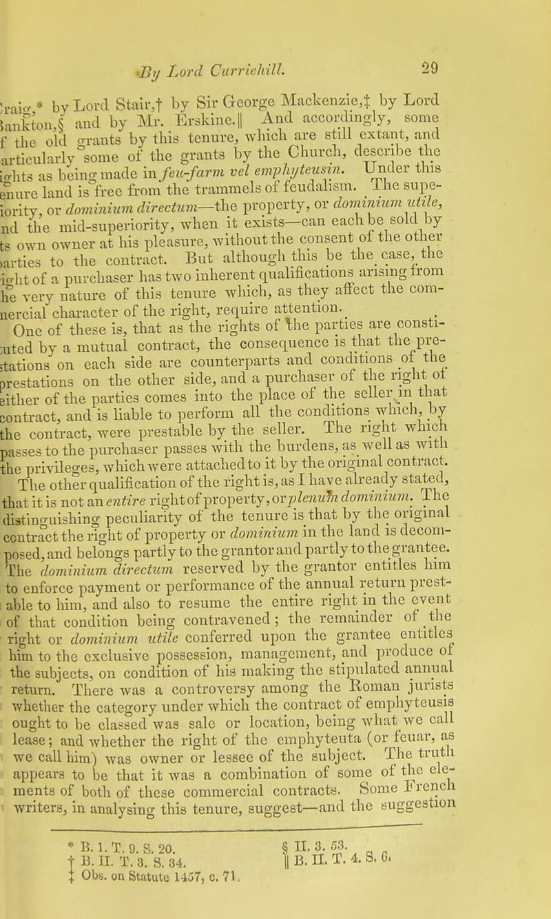 imiff * by Lord Stair,t by Sir George Mackenzie,* by Lord Janktoni and by Mr. Erskine.|| And accordingly, some f the old o-rauts by this tenure, which are still extant, and articularly some of the grants by the Church, describe the tghts as being made in feu-farm vel emphyteusis Under this enure land is free from the trammels of feudalism. The supe- iority, or dominium directum--the property, or dominium utile, nd the mid-superiority, when it exists—can each.be sold by ts own owner at his pleasure, without the consent of the other Irties to the contract. But although this be the case, the io-bt of a purchaser has two inherent qualifications arising irom he very nature of this tenure which, as they affect the com- nercial character of the right, require attention. _ One of these is, that as the rights of the parties are consu- lted by a mutual contract, the consequence is that the pre- stations on each side are counterparts and conditions of the prestations on the other side, and a purchaser of the right ot Ither of the parties comes into the place of the seller .in that contract, and is liable to perform all the conditions which, by the contract, were prestable by the seller. The right which passes to the purchaser passes with the burdens, as well as with the privileges, which were attached to it by the original contract. The other qualification of the right is, as I have already stated, that it is not an entire right of property, orplenum dominium. The distinguishing peculiarity of the tenure is that by the original contract the right of property or dominium in the land is decom- posed, and belongs partly to the grantor and partly to the grantee. The dominium directum reserved by the grantor entitles him to enforce payment or performance of the annual return prest- able to him, and also to resume the entire right in the event of that condition being contravened; the remainder of the right or dominium utile conferred upon the grantee entitles htm to the exclusive possession, management, and produce ot the subjects, on condition of his making the stipulated annual return. There was a controversy among the Roman jurists whether the category under which the contract of emphyteusis ought to be classed was sale or location, being what we call lease; and whether the right of the emphyteuta (or feuar, as we call him) was owner or lessee of the subject. The truth appears to be that it was a combination of some of the ele- ments of both of these commercial contracts. Some French writers, in analysing this tenure, suggest—and the suggestion * B.1.T.9.S.20. § £.3.53. t B. II. T. 3. S. 34. || B. II. T. 4. S. G. % Obs. on Statute 1457, c. 71.