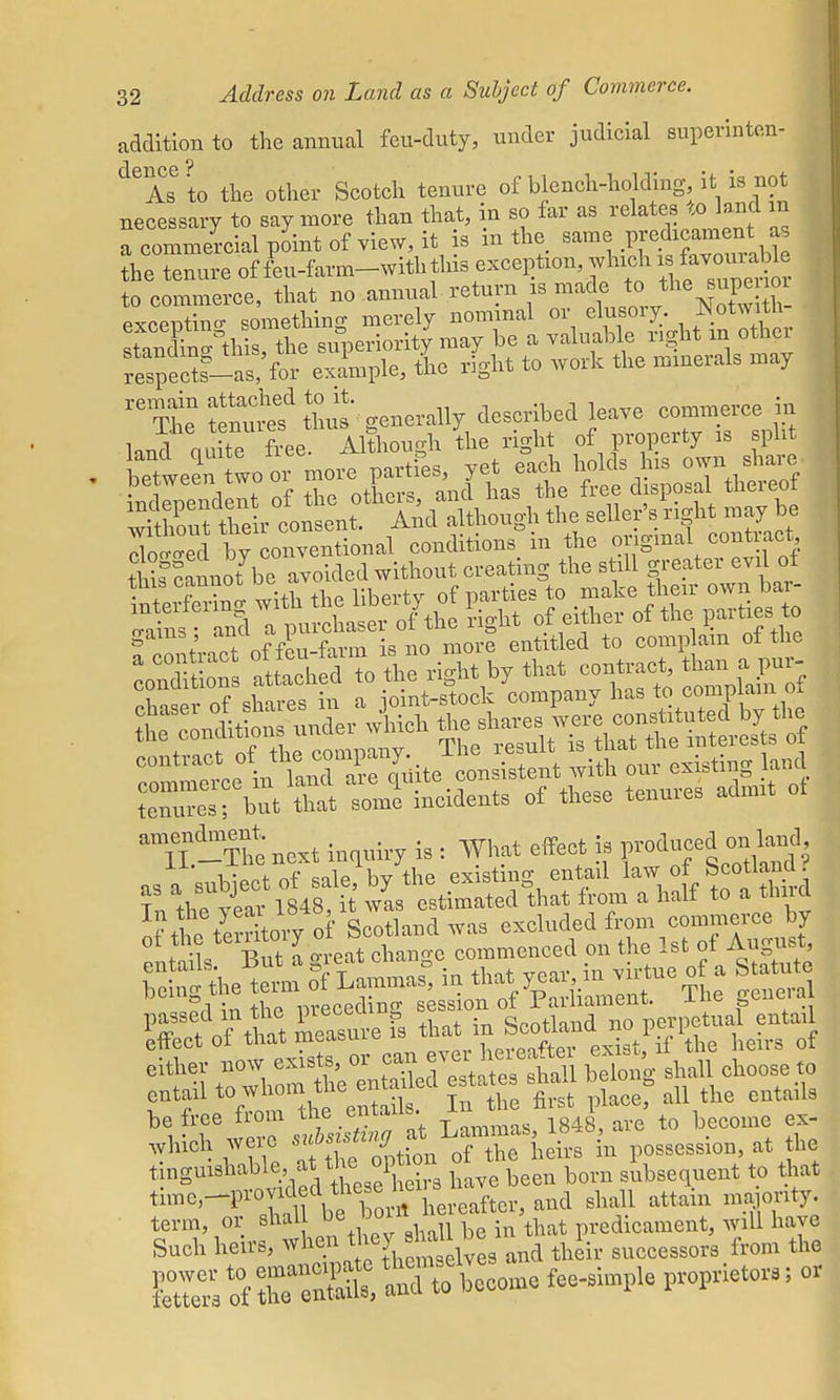 addition to the annual feu-duty, under judicial superinten- ° 6 As to the other Scotch tenure of blench-holding it is not necessary to say more than that, in so far as relates to land in a commercial point of view, it is in the same P^icament^ the tenure of feu-farm-with tins exception, which ^Wrable to commerce, that no annual return is made to the supe nor excepting something merely nominal or elusory. Notwith stan&his, the superiority may be a valuable right m other fespeSf-as/for example, the right to work the minerals may it ttn^ef to generally described leave commerce in land quite free. Although the right of property is split between wo or more partfes, yet each holds his own share indrnendent of the others, and has the free disposal thereof Sut tieir consent. And although the seller's ngh may be S by conventional conditions in the original contract cannoYbe avoided without creating the still greater evil of SeSng with the liberty of parties to .^J^ 2 5£fe^xight by that contract, to™ an\T.-Cncxt inquiry i. : What effect i. «*»g M ■\ • *■ nf coIp lw the existing entail law ot bcotianu. rj^ma wL etwted^that from a half to a third SrSTrf Scotland was excluded from commerce by 1 C oreat change commenced on the 1st of August, %%X™:&™> » that year in virtue of a Statute passed in the preceding ^1^^ Effect of that^^^^^eStfif^e heirs of eitel' WhSthe enSled estates shall belong shall choose to entail to/^^feS In the first place, all the entails be free from the entails. J-n i becQme ex. which were '^wUng *t l*^possession, at the 1 vtLeXrn subsequent to that time,—provided these *e ft d slmll attain majority, term, or shal predicament, will have Such heirs, ^^^Ssd^a and their successors. from the ES^SSto become fee-simple proprietors; or