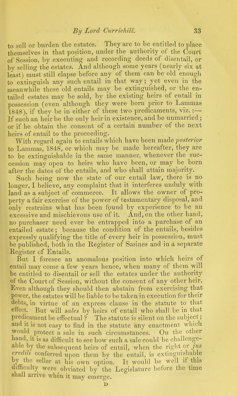 to sell or burden the estates. They are to be entitled to place themselves in that position, under the authority of the Court of Session, by executing and recording deeds of disentail, or by selling the estates. And although some years (nearly six at least) must still elapse before any of them can be old enough to extinguish any such entail in that way; yet even in the meanwhile these old entails may be extinguished, or the en- tailed estates may be sold, by the existing heirs of entail in possession (even although they were born prior to Lammas 1848), if they be in either of these two predicaments, viz. :— If such an heir be the only heir in existence, and be unmarried; or if he obtain the consent of a certain number of the next heirs of entail to the proceeding. With regard again to entails which have been made posterior to Lammas, 1848, or which may be made hereafter, they are to be extinguishable in the same manner, whenever the suc- cession may open to heirs who have been, or may be born after the dates of the entails, and who shall attain majority. Such being now the state of our entail law, there is no longer, I believe, any complaint that it interferes unduly with land as a subject of commerce. It allows the owner of pro- perty a fair exercise of the power of testamentary disposal, and only restrains what has been found by experience to be an excessive and mischievous use of it. And, on the other hand, no purchaser need ever be entrapped into a purchase of an entailed estate; because the condition of the entails, besides expressly qualifying the title of every heir in possession, must be published, both in the Register of Sasines and in a separate Register of Entails. But I foresee an anomalous position into which heirs of entail may come a few years hence, when many of them will be entitled to disentail or sell the estates under the authority of the Court of Session, without the consent of any other heir. Even although they should then abstain from exercising that power, the estates will be liable to be taken in execution for their debts, in virtue of an express clause in the statute to that effect. But will sales by heirs of entail who shall be in that predicament be effectual ?' The statute is silent on the subject; and it is not easy to find in the statute any enactment which would protect a sale in such circumstances. On the other hand, it i8 as difficult to see how such a sale could be challenge- able by the subsequent heirs of entail, when the right or jus credili conferred upon them by the entail, is extinguishable by the seller at his own option. It would be well if this difficulty were obviated by the Legislature before the time shall arrive when it may emerge. J>