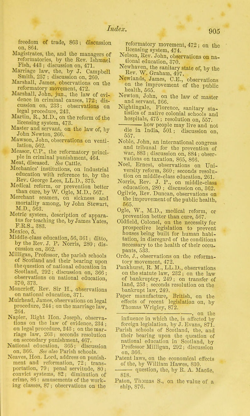 905 freedom of trade, 8G3; discussion on, 864. Magistrates, the, and the managers of reformatories, by the Rev. Ishmael Pish, 443 ; discussion on, 471. Marriage law, the, by J. Campbell Smith, 257 ; discussion on, 260. Marshall, James, observations on the reformatory movement, 472. Marshall, John, jivn., the law of evi- dence in criminal causes, 172; dis- cussion on, 233; observations on legal procedure, 243. Martin, R., M.D., on the reform of the licensing system, 473. Master and servant, on the law of, by John Newton, 266. Mawson, John, observations on venti- lation, 562. Measor, CP., the reformatory princi- ple in criminal punishment, 464. Meat, diseased. See Cattle. Mechanics' institutions, on industrial education with reference to, by the Rev. George Lees, LL.D., 375. Medical reform, or prevention better than cure, by W. Ogle, M.D., 567. Merchant seamen, on sickness and mortality among, by John Stewart, M.D., 563. Metric system, description of appara- tus for teaching the, by James Yates, F.R.S., 383. Mexico, 5. Middle-class education, 56, 361; ditto, by the Rev. J. P. Norris, 280; dis- cussion on, 362. Milligan, Professor, the parish schools of Scotland and their bearing upon the question of national education in Scotland, 292; discussion on, 366; observations on national education, 370, 373. Moncrieff, Rev. Sir H., observations on national education, 371. Muirhead, James, observations on legal procedure, 244; on the marriage law, 264. Napier, Right Hon. Joseph, observa- tions on the law of evidence, 234 ; on legal procedure, 243 ; on the mar- riage law, 263; seconds resolution on secondary punishment, 467. National education, 365; discussion on, 366. See also Parish schools. Neaves, Hon. Lord, address on punish- ment and reformation, 72; trans- portation, 79; penal servitude, 80; convict systems, 82; diminution of crime, 86: amusements of the work- ing classes, 87; observations on the reformatory movement, 472 j on the licensing system, 474. Nelson, Rev. John, observations on na- tional education, 370. Newhaven, the sanitary state of, by the Rev. W. Graham, 497. Newlands, James, C.E., observations on the improvement of the public ^ health, 565. Newton, John, on the law of master and servant, 266. Nightingale, Florence, sanitary sta- tistics of native colonial schools and hospitals, 475 ; resolution on, 557. how people may live and not die in India, 501; discussion on, 557. Noble, John, an international congress and tribunal for the prevention of war, 883 ; discussion on, 884; obser- vations on taxation, 865, 866. Noel, Ernest, observations on Uni- versity reform, 360; seconds resolu- tion on middle-class education, 261. Norris, Rev. J. P., on middle-class education, 280 ; discussion on, 362. Ogilvie, Rev. Duncan, observations on the improvement of the public health, 565. Ogle, W., M.D., medical reform, or prevention better than cure, 567. Oldfield, Colonel, on the necessity for prospective legislation to prevent houses being built for human habi- tation, in disregard of the conditions necessary to the health of their occu- pants, 533. Orde, J., observations on the reforma- tory movement, 472. Pankhurst, R. M., LL.D., observations on the statute law, 232; on the law of bankruptcy, 249; on transfer of land, 253; seconds resolution on the bankrupt law, 249. Paper manufacture, British, on the effects of recent legislation on, by Thomas Wrigley, 872. , on the influence in which the, is affected by foreign legislation, by J. Evans, 871. Parish schools of Scotland, the, and their bearing upon the question of national education in Scotland, by Professor Milligan, 292; discussion on, 366. Patent laws, on the economical effects of the, by William Hawes, 830. question, the, by R. A. Macfle, 818. Paton, Thomas S., on the value of a ship, 876.