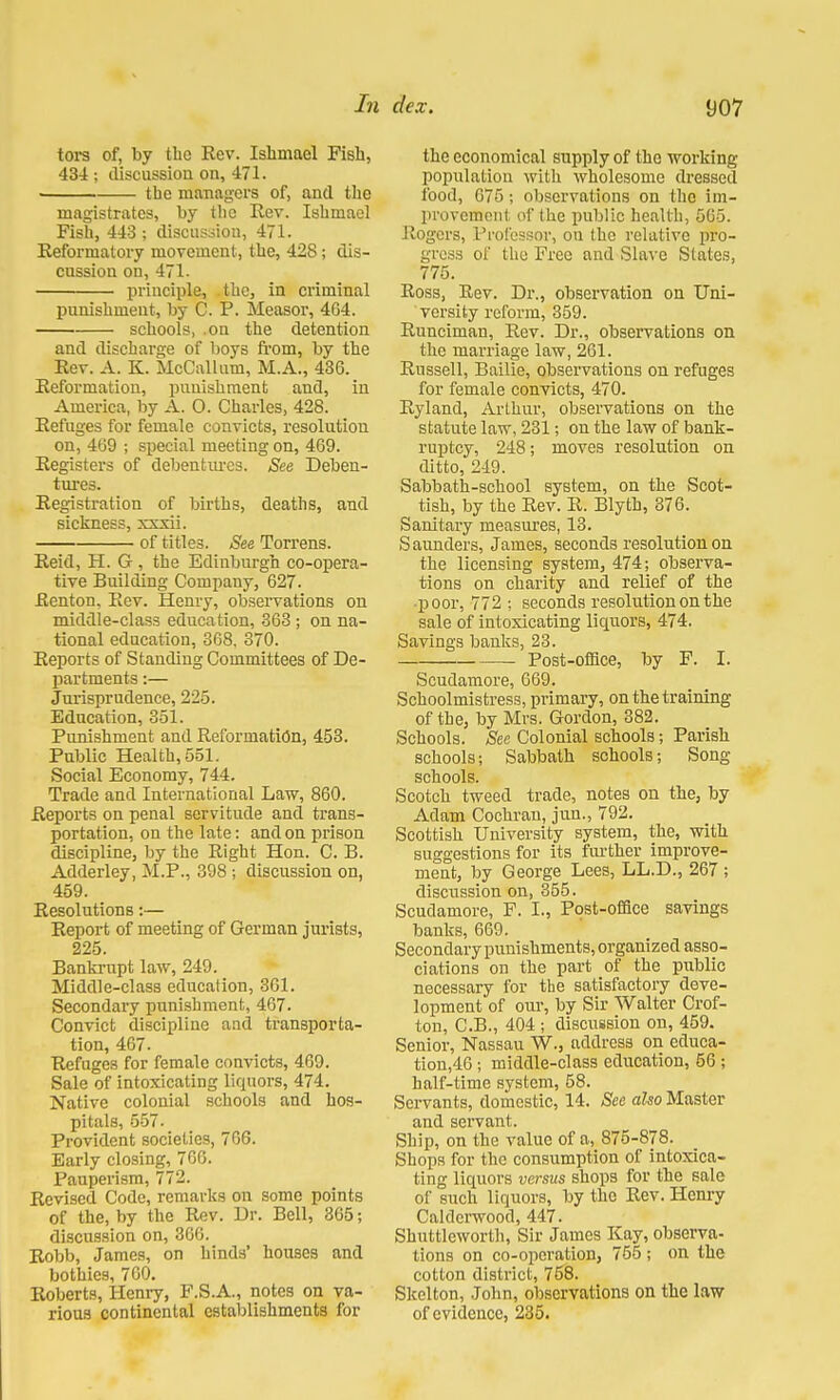tors of, by tbc Rev. Ishmael Fish, 434 ; discussion on, 471. the managers of, and the magistrates, by the Rev. Ishmael Fish, 443 ; discussion, 471. Reformatory movement, the, 428; dis- cussion on, 471. principle, the, in criminal punishment, by C. P. Measor, 4G4. schools, .on the detention and discharge of boys from, by the Rev. A. K. McCallum, M.A., 436. Reformation, punishment and, in America, by A. 0. Charles, 428. Refuges for female convicts, resolution on, 469 ; special meeting on, 469. Registers of debentures. See Deben- tures. Registration of births, deaths, and sickness, xxxii. of title3. See Torrens. Reid, H. G , the Edinburgh co-opera- tive Building Company, 627. Renton. Rev. Henry, observations on middle-class education, 363 ; on na- tional education, 368. 370. Reports of Standing Committees of De- partments :— Jurisprudence, 225. Education, 351. Punishment and Reformation, 453. Public Health, 551. Social Economy, 744. Trade and International Law, 860. Reports on penal servitude and trans- portation, on the late: and on prison discipline, by the Right Hon. C. B. Adderley, M.P., 398 ; discussion on, 459. Resolutions:— Report of meeting of German jurists, 225. Bankrupt law, 249. Middle-class education, 361. Secondary punishment, 467. Convict discipline and transporta- tion, 467. Refuges for female convicts, 469. Sale of intoxicating liquors, 474. Native colonial schools and hos- pitals, 557. Provident societies, 766. Early closing, 766. Pauperism, 772. Revised Code, remarks on some points of the, by the Rev. Dr. Bell, 365; discussion on, 366. Robb, James, on hinds' houses and bothies, 760. Roberts, Henry, F.S.A., notes on va- rious continental establishments for the economical supply of the working population with wholesome dressed food, 675; observations on the im- provement of the public health, 565. Rogers, Professor, on the relative pro- gress of the Free and Slave States, 775. Ross, Rev. Dr., observation on Uni- versity reform, 359. Runciman, Rev. Dr., observations on the marriage law, 261. Russell, Bailie, observations on refuges for female convicts, 470. Ryland, Arthur, observations on the statute law, 231; on the law of bank- ruptcy, 248; moves resolution on ditto, 249. Sabbath-school system, on the Scot- tish, by the Rev. R. Blyth, 376. Sanitary measures, 13. Saunders, James, seconds resolution on the licensing system, 474; observa- tions on charity and relief of the •poor, 772 ; seconds resolution on the sale of intoxicating liquors, 474. Savings banks, 23. Post-office, by F. I. Scudamore, 669. Schoolmistress, primary, on the training of the, by Mrs. Gordon, 382. Schools. See Colonial schools; Parish schools; Sabbath schools; Song schools. Scotch tweed trade, notes on the, by Adam Cochran, jun., 792. Scottish University system, the, with suggestions for its further improve- ment, by George Lees, LL.D., 267 ; discussion on, 355. Scudamore, F. I., Post-office savings banks, 669. Secondary punishments, organized asso- ciations on the part of the public necessary for the satisfactory deve- lopment of our, by Sir Walter Crof- ton, C.B., 404 ; discussion on, 459. Senior, Nassau W., address on eduea- tion,46; middle-class education, 56 ; half-time system, 58. Servants, domestic, 14. See also Master and servant. Ship, on the value of a, 875-878. Shops for the consumption of intoxica- ting liquors versus shops for the sale of such liquors, by the Rev. Henry Caldcrwood, 447. Shnttlcworth, Sir James Kay, observa- tions on co-operation, 755 ; on the cotton district, 758. Skelton, John, observations on the law of evidence, 235.