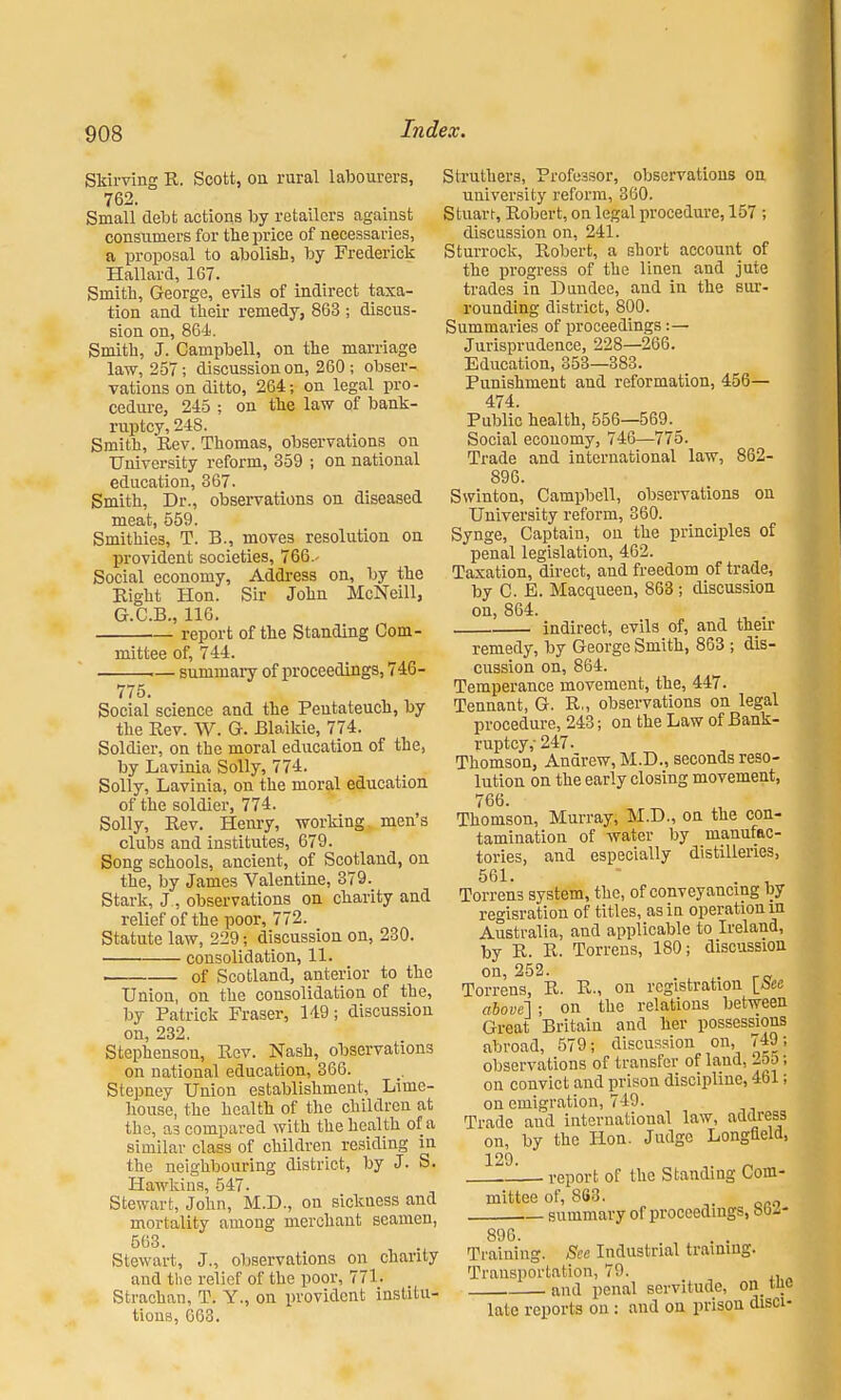 Skirving R. Scott, on rural labourers, 762. Small debt actions by retailers against consumers for the price of necessaries, a proposal to abolish, by Frederick Hallard, 167. Smith, George, evils of indirect taxa- tion and their remedy, 863 ; discus- sion on, 864. Smith, J. Campbell, on the marriage law, 257; discussion on, 260; obser- vations on ditto, 264; on legal pro- cedure, 245 ; on the law of bank- ruptcy, 24S. Smith, Rev. Thomas, observations on University reform, 359 ; on national education, 367. Smith, Dr., observations on diseased meat, 559. Smithies, T. B., moves resolution on. provident societies, 766.- Social economy, Address on, by the Right Hon. Sir John McNeill, G.C.B., 116. report of the Standing Com- mittee of, 744. • summary of proceedings, 746- 775. Social science and the Peutateuch, by the Rev. W. G. Blaikie, 774. Soldier, on the moral education of the, by Lavinia Solly, 774. Solly, Lavinia, on the moral education of the soldier, 774. Solly, Rev. Henry, working men's clubs and institutes, 679. Song schools, ancient, of Scotland, on the, by James Valentine, 379. Stark, J, observations on charity and relief of the poor, 772. Statute law, 229; discussion on, 230. consolidation, 11. of Scotland, anterior to the Union, on the consolidation of the, by Patrick Eraser* 149; discussion on, 232. Stephenson, Rev. Nash, observations on national education, 366. Stepney Union establishment, Lime- house, the health of the children at the, as compared with the health of a similar class of children residing in the neighbouring district, by J. S. Hawkins, 547. Stewart, John, M.D., on sickness and mortality among merchant seamen, 563. Stewart, J., observations on chanty and the relief of the poor, 771. Strachan, T. Y., on provident institu- tions, 663. Struthers, Professor, observations on university reform, 360. Stuart, Robert, on legal procedure, 157 ; discussion on, 241. Sturrock, Robert, a short account of the progress of the linen and jute trades in Dundee, and in the sur- rounding district, 800. Summaries of proceedings:— Jurisprudence, 228—266. Education, 353—383. Punishment and reformation, 456— 474. Public health, 556—569. Social economy, 746—775. Trade and international law, 862- 896. Swinton, Campbell, observations on University reform, 360. Synge, Captain, on the principles of penal legislation, 462. Taxation, direct, and freedom of trade, by C. E. Macqueen, 863; discussion on, 864. indirect, evils of, and their remedy, by George Smith, 863 ; dis- cussion on, 864. Temperance movement, the, 447. Tennant, G. R„ observations on legal procedure, 243; on the Law of Bank- ruptcy, 247. Thomson, Andrew, M.D., seconds reso- lution on the early closing movement, 766. Thomson, Murray, M.D., on the con- tamination of water by manufac- tories, and especially distilleries, 561. - . , Ton-ens system, the, of conveyancing by regisration of titles, as in operation in Australia, and applicable to Ireland, by R. R. Torrens, 180; discussion on, 252. . r„ Torrens, R. R-, on registration [ice above] ; on the relations between Great Britain and her possessions abroad, 579; discussion on, 749- observations of transfer of laud, 2oo on convict and prison discipline, 461 on emigration, 749. Trade and international law, address on, by the Hon. Judge Longfleld, 129. ,. _ report of the Standing Com- mittee of, 868. - summary of proceedings, btw- 896. Training. See Industrial training. Transportation, 79. and penal servitude, on tuc late reports on : and on prison disci-