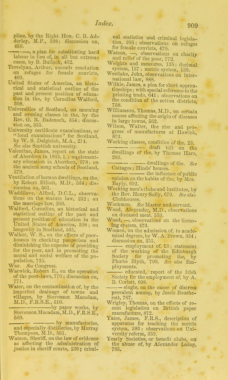 909 pline, by the Right Hon. C. B. Ad- derley, M.P., 398; discussion on, 469. , a plan for substituting hard labour in lieu of, in all but extreme cases, by B. Bullock, 4G2. Trevelyan, Arthur, seconds resolution on refuges for female convicts, 469. United States of America, an histo- rical and statistical outline of the past and present position of educa- tion in the, by Cornelius Walford, 30S. Universities of Scotland, on morning and evening classes in the, by the Rev. G. R. Badenoch, 354; discus- sion on, 355. University certificate examinations, or local examinations for Scotland, by W. S. Dalgleish, M.A., 274. See also Scottish university. Valentine, James, report on the state of Aberdeen in 1863, 1.; on, element- ary education in Aberdeen, 378; on the ancient song schools of Scotland, 379. Ventilation of human dwellings, on the, by Robert Elliott, M.D., 534; dis- cussion on, 561. Waddilove, Alfred, D.C.L., observa- tions on the statute law, 232 ; on the marriage law, 260. Walford, Cornelius, an historical and statistical outline of the past and present position of education in the United States of America, 308 ; on longevity in Scotland, 565. Walker, W. S., on the effects of poor- houses in checking pauperism and diminishing the expense of providing for the poor, and in promoting the moral and social welfare of the po- pulation, 725. War. See Congress. Warwick, Robert E., on the operation of the poor-laws, 770 ; discussion on, 771. Water, on the contamination of, by the imperfect drainage of towns and villages, by Stevenson Macadam, M.D., F.R.S.E., 510. by paper works, by Stevenson Macadam, M.D., F.R.S.E., 560. by manufactories, and especially distilleries, by Murray Thompson, M.D., 561. Watson, Sheriff, on the law of evidence as affecting the administration of justice in sheriff courts, 236 \ crimi- nal statistics and criminal legisla- tion, 395; observations on refuges for female convicts, 470. Watson, —, observations on charity and relief of the poor, 772. Weights and measures, 135; decimal system, 137 ; metric system, 139. Westlake, John, observations on inter- national law, 888. Wilkie, James, a plea for short appren- ticeships ; with special reference to the printing trade, 641; observations on the condition of the cotton districts. 758. Williamson, Thomas, M.D., on certain causes affecting the origin of diseases in large towns, 562. Wilson, Walter, the rise and pro- gress of manufactures at Hawick, 873. Working classes, condition of the, 23. draft bill on the dwellings of the, by Thomas Hare, 266. dwellings of the. See Cottages; Hinds' houses. the influence of public opinion on the habits of the, by Mrs. Bayly, 692. Working men's clubs and institutes, by the Rev. Henry Solly, 679. See also Clubhouses. Workmen. Sec Master and servant. Wood, Alexander, M.D., observations on diseased meat. 559. Wood,—observations on the licens- ing system, 473. Women, on the admission of, to acade- mical degrees, by W. A. Brown, 354 ; discussion on, 355. employment of, 13; statement of the working of the Edinburgh Society for promoting the, by Phcebe Blyth, 700. See also Em- ployments. educated, report of the Irish Society for the employment of, by A. B. Corlett, 698. ;— single, on the cause of distress prevalent among, by Jessie Bouche- rett, 767. Wrigley, Thomas, on the effects of re- cent legislation on British paper manufacture, 872. Yates, James, F.R.S., description of apparatus for teaching the metric system, 383; observations on Uni- versity reform, 359. Yearly Societies, or benefit clubs, on the abuse of, by Alexander Laing, 765.