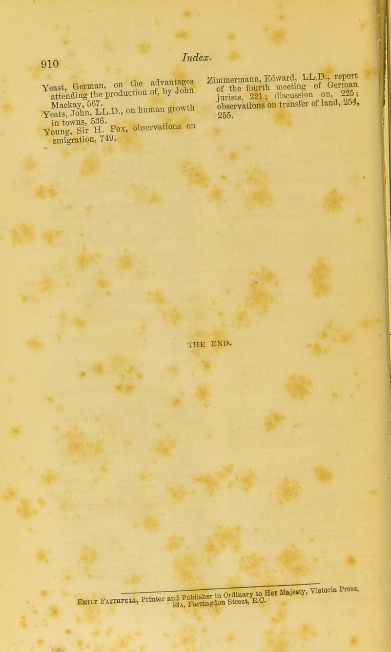 J . opvman on the advantages ^AiStS'proauctioaof.l.yJohn Ye»n,LL.D., on human growth ySSTara- Fox, observations on emigration, 749. Zimmermann, Edward, LL.D., report of the fourth meeting of German jurists, 221; discussion on, 2»s ohservations on transfer of land, zi>4, 255. THE END.