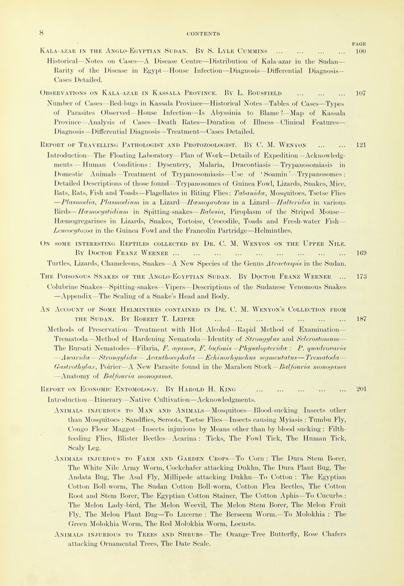 PAGE Kala-azar in the Anglo-Egyptian Sudan. By S. Lyle Cummins 100 Historical—Notes on Ca«e.s—A Disease Centre—Distribution of Kala-azar in the Sudan— Karity of the Disease in Egypt—House Infection—Diagnosis—Differential Diagnosis- Cases Detailed. Observations on Kala-azar in Kassala Province. B\' L. Bousfield 107 Number of Cases—Bed-bugs in Kassala Province—Historical Notes —Tables of Cases—Types . of Parasites Observed—House Infection—Is Abyssinia to Blame?—Map of Kassala Province—Analysis of Cases—Death Eates—Duration of Illness—Clinical Features— Diagnosis—Differential Diagnosis—Treatment—Cases Detailed. Eeport of Travelling Pathologist and Protozoologist. By C. M. Wenyon 121 Introduction—The Floating Laboratory—Plan of Work—Details of Expedition —Acknowledg- ments— Human Conditions: Dysentery, Malaria, Dracontiasis — Trypanosomiasis in Domestic Animals—Treatment of Trypanosomiasis—Use of ' Soamin'—Trypanosomes : Detailed Descriptions of those found—Trypanosomes of Guinea Fowl, Lizards, Snakes, Mice, Bats, liats. Fish and Toads—Flagellates in Biting Flies: Tabanida', Mosquitoes, Tsetse Flies —Fhismodia, Plasmodium in a Lizard—Hcemojnvteus in a Lizard—Halteridia in various Birds—Ila^mocystidium in Spitting-snakes—Babesia, Piroplasm of the Striped Mouse— Haiinogregarines in Lizards, Snakes, Tortoise, Crocodile, Toads and Fresh-water Fish— Leucorijtozoa in the Guinea Fowl and the Francolin Partridge—Helniinthes. On some interesting Beptiles collected by Dr. C. M. Wenyon on the Upper Nile. By Doctor Franz Werner 169 Turtles, Lizards, Chameleons, Snakes—A New Species of the Genus Atractaspis in the Sudan. The Poisonous Snakes of the Anglo-Egyptian Sudan. By Doctor Franz Werner ... 173 Colubrine Snakes—Spitting-snakes—Vijjers—Descriptions of the Sudanese Venomous Snakes —Appendix—The Scaling of a Snake's Head and Body. An Account of Some Helminthes contained in Dr. C. M. Wenyon's Collection from the Sudan. By Robert T. Leiper 187 Metli(jds of Preservation—Treatment with Hot Alcohol—Bapid Method of Examination— Trematoda—Method of Hardening Nematoda—Identity of Stronyylus and tsclerostomum— The Bursati Nematodes—Filaria, F. a.ijanue, F. bufoids —Fhysalopteridoi: P. quadrovaiia —AscaridcB—Strongylida — Acanthocephala —EcldnorhyiLchus segmenfatus— Trematoda— Gastrothylax, Poirier—A New Parasite found in the Marabou Stork—7i«^/b?w<« iiLonogania —Anatomy of Balfouria mouogama. Report on Economic Entomology. By Harold H. King 201 Introduction—Itinerary—Native Cultivation—Acknowledgments. Animals injurious to Man and Animals—Mosquitoes—Blood-sucking Insects other than Mosquitoes : Sandflies, Seroots, Tsetse Flies—Insects causing Myiasis : Tumbu Fly, Congo Floor Maggot—Insects injurious by Means other than by blood sucking : Filth- feeding Flies, Blister Beetles—Acarina : Ticks, The Fowl Tick, The Human Tick, Scaly Leg. Animals injurious to Farm and Garden Crops—To Corn : The Dura Stem Borer, The White Nile Army Worm, Cockchafer attacking Dukhn, The Dura Plant Bug, The Andata Bug, The Asal Fly, Millipede attacking Dukhn—To Cotton : The Egyptian Cotton Boll-worm, The Sudan Cotton Boll-worm, Cotton Flea Beetles, The Cotton Root and Stem Borer, The Egyptian Cotton Stainer, The Cotton Aphis—To Cucurbs : The Melon Lady-bird, The Melon Weevil, The Melon Stem Borer, The Melon Fruit Fly, The Melon Plant Bug—To Lucerne : The Berseem Worm.—To Molokhia : The Green Molokhia Worm, The Red Molokhia Worm, Locusts. Animals injurious to Trees and Shrubs—The Orange-Tree Butterfly, Rose Chafers attacking Ornamental Trees, The Date Scale.