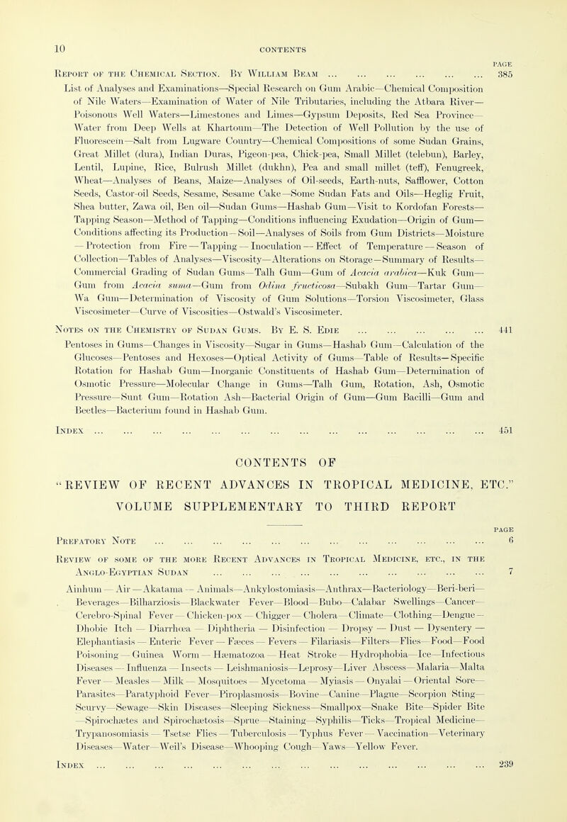 Report of the Chemical Section. By William Beam 385 List of Analyses and Examinations—-Special Research on Gum Arabic—Chemical Composition of Nile Waters—Examination of Water of Nile Tributaries, including the Atbara River— Poisonous Well Watei-s—Limestones and Limes—-Gypsum Deposits, Red Sea Province— Water from Deep Wells at Khartoum—The Detection of Well Pollution by the use of Fluorescein—Salt from Lugware Country—Chemical Compositions of some Sudan Grains, Great Millet (dura), Indian Duras, Pigeon-pea, Chick-pea, Small Millet (telebun), Barley, Lentil, Lupine, Rice, Bulrush Millet (dukhn), Pea and small millet (teff). Fenugreek, Wheat—Analyses of Beans, Maize—Analyses of Oil-seeds, Earth-nuts, Safflower, Cotton Seeds, Castor-oil Seeds, Sesame, Sesame Cake—Some Sudan Fats and Oils—Heglig Fruit, Shea butter, Zawa oil, Ben oil—Sudan Gums—Hashab Gum—Visit to Kordofan Forests— Tapping Season—Method of Tapping—Conditions influencing Exudation—Origin of Gum— Conditions affecting its Production—Soil—Analyses of Soils from Gum Districts—Moisture — Protection from Fire — Tapping — Inoculation — Effect of Temperature — Season of Collection—Tables of Analyses—Viscosity—Alterations on Storage—Sunmiary of Results— Commercial Grading of Sudan Gums—Talh Gum—Gum of Acacia arabica—Kuk Gum— Gum from Acacia suma—Gwwi from Odina fructicosa—Subakh Gum—Tartar Gum— Wa Gum—Determination of Viscosity of Gum Solutions—Torsion Viscosimeter, Glass Viscosimeter—Curve of Viscosities—Ostwald's Viscosimeter. Notes on the Chemistry of Sudan Gums. By E. S. Edie 441 Pentoses in Gums—Changes in Viscosity—Sugar in Gums—Hashab Gum—Calculation of the Glucoses—Pentoses and Hexoses—Optical Activity of Gums—Table of Results—Specific Rotation for Hashab Gum—Inorganic Constituents of Hashab Gum—Determination of Osmotic Pressure—Molecular Change in Gums—Talh Gum, Rotation, Ash, Osmotic Pressure—Sunt Gum—Rotation Ash—Bacterial Origin of Gum—Gum Bacilli—Gum and Beetles—Bacterium found in Hashab Gum. Index 451 CONTENTS OF REVIEW OF RECENT ADVANCES IN TROPICAL MEDICINE, ETC. VOLUME SUPPLEMENTARY TO THIRD REPORT PAGE Prefatory Note 6 Review of some of the more Recent Advances in Tropical Medicine, etc., in the Anglo-Ecyptian Sudan Ainhuni — Air —Akatama — Animals—Anliylostomiasis—Anthrax—Bacteriology—Beri-beri— Beverages—Bilharziosis—Blackwater Fever—Blood—Bubo—Calabar Swellings—Cancer— Cerebro-Spinal Fever — Chicken-pox — Chigger — Cholera—Climate— Clothing—Dengue — Dhobie Itch — Diarrhoja — Diphtheria — Disinfection — Dropsy — Dust — Dysentery — Elephantiasis — Enteric Fever — Fajces — Fevers — Filariasis—Filters—Flies—Food—Food Poisoning — Guinea Worm — Haematozoa — Heat Stroke — Hydrophobia—Ice—Infectious Diseases — Influenza — Insects — Leislimaniosis—Leprosy—Liver Abscess—Malaria—Malta Fever — Measles — Milk — Mosquitoes — Mycetoma — iNIyiasis — Onyalai —Oriental Sore— Parasites—Paratyphoid Fever—Piroplasmosis—Bovine—Canine—Plague—Scorpion Sting— Scurvy—Sewage—Skin Diseases—Sleeping Sickness—Smallpox—Snake Bite—Spider Bite —Spirochaites and Spirochaitosis—Sprue—Staining—Syphilis—Ticks—Tropical Medicine— Trypanosomiasis — Tsetse Flies — Tuberculosis — Typhus Fever — Vaccination—Veterinary Diseases—Water—Weil's Disease—Whooping Cough—Yaws—Yellow Fever. Index 7 239