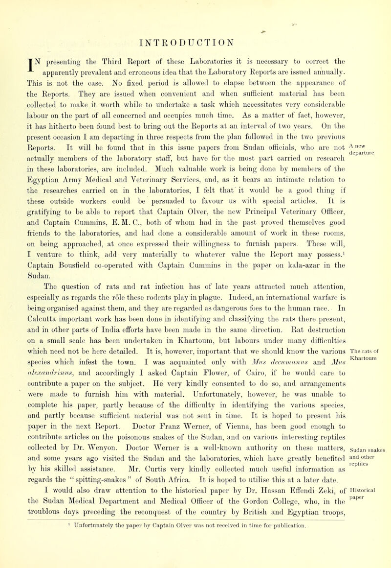 INTRODUCTION A new departure TN presenting the Tliird Report of these Laboratories it is necessary to correct the apparently prevalent and erroneons idea that the Laboratory Reports are issned annually. This is not the case. No fixed period is allowed to elapse between the appearance of the Reports. They are issued when convenient and when sufficient material has been collected to make it worth while to undertake a task which necessitates very considerable labour on the part of all concerned and occupies much time. As a matter of fact, however, it has hitherto been found best to bring out the Reports at an interval of two years. On the present occasion I am departing in three respects from the plan followed in the two previous Reports. It will be found that in this issue papers from Siidan officials, wlio are not actually members of the laboratory staff, but have for the most part carried on research in these laboratories, are included. Much valuable woi'k is being done by members of the Egyptian Army Medical and Veterinary Services, and, as it bears an intimate relation to the researches carried on in the laboratories, I felt that 'it would be a good thing if these outside workers could be persuaded to favour us with special articles. It is gratifying to be able to report that Captain Olver, the new Principal Veterinary Officer, and Captain Cummins, E.M. C, both of whom had in the past proved themselves good friends to the laboratories, and had done a considerable amount of work in these rooms, on being approached, at once expressed their willingness to furnish papers. These will, I venture to think, add very materially to whatever value the Report may possess.i Captain Bousfield co-operated with Captain Cummins in the paper on kala-azar in the Sudan. The question of rats and rat infection has of late years attracted much attention, especially as regards the role these rodents play in plague. Indeed, an international warfare is being organised against them, and they are regarded as dangerous foes to the human race. In Calcutta important work has been done in identifying and classifying the rats there present, and in other parts of India efforts have been made in the same direction. Rat destruction on a small scale has been undertaken in Khartoum, but labours under many difficulties which need not be here detailed. It is, however, important that we should know the various The rats of species which infest the town. I was acquainted only with Miis decmiuvims and Mux Khartoum alexandrinus, and accordingly I asked Captain Flower, of Cairo, if he would care to contribute a paper on the subject. He very kindly consented to do so, and arrangements were made to furnish him with material. Unfortunately, however, he was unable to complete his paper, partly because of the difficulty in identifying the various species, and partly because sufficient material was not sent in time. It is hoped to present his paper in the next Report. Doctor Franz V^erner, of Vienna, has been good enough to contribute articles on the poisonous snakes of the Sudan, and on various interesting reptiles collected by Dr. Wenyon. Doctor Werner is a well-known authority on these matters, sudan snak and some years ago visited the Sudan and the laboratories, which have greatly benefited ^'^ reptiles by his skilled assistance. Mr. Curtis very kindly collected much useful information as regards the  spitting-snakes  of South Africa. It is hoped to utilise this at a later date. I would also draw attention to the historical paper by Dr. Hassan Efifendi Zeki, of Historical the Sudan Medical Department and Medical Officer of the Gordon College, who, in the ^^^^'^ troublous days preceding the reconquest of the country by British and Egyptian troops, ^ Unfortunately the paper hy Captain Olver was not received in time for publication.