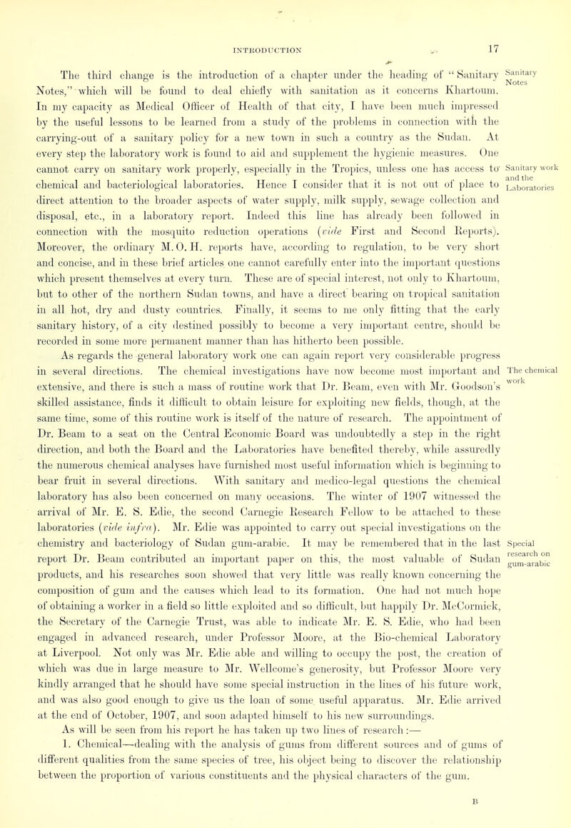 The third cliiinae is the introduction of u chapter under the headint;,- of  Sanitary Sanitary ...... Notes Notes, which will be found to deal chiefly with sanitation as it concerns Khartoum. In my capacity as Medical Officer of Health of that city, I have been much impressed by the useful lessons to be learned from a study of the problems in connection with the carrying-out of a sanitary policy for a new town in s\;cli a country as the Sudan. At every step the laboratory work is found to aid and supplement the hygienic measures. One cannot carry on sanitary work properly, especially in the Tropics, unless one has access to' Sanitary work chemical and bacteriological laboratories. Hence I consider that it is not out of place to Laboratories direct attention to the broader aspects of water supply, milk supply, sewage collection and disposal, etc., in a laboratory report. Indeed this line has already been followed in connection with the mosquito reduction operations [ride First and Second Keports). Moreover, the ordinary M. 0. H. reports have, according to regulation, to be very short and concise, and in these brief articles one cannot carefully enter into the important questions which present themselves at every turn. These are of special interest, not only to Khartoum, but to other of the northern Sudan towns, and have a direct bearing on tropical sanitation in all hot, dry and dusty countries. Finally, it seems to me only fitting that the early sanitary history, of a city destined possibly to become a very important centre, should be recorded in some more permanent manner than has hitherto been possible. As regards the general laboratory work one can again report very considerable progress in several directions. The chemical investigations have now become most important and The chemical extensive, and there is such a mass of routine work that Dr. Beam, even with Mr. Goodson's ^ skilled assistance, finds it dilHcult to obtain leisure for exploiting new fields, though, at the same time, some of this routine work is itself of the nature of research. The appointment of Dr. Beam to a seat on the Central Economic Board was undoubtedly a step in the right direction, and both the Board and the Laboratories have benefited thereby, while assuredly the numerous chemical analyses have furnished most useful information which is beginning to bear fruit in several directions. With sanitary and medico-legal questions the chemical laboratory has also been concerned on nuiny occasions. The winter of 19U7 witnessed the arrival of Mr. E, S. Edie, the second Carnegie Research Fellow to be attached to these laboratories l^vide infra). Mr. Edie was appointed to carry out special investigations on the chemistry and bacteriology of Sudan gum-arabic. It may be remembered that in the last Special report Dr. Beam contributed an important paper on this, the most valuable of Sudan ^^n^.'^'jabic products, and his researches soon showed that very little was really known concerning the composition of gum and the causes which lead to its formation. One had not much hope of obtaining a worker in a field so little exploited and so difficult, but happily Dr. McCorniick, the Secretary of the Carnegie Trust, was able to indicate Mr. E. S. Edie, who had been engaged in advanced research, under Professor Moore, at the Bio-chemical Laboratory at Liverpool. Not only was Mr. Edie able and willing to occupy the post, the creation of which was due in large measure to Mr. Wellcome's generosity, but Professor Moore very kindly arranged that he should have some special instruction in the lines of his future work, and was also good enough to give us the loan of some useful apparatus. Mr. Edie arrived at the end of October, 1907, and soon adapted himseli to his new surroundings. As will be seen from his report he has taken up two lines of research:— 1. Chemical—dealing with the analysis of gums from different sources and of gums of different qualities from the same species of tree, his object being to discover the relationship between the proportion of various constituents and the physical characters of the gam. B