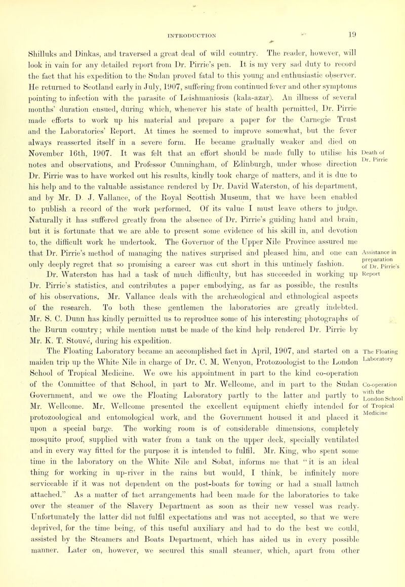 Shilluks iind Dinkas, traversed a great, ileal of wild euuntry. The reader, however, will look in vain for any detailed report from Dr. Pirrie's pen. It is my very sad duty to reeord the fact that his expedition to the Sndiin proved fatal to this young and enthusiastic observer. He returned to Scotland early in July, 19U7, suffering from continued fever and other symptoms pointing to infection with the parasite of Leishmaniosis (kala-azar). An illness of several months' duration ensued, during which, whenever his state of health permitted, Dr. Pirrie made efforts to work up his material and prepare a paper for the Carnegie Trust and the Laboratories' Eeport. At times he seemed to improve somewhat, but the fever always reasserted itself in a severe form. He became gradually weaker and died on November 16th, 1907. It was felt that an effort should be made fully to utilise his Death of 1 )r l*irric notes and observations, and Professor Cunningham, of Edinburgh, under whose direction Dr. Pirrie was to have worked out his results, kindly took charge of matters, and it is due to his help and to the valuable assistance rendered by Dr. David Waterston, of his department, and by Mr. D. J. Vtillance, of the Royal Scottish Museum, that we have been enabled to publish a reeord of the work performed. Of its value I must leave others to judge. Naturally it has suffered greatly from the absence of Dr. Pirrie's guiding hand and brain, but it is fortunate that we are able to present some evidence of his skill in, and devotion to, the difficult work he undertook. The Governor of the Upper Nile Province assured me that Dr. Pirrie's method of managing the natives surprised and pleased him, and one can Assistance in preparation only deeply regret that so promising a career was cut short m this untimely lashion. ^j- pirrie's Dr. Waterston has had a task of much difficulty, but has succeeded in working up Report Dr. Pirrie's statistics, and contributes a paper embodying, as far as possible, the results of his observations. Mr. Vallance deals with the archteological and ethnological aspects of the research. To both these gentlemen the laboratories are greatly indebted. Mr. S. G. Dunn has kindly permitted us to reproduce some of his interesting photographs of the Burun country ; while mention must be made of the kind help rendered Dr. Pirrie by Mr. K. T. Stouve, during his expedition. The Floating Laboratory became an accomplished fact in April, 1907, and started on a The Floating maiden trip up the White Nile in charge of Dr. C. M. Wenyon, Protozoologist to the London Laboiatory School of Tropical Medicine. We owe his appointment in part to the kind co-operation of the Committee of that School, in part to Mr. Wellcome, and in part to the Sudan Co-operation Government, and we owe the Floating Laboratory partly to the latter aiul partly to )^ oJjdon School Mr. Wellcome. Mr. Wellcome presented the excellent equipment chiefly intended for of Tropical jVIcdicinc protozoological and entomological work, and the Government housed it ami placed it upon a special barge. The working room is of considerable dimensions, completely mosquito proof, supplied with water from a tank on the upper deck, specially ventilated and in every way fitted for the purpose it is intended to fulfil. Mr. King, who spent some tune in the laboratory on the White Nile and Sobat, informs me that  it is an ideal thing for working in up-river in the rains but would, I think, be infinitely more serviceable if it was not dependent on the post-boats for towing or had a small launch attached. As a matter of fact arrangements had been made for the laboratories to take over the steamer of the Slavery Department as soon as their new vessel was ready. Unfortunately the latter did not fulfil expectations and was not accepted, so that we were deprived, for the time being, of this useful auxiliary and had to do the best we could, assisted by the Steamers and Boats Department, which has aided us in every possible manner. Later on, however, we secured this small steamer, which, apart from other