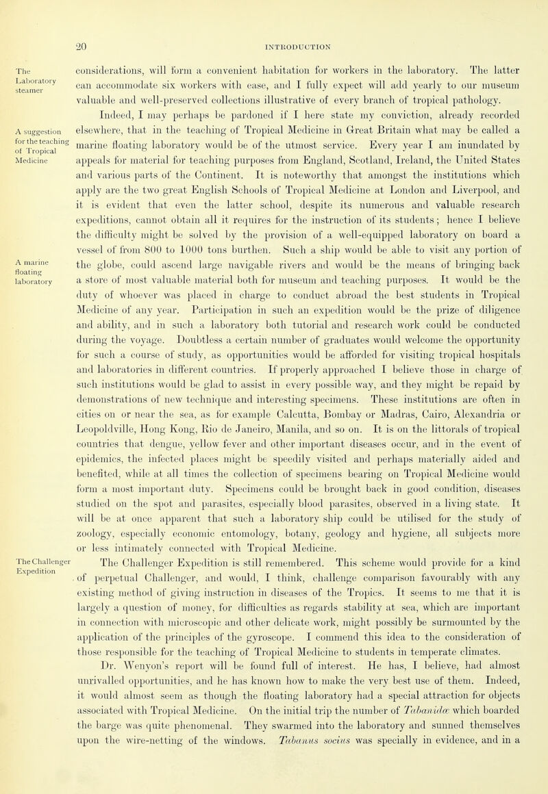 The Laboratory steamer A suggestion for the teachino of Tropical Medicine A marine floating laboratory The Challenger Expedition considerations, will form a convenient habitation for workers in tlie laboratory. The latter can accommodate six workers with ease, and I fully expect will add yearly to our museum valuable and well-preserved collections illustrative of every branch of tropical pathology. Indeed, I may perhaps be pardoned if I here state my conviction, already recorded elsewhere, that in the teaching of Tropical Medicine in Glreat Britain what may be called a marine floating laboratory would be of the utmost service. Every year I am inundated by appeals for material for teaching purposes from England, Scotland, Ireland, the United States and various parts of the Continent. It is noteworthy that amongst the institutions which apply are the two great English Schools of Tropical Medicine at London and Liverpool, and it is evident that even the latter school, despite its numerous and valuable research expeditions, cannot obtiiin all it re(|uires for the instruction of its students ; hence I believe the difficulty might be solved by the provision of a well-equipped laboratory on board a vessel of Irom 800 to 1000 tons burthen. Such a ship would be able to visit any portion of the globe, could ascend large navigable rivers and would be the means of bringing back a store of most valuable material both for museum and teaching purposes. It would be the duty of whoever was placed in charge to conduct abroad the best students in Tropical Medicine of any year. Participation in such an expedition would be the prize of diligence and ability, and in such a laboratory both tutorial and research work could be conducted during the voyage. Doubtless a certain number of graduates would welcome the opportunity for such a course of study, as opportunities would be afforded for visiting tropical hospitals and laboratories in different countries. If properly approached I believe those in charge of such institutions would be glad to assist in every possible way, and they might be repaid by demonstrations of new technique and interesting specimens. These institutions are often in cities on or near the sea, as for example Calcutta, Bombay or Madras, Cairo, Alexandria or Leopoldville, Hong Kong, Rio de Janeiro, Manila, and so on. It is on the littorals of tropical countries that dengue, yellow fever and other important diseases occur, and in the event of epidemics, the infected places might be speedily visited and perhaps materially aided and benefited, while at all times the collection of specimens bearing on Tropical Medicine would form a most important duty. Specimens could be brought back in good condition, diseases studied on the spot and parasites, especially blood parasites, observed in a living state. It will be at once apparent that such a laboratory ship could be utilised for the study of zoology, especially economic entomology, botany, geology and hygiene, all subjects more or less intimately connected with Tropical Medicine. The Challenger Expedition is still remembered. This scheme would provide for a kind . of perpetual Challenger, and would, I think, challenge comparison favourably with any existing method of giving instruction in diseases of the Tropics. It seems to me that it is largely a question of money, for difficulties as regards stability at sea, which are important in connection with microscopic and other delicate work, might possibly be surmounted by the application of the principles of the gyroscope. I commend this idea to the consideration of those responsible for the teaching of Tropical Medicine to students in temperate climates. Dr. Wenyon's report will be found full of interest. He has, I believe, had almost unrivalled opportunities, and he has known how to make the very best use of them. Indeed, it would almost seem as though the floating laboratory had a special attraction for objects associated with Tropical Medicine. On the initial trip the number of Tahanidm which boarded the barge was quite phenomenal. They swarmed into the laboratory and sunned themselves upon the wire-netting of the windows. Tccbanus socius was specially in evidence, and in a