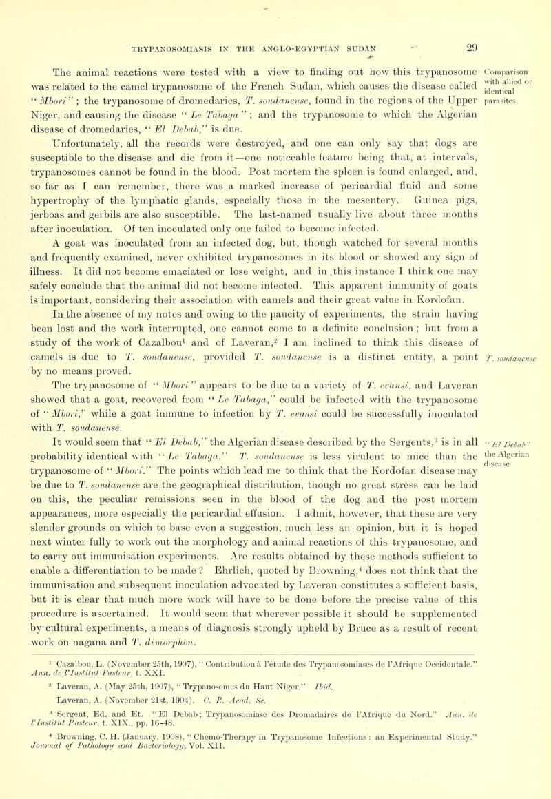 The animal reactions were tested with a view to finding out how this trypanosome Comparison was related to the camel trypanosome of the French Sudan, which causes the disease called °'  3Ibori ; the trypanosome of dromedaries, T. soudanen.se, found in the regions of the Upper parasites Niger, and causing the disease  Le Tahaga  ; and the trypanosome to which the Algerian disease of dromedaries,  £/Z Debab, is due. Unfortunately, all the records were destroyed, and one can only say that dogs are susceptible to the disease and die from it—one noticeable feature being that, at intervals, trypanosomes cannot be found in the blood. Post mortem the spleen is found enlarged, and, so far as I can remember, there was a marked increase of pericardial fluid and some hypertrophy of the lymphatic glands, especially those in the mesentery. Guinea pigs, jerboas and gerbils are also susceptible. The last-named usually live about three months after inoculation. Of ten inoculated only one failed to become infected. A goat was inoculated from an infected dog, but, though watched for several months and frequently examined, never exhibited trypanosomes in its blood or showed any sign of illness. It did not become emaciated or lose weight, and in .this instance I think one may safely conclude that the animal did not become infected. This apparent immunity of goats is important, considering their association with camels and their great value in Kordofan. In the absence of my notes and owing to the paucity of experiments, the strain having been lost and the work interrupted, one cannot come to a definite conclusion ; but from a study of the work of Cazalbou^ and of Laveran,'-^ I am inclined to think this disease of camels is due to T. sondanense, provided T. soudanense is a distinct entity, a point t. soudaiiense by no means proved. The trypanosome of  Mburl appears to be due to a variety of T. i'i:ausl, and Laveran showed that a goat, recovered from  Le Tabaga, could be infected with the trypanosome of  Mbori, while a goat immune to infection by T. evansi could be successfully inoculated with T. soudanense. It would seem that  El Debab, the Algerian disease described by the Sergents,^ is in all /.y Deimb probability identical with  Tabaya. T. soudaiuntse is less virulent to mice than the the Algerian II ■ 1 • 1 1 T • • disease trypanosome of  Mburi. Tlie points which lead mo to think that the Kordofan disease may be due to T. soudanense are the geographical distribution, though no great stress can be laid on this, the peculiar remissions seen in the blood of the dog and the post mortem appearances, more especially the pericardial effusion. I admit, however, that these are very slender grounds on which to base even a suggestion, much less an opinion, but it is hoped next winter fully to work out the morphology and animal reactions of this trypanosome, and to carry out immunisation experiments. x\re results obtained by these methods sufficient to enable a differentiation to be made ? Ehrliclr, quoted by Browning,^ does not think that the immunisation and subsequent inoculation advocated by Laveran constitutes a sufficient basis, but it is clear that much more work will have to be done before the precise value of this procedure is ascertained. It would seem that wherever possible it should be supplemented by cultural experimei^ts, a means of diagnosis strongly upheld by Bruce as a result of recent work on nagana and T. diniorphon. 1 Cazalbou, L. (November '25th, 1907),  Coutributiou a Tetude dcs Trypanosomiases de I'Afrique Occidentale. Ann. dc ri)istituf, Fastcur, t. XXI. - Laveran, A. (May '2.5th, 1907),  Trypanosomes du Haut Niger. Ibid. Laveran, A. (November '21st, 1904). 0. B. Acad. Sc. ^ Sergent, Ed. and Et. El Debab; Trypanosomiase des Dromadaires de I'Afrique du Nord.' Ann. de Vlnstitut Pasteur, t. XIX., pp. 16-48. Browning, C. H. (.January, 1908),  Chcmo-Therapy in Trypanosome Infectious : an Experimental Study. Joitrnal of Patlmlogtj and Bactcriologij, Vol. XII.