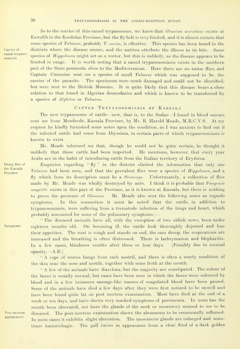 Carrier of camel trypano- somiasis Biting flies of the Kassala Province Symptoms Post mortem appearances As to the carrier of this camel trypanosouie, we know that Glossiua ■tiwrsitans exists at Kawalib in the Kordofan Province, but the fly belt is very limited, and it is almost certain that some species of Tahanus, probably T. socius, is effective. This species has been found in the districts where the disease occurs, and the natives attribute the illness to its bite. Some species of Hippohosca might act as a vector, but this is unlikely, as the disease appears to be limited in range. It is worth noting that a camel trypanosomiasis exists in the northern part of the Sinai peninsula close to the Mediterranean. Here there are no tsetse flies, and Captain Cummins sent me a species of small Tahanus which was supposed to be the carrier of the parasite. The specimens were much damaged and could not be identified, but were sent to the British Museum. It is quite likely that this disease bears a close relation to that found in Algerian dromedaries and which is known to be transferred by a species of Atylutus or Tahanus. Cattle Tbypanosomiasis op Kassala The new trypanosome of cattle—new, that is, to the Sudan—I found in blood smears sent me from Mendeede, Kassala Province, by Mr. E. Harold Meade, M.E.C.V.S. At my request he kindly furnished some notes upon the condition, as I was anxious to find out if the infected cattle had come from Abyssinia, in certain parts of which trypanosomiasis is known to exist. Mr. Meade informed me that, though he could not be quite certain, he thought it unlikely that these cattle had been imported. He mentions, however, that every year Arabs are in the habit of introducing cattle from the Italian territory of Erythrea. Enquiries regarding fly in the district elicited the information that only one Tahanus had been seen, and that the prevalent flies were a species of Hi.ppohosca, and a fly which from its description must be a Stomoxys. Unfortunately, a collection of flies made by Mr. Meade was wholly destroyed by ants. I think it is probable that Pangonia magretth exists in this part of the Province, as it is known at Kassala, but there is nothing to prove the presence of Olossina. Mr. Meade also sent the following notes as regards symptoms. In this connection it must be noted that the cattle, in addition to trypanosomiasis, were suffering from a trematode infection of the lungs and heart, which probably accounted for some of the pulmonary symptoms :—  The diseased animals have all, with the exception of two oldish cows, been under eighteen months old. On becoming ill, the cattle look thoroughly dejected and lose their appetites. The coat is rough and stands on end, the ears droop, the respirations are increased and the breathing is often distressed. There is lachrymation and blepharitis. In a few cases, blindness results after three or four days. [Possibly due to corneal opacity.—A.B.]  A rope of mucus hangs from each nostril, and there is often a scurfy condition of the skin near the nose and mouth, together with some froth at the mouth.  A few of the animals have diarrhoea, but the majority are constipated. The colour of the ffEces is usually normal, but cases have been seen in which the fieces were coloured by blood and in a few instances sausage-like masses of coagulated blood have been passed. Some of the animals have died a few days after they were first noticed to be unwell and have been found quite fat on post mortem examination. Most have died at the end of a week or ten days, and have shown very marked symptoms of pneumonia. In none has the mouth been ulcerated, nor have the glands of the neck or mesentery seemed to me to be diseased. The post mortem examination shows the abomasum to be occasionally inflamed. In most cases it exhibits slight ulceration. The mesenteric glands are enlarged and some- times htemorrhagic. The gall varies in appearance from a clear fluid of a dark golden