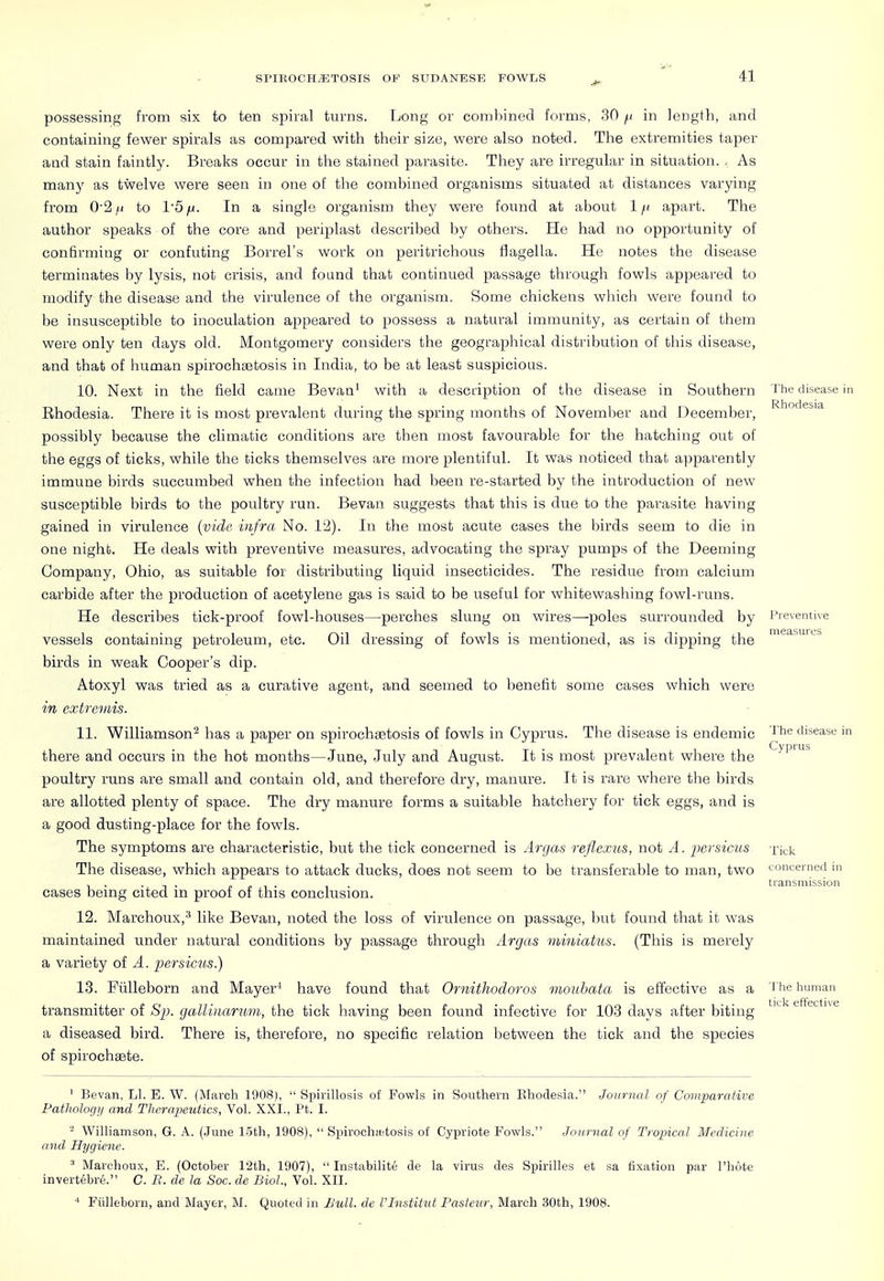 possessing from six to ten spiral turns. Long or combined forms, 30 j.i in length, and containing fewer spirals as compared with their size, were also noted. The extremities taper and stain faintly. Breaks occur in the stained parasite. They are irregular in situation. . As many as twelve were seen in one of the combined organisms situated at distances varying from 0'2/i to 15^. In a single organism they were found at about 1/; apart. The author speaks of the core and periplast described by others. He had no opportunity of confirming or confuting Borrel's work on peritrichous flagella. He notes the disease terminates by lysis, not crisis, and found that continued passage through fowls appeared to modify the disease and the virulence of the organism. Some chickens which were found to be insusceptible to inoculation appeared to possess a natural immunity, as certain of them were only ten days old. Montgomery considers the geographical distribution of this disease, and that of human spirochistosis in India, to be at least suspicious. 10. Next in the field came Bevan' with a description of the disease in Southern The disease! Ehodesia. There it is most prevalent during the spring months of November aad December, ^''''^^^'^ possibly because the climatic conditions are then most favourable for the hatching out of the eggs of ticks, while the ticks themselves are more plentiful. It was noticed that apparently immune birds succumbed when the infection had been re-started by the introduction of new susceptible birds to the poultry run. Bevan suggests that this is due to the parasite having gained in virulence {vide infra No. 12). In the most acute cases the birds seem to die in one night. He deals with preventive measures, advocating the spray pumps of the Deeming Company, Ohio, as suitable for distributing liquid insecticides. The residue from calcium carbide after the production of acetylene gas is said to be useful for whitewashing fowl-runs. He describes tick-proof fowl-houses—perches slung on wires—poles surrounded by vessels containing petroleum, etc. Oil dressing of fowls is mentioned, as is dipping the birds in weak Cooper's dip. Atoxyl was tried as a curative agent, and seemed to benefit some cases which were in extroiiis. 11. Williamson^ has a paper on spirochsetosis of fowls in Cyprus. The disease is endemic there and occurs in the hot months—June, July and August. It is most prevalent where the poultry runs are small and contain old, and therefore dry, manure. It is rare where the birds are allotted plenty of space. The dry manure forms a suitable hatchery for tick eggs, and is a good dusting-place for the fowls. The symptoms are characteristic, but the tick concerned is Argas reflexus, not A. parsic-us The disease, which appears to attack ducks, does not seem to be transferable to man, two cases being cited in proof of this conclusion. 12. Marchoux,''' like Bevan, noted the loss of virulence on passage, but found that it was maintained under natural conditions by passage through Argas viiniatus. (This is merely a variety of A. persicus.) 13. Fiilleborn and Mayer* have found that Ornithodoros mouhata is effective as a transmitter of Sp. gallinarmn, the tick having been found infective for 103 days after biting a diseased bird. There is, therefore, no specific relation between the tick and the species of spirochaete. Preventive measures The disease in Cyprus Tick concerned in transmission The human tick effective ' Bevan, LI. E. W. (March 1908),  Spirillosis of Fowls in Southern Ehodesia. Journal of Comparative Pathologi/ and Therapeutics, Vol. XXI., Pt. I. - Williamson, G. A. (June loth, 1908),  Spirochittosis of Cypriote Fowls. Journal of Tropical Medicine and Hygiene. ' Marchoux, E. (October l'2th, 1907),  Instabilite de la virus des Spirilles et sa fixation par I'hote invertebre. C. R. de la Soc. de Biol, Vol. XII. Fiilleborn, and Mayer, M. Quoted in JSull. dc VInstitut Pasteur, March 30th, 1908.