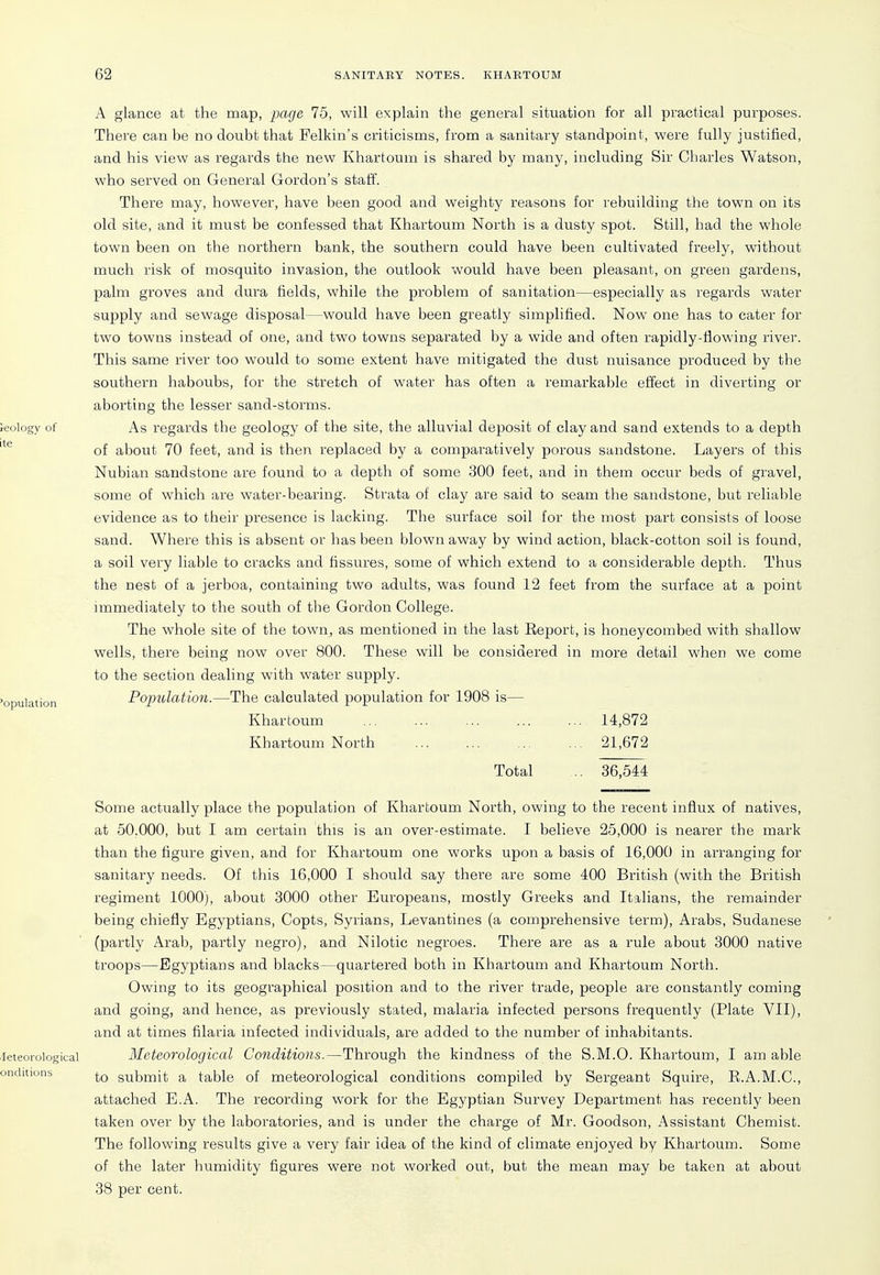 A glance at the map, page 75, will explain the general situation for all practical purposes. Thei'e can be no doubt that Pelkin's criticisms, from a sanitary standpoint, were fully justified, and his view as regards the new Khartoum is shared by many, including Sir Charles Watson, who served on General Gordon's staff. There may, however, have been good and weighty reasons for rebuilding the town on its old site, and it must be confessed that Khartoum North is a dusty spot. Still, had the whole town been on the northern bank, the southern could have been cultivated freely, without much risk of mosquito invasion, the outlook would have been pleasant, on green gardens, palm groves and dura fields, while the problem of sanitation—especially as regards water supply and sewage disposal—would have been greatly simplified. Now one has to cater for two towns instead of one, and two towns separated by a wide and often rapidly-flowing river. This same river too would to some extent have mitigated the dust nuisance produced by the southern haboubs, for the stretch of water has often a remarkable effect in diverting or aborting the lesser sand-storms. As regards the geology of the site, the alluvial deposit of clay and sand extends to a depth of about 70 feet, and is then replaced by a comparatively porous sandstone. Layers of this Nubian sandstone are found to a depth of some 300 feet, and in them occur beds of gravel, some of which are water-bearing. Strata of clay are said to seam the sandstone, but reliable evidence as to their presence is lacking. The surface soil for the most part consists of loose sand. Where this is absent or has been blown away by wind action, black-cotton soil is found, a soil very liable to cracks and fissures, some of which extend to a considerable depth. Thus the nest of a jerboa, containing two adults, was found 12 feet from the surface at a point immediately to the south of the Gordon College. The whole site of the town, as mentioned in the last Eeport, is honeycombed with shallow wells, there being now over 800. These will be considered in more detail when we come to the section dealing with water supply. Population.—The calculated population for 1908 is— Khartoum 14,872 Khartoum North 21,672 Total .. 36,544 Some actually place the population of Khartoum North, owing to the recent influx of natives, at 50,000, but I am certain this is an over-estimate. I believe 25,000 is nearer the mark than the figure given, and for Khartoum one works upon a basis of 16,000 in ari^anging for sanitary needs. Of this 16,000 I should say there are some 400 British (with the British regiment 1000), about 3000 other Europeans, mostly Greeks and Italians, the remainder being chiefly Egyptians, Copts, Syrians, Levantines (a comprehensive term), Arabs, Sudanese (partly Arab, partly negro), and Nilotic negroes. There are as a rule about 3000 native troops—Egyptians and blacks—quartered both in Khartoum and Khartoum North. Owing to its geographical position and to the river trade, people are constantly coming and going, and hence, as previously stated, malaria infected persons frequently (Plate VII), and at times filaria infected individuals, are added to the number of inhabitants. Meteorological Conditions.—Through the kindness of the S.M.O. Khartoum, I am able to submit a table of meteorological conditions compiled by Sergeant Squire, E.A.M.C., attached E.A. The recording work for the Egyptian Survey Department has recently been taken over by the laboratories, and is under the charge of Mr. Goodson, Assistant Chemist. The following results give a very fair idea of the kind of climate enjoyed by Khartoum. Some of the later humidity figures were not worked out, but the mean may be taken at about 38 per cent.