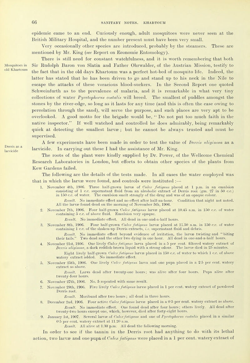 Mosquitoes in old Khartoum Derris as a larvicide epidemic came to an end. Cnriously enough, adult mosquitoes were never seen at the British Military Hospital, and the number present must have been very small. Very occasionally other species ai'e introduced, probably by the steamers. These are mentioned by Mr. King {see Eeport on Economic Entomology). There is still need for constant watchfulness, and it is worth remembering that both Sir Rudolph Baron von Slatin and Father Ohrwalder, of the Austrian Mission, testify to the fact that in the old days Khartoum was a perfect hot-bed of mosquito life. Indeed, the latter has stated that he has been driven to go and stand up to his neck in the Nile to escape the attacks of these voracious blood-suckers. In the Second Eeport one quoted Schweiufurth as to the prevalence of malaria, and it is remarkable in what very tiny collections of water Pijretophorus costalls will breed. The smallest of puddles amongst the stones by the river-edge, so long as it lasts for any time (and this is often the case owing to percolation through the sand), will serve the purpose, and such places are very apt to be overlooked. A good motto for the brigade would be,  Do not put too much faith in the native inspector. If well watched and controlled he does admirably, being remarkably quick at detecting the smallest larvae ; but he cannot be always trusted and must be supervised. A few experiments have been made in order to test the value of Berris uUginosa as a larvicide. In carrying out these I had the assistance of Mr. King. The roots of the plant were kindly supplied by Dr. Power, of the Wellcome Chemical Eesearch Laboratories in London, but efforts to obtain other species of the plants from Kew Gardens failed. The following are the details of the tests made. In all cases the water employed was that in which the larvae were found, and controls were instituted :— 1. November 4th, 1906. Three half-growa larvae of Culex fatigans placed at 1 p.m. in an emulsion consisting of 1 c.c. supernatant fluid from an alcoholic extract of Derris root (gm. 27 in 50 c.c.) in 150 c.c. of water. The emulsion smelt strongly of the drug and was of an opaque colour. Result. No immediate effect and uo effect after half-an-hour. Condition that night not noted. All the larvae found dead on the morning of November 5th, 1906. 2. November 7th, 1906. Four half-grown Culex fatigans larvte placed at 10.45 a.m. in 150 c.c. of water containing 5 c.c. of above fluid. Emulsion very opaque. llcsuU. No immediate efiiect. All dead in one-and-a-half hours. 3. November 8th, 1906. Four half-grown Culex fatigans larvae j)laced at 11.50 a.m. in 150 c.c. of water containing 1 c.c. of the shaken-up Derris extracts, i. c. supernatant fluid and debris. Result. No immediate effect beyond evidence of irritation, the larvae twisting and  biting their tails. Two dead and the other two dying in one hour. All dead in one-and-a-half hours. 4. November 21st, 1906. One lively Culex fatigans larva placed in a 6 per cent, filtered watery extract of Derris iiliginosn, a dark reddish-brown liquid with a strong odour. The larvae died in 25 minutes. Eight lively half-grown Culex fatigans larvae placed in 150 c.c. of water to which 1 c.c. of above watery extract added. No immediate effect. 5. November 25th, 1906. One lively Culex fatigans larva and one i^upa placed in a 2'5 per cent, watery extract as above. Result. Larva dead after twenty-one hours; was alive after four hours. Pupa alive after twenty-four hours. 6. November 27th, 1906. No. 5 repeated with same result. 7. November 29th, 1906. Five lively Culex fatigans larvaj placed in 1 per cent, watery extract of powdered Derris root. Result. Moribund after two hours ; all dead in three hours. 8. December 2nd, 1906. Four active Culex fatigans larvae placed in a 0-5 per cent, watery extract as above. Result. No immediate effect. One found dead after four hours; others lively. All dead after twenty-two hours except one, which, however, died after forty-eight hours. ~ 9. January 1st, 1907. Several larvae of Culex fatigans and one of FyretopJiorus costalis placed in a similar 0'5 per cent, watery extract at 11.20 a.m. Result. All alive at 1.-30 p.m. All dead the following morning. In order to see if the tannin in the Derris root had anything to do with its lethal action, two larvas and one pupa of Culex fatigans were placed in a 1 per cent, watery extract of