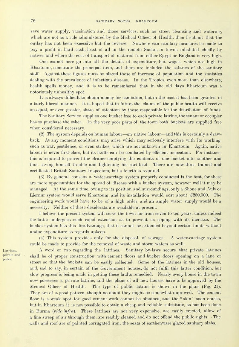 save water supply, vaccination and those services, such as street cleansing and watering, which are not as a rule administered by the Medical Officer of Health, then I submit that the outlay has not been excessive but the reverse. Nowhere can sanitary measures be made to pay a profit in hard cash, least of all in the remote Sudan, in towns inhabited chiefly by natives and where the cost of transport of material from either Egypt or England is very high. One cannot here go into all the details of expenditure, but wages, which are high in Khartoum, constitute the principal item, and there are included the salaries of the sanitary staff. Against these figures must be placed those of increase of population and the statistics dealing with the prevalence of infectious disease. In the Tropics, even more than elsewhere, health spells money, and it is to be remembered that in the old days Khartoum was a notoriously unhealthy spot. It is always difficult to obtain money for sanitation, but in the past it has been granted in a fairly liberal manner. It is hoped that in future the claims of the public health will receive an equal, or even greater, share of attention by those responsible for the distribution of funds. The Sanitary Service supplies one bucket free to each private latrine, the tenant or occupier has to purchase the other. In the very poor parts of the town both buckets are supplied free when considered necessary. (2) The system depends on human labour—on native labour—and this is certainly a draw- back. At any moment conditions may arise which may seriously interfere with its working, such as war, pestilence, or even strikes, which are not unknown in Khartoum. Again, native labour is never first-class, but its faults can be combated by efficient inspection. For instance, this is required to prevent the cleaner emptying the contents of one bucket into another and thus saving himself trouble and lightening his cart-load. There are now three trained and certificated British Sanitary Inspectors, but a fourth is required. (3) By general consent a water-carriage system properly conducted is the best, for there are more opportunities for the spread of disease with a bucket system, however well it may be managed. At the same time, owing to its position and surroundings, only a Shone and Ault or Liernur system would serve Kliartoum, and its installation would cost about £250,000. The engineering work would have to be of a high order, and an ample water supply would be a necessity. Neither of these desiderata are available at present. I believe the present system will serve the town for from seven to ten years, unless indeed the latter undergoes such rapid extension as to prevent us coping with its increase. The bucket system has this disadvantage, that it cannot be extended beyond certain limits without undue expenditure as regards upkeep. (4) This system provides only for the disposal of sewage. A water-carriage system could be made to provide for the removal of waste and storm waters as well. A word or two regarding the latrines. Sanitary by-laws secure that private latrines shall be of proper construction, with cement floors and bucket doors opening on a lane or street so that the buckets can be easily collected. Some of the latrines in the old houses, and, sad to say, in certain of the Government houses, do not fulfil this latter condition, but slow progress is being made in getting these faults remedied. Nearly every house in the town now possesses a private latrine, and the plans of all new houses have to be approved by the Medical Officer of Health. The type of public latrine is shown in the plans (Fig. 21). They are of a good pattern, though no doubt they might be somewhat improved. The cement floor is a weak spot, for good cement work cannot be obtained, and the  skin  soon cracks, but in Khartoum it is not possible to obtain a cheap and reliable substitute, as has been done in Burma {vide infra). These latrines are not very expensive, are easily erected, allow of a fine sweep of air through them, are readily cleaned and do not offend the public rights. The walls and roof are of painted corrugated iron, the seats of earthenware glazed sanitary slabs.