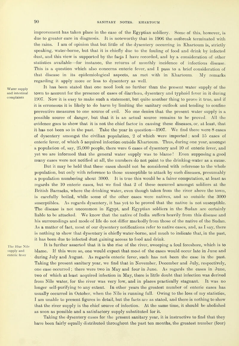 Water supply and intestinal complaints The Blue Nile supply and enteric fever improvement has taken place in the case of the Egyptian soldiery. Some of this, however, is due to greater care in diagnosis. It is noteworthy that in 1906 the outbreak terminated with the rains. I am of opinion that but little of the dysentery occurring in Khartoum is, strictly speaking, water-borne, but that it is chiefly due to the fouling of food and drink by infected dust, and this view is supported by the facj)s I have recorded, and by a consideration of other statistics available—for instance, the returns of monthly incidence of infectious disease, This is a question which also concerns enteric fever, and I pass to a brief consideration of that disease in its epidemiological aspects, as met with in Khartoum. My remarks regarding it apply more or less to dysentery as well. It lias been stated that one need look no further than the present water supply of the town to account for the presence of cases of diarrhoea, dysentery and typhoid fever in it during 1907. Now it is easy to make such a statement, but quite another thing to prove it true, and if it is erroneous it is likely to do harm by limiting the sanitary outlook and tending to confine preventive measures to one source of evil. No one denies that the present water supply is a possible source of danger, but that it is an actual source remains to be proved. All the evidence goes to show that it is not the chief factor in causing these diseases, or, at least, that it has not been so in the past. Take the year in question—1907. We find there were 8 cases of dysentery amongst the civilian population, 2 of which were imported ; and 15 cases of enteric fever, of which 5 acquired infection outside Khartoum. Thus, during one year, amongst a population of, say, 25,000 people, there were 6 cases of dysentery and 10 of enteric fever, and yet we are informed that the general water supply was to blame! Even supposing a good many cases were not notified at all, the numbers do not point to the drinking-water as a cause. But ifc may be held that these cases should not be considered with reference to the whole population, but only with reference to those susceptible to attack by such diseases, presumably a population numbering about 3000. It is true this would be a fairer computation, at least as regards the 10 enteric cases, but we find that 2 of these occurred amongst soldiers at the British Barracks, where the drinking water, even though taken from the river above the town, is carefully boiled, while some of the other cases were natives, and so outside the 3000 susceptibles. As regards dysentery, it has yet to be proved that the native is not susceptible. The disease is not uncommon in Egypt, and Egyptian soldiers in the Sudan are certainly liable to be attacked. We know that the native of India suffers heavily from this disease and his surroundings and mode of life do not differ markedly from those of the native of the Sudan. As a matter of fact, most of our dysentery notifications refer to native cases, and, as I say, there is nothing to show that dysentery is chiefly water-borne, and much to indicate that, in the past, it has been due to infected dust gaining access to food and drink. It is further asserted that it is the rise of the river, sweeping a foul foreshore, which is to blame. If this were so, one would expect that most of the cases would occur late in June and during July and August. As regards enteric fever, such has not been the case in the past. Taking the present sanitary year, we find that in November, December and July, respectively, one case occurred; there were two in May and four in June. As regards the cases in June, two of which at least acquired infection in May, there is little doubt that infection was derived from Nile water, for the river was very low, and in places practically stagnant. It was no longer self-purifying to any extent. In other years the greatest number of enteric cases has usually occurred in October, when the Nile is running full. Owing to the loss of my statistics, I am unable to present figures in detail, but the facts are as stated, and there is nothing to show that the river supply is the chief source of infection. At the same time, it should be abolished as soon as possible and a satisfactory supply substituted for it. Taking the dysentery cases for the present sanitary year, it is instructive to find that they have been fairly equally distributed throughout the past ten months, the greatest number (four)