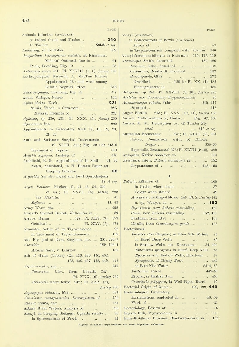 PAGE Animals Injurious {continued) to Stored Goods and Timber... 240 to Timber ... ... ... ...243 et seq. Anointing, in Kordofan 309 Anophelidce, Pyretophorus costalis, at Khartoum, Malarial Outbreak due to 64 Pools, Breeding, Fig. 10 65 Anthrenus vorax 241; PI. XXVIII. (7, 8), facing 226 Anthropological Research, A. MacTier Pirrie's Appointment, 18 ; and work among Nilotic Negroid Tribes 325 Anthropophaga, Griinberg, Fig. 52 ... ... 217 Anuak Villages. Nasser 124 Aphis Malvoi, Koch 231 Sorghi, Theob., a Corn-pest ... ... ... 226 Natural Enemies of 227 Aphtona, sp. 230, 231 ; PI. XXX. (5), faci^ig 230 ApoHomma Imve ... ... ... ... ... 220 Appointments to Laboratory Staff 17, 18, 19, 20, 21, 22 Arab and Sudanese Surgioal Instruments PI. XLIII., 312; Pigs. 80-100, 313-9 Treatment of Leprosy ... ... 304 Arachis hypogcea, Analyses of ... ... ... 410 Archibald, R. G., Appointment of to Staff 21, 22 Notes, Additional, to H. Ensor's Paper on Sleeping Sickness ... ... ... 98 Argasidm {see also Ticks) and Fowl Spirocha3tosis 38 et seq. Argas Persicus Fischer, 41, 44, 46, 54, 220 et seq.; PI. XXVI. (6), facing 220 Var. Miniatus ... ... 41 Reflexus 41, 42 Army Worm, the ... ... ... ... ... 225 Arnaud's Spotted Barbet, HalteriiUa in ... ... 69 Arrows, Burun 377; PI. XLV. (9), 379 Gebelawi PI. XLV. (7), 379 Arsenates, Action of, on Trypanosomes ... ... 27 in Treatment of Trypanosomiasis ... ... 139 Asal Fly, pest of Dura, Sorghum, etc. ... 201, 226-7 Ascaridm 189, 193-4 Ascaris tiara, v. Linstow ... ... ... 189 Ash of Gums (Tables) 424, 426, 428, 430, 432, 435, 436, 437, 438, 445, 448 Aspidomorpha, spp. ... ... ... ... ... 247 Ohlorotica, Oliv., from Uganda 247; PI. XXX. (6), facing 230 Mutahilis, where found 247 ; PI. XXX. (8), facing 230 Aspongoptis viduatus, Fab. ... ... ... ... 234 AstiMrinnea monogramniica, Leucocytozoon of ... 159 Ataxia crypta, Say ... .. ... ... ... 231 Atbara River Waters, Analysis of 395 Atoxyl, in Sleeping Sickness, Uganda results ... 99 jn Spirochsetosis of Fowls ... ... ... 41 PAGE Atoxyl {continued) in Spirochaetosis of Fowls {conlwmcd) Action of ... ... ... ... ... 42 in Trypanosomiasis, compared with ' Soamin' 140 Atoxyl-fuchsin-sublimate in Kala-azar 115, 117, 119 Atractaspis, Smith, described ... ... 180, 186 Aterrima, Gthr., described ... 182 Irregularis, Reinhardt, described 182 Microlepidota, Gthr 172 Described 180-2 ; PI. XX. (1), 183 Haemogregarine in ... ... ... ... 156 Attogenus, sp. 241; PI. XXVIII. (9, 10), facing 226 Atylotus, and Dromedary Trypanosomiasis ... 30 Auchmeromyia luteola, Fabr. ... ... 215, 217 Described 218 Augur Beetles 243; PI. XXX. (10, 11), facing 230 Au.ricle, Malformations of, Dinka... Pig. 147, 360 Austen, E. B., Description by, of Tumbu Fly cited ... ... ... ... 215 et seq. Australian Boomerang ...378; PI. XLVI. (2), 381 Native, Comparison with, of Nilotic Negro 358-60 Rope-coils, Ornameuta],378; PI. XLVII. (9-10), 382 Autopsies, Native objection to ... ... ... 119 Avicularis zebrce, Babesia avicularis in ... ... 152 Trypanosome of 143, 152 B Babesia, Affinities of ... ... ... ... 165 in Cattle, where found ... ... ... 37 Colour when stained ... ... ... 49 Avicularis, in Striped Mouse 143 ; PL X., facing 142 n. sp., Wenyon on ... ... ... ... 152 Bigeminum, new Babesia resembling ... 152 Ganis, new Babesia resembling ... 152, 153 Fantham, from Rat ... 153 NicoUe, from Ctenodactylus gondi ... ... 153 Bacterium(a) Bacillus Coli (flaginac) in Blue Nile Waters 84 in Burr^ Deep Wells ... ... ... 85 in Shallow Wells, etc., Khartoum... 84, 400 Enteritidis sporogenes in Burre Deep Wells 85 Pyoeyaneus in Shallow Wells, Khartoum ... 84 Spongiosus, of Cherry Trees ... ... 449 in Blue Nile Water 83-4, 85 Bacterium acacice ... ... ... 449-50 Bipolar, in Hashab Gum ... ... ... 450 Crenothrix polyspora, in Well Pipes, Burre 85 Bacterial Origin of Gums 420, 422, 449 Bacteriological Laboratory Examinations conducted in ... ... 58, 59 Work of 21 Bacteriology, Review of ... ... ... ... 16 Bagara Fish, Trypanosomes in ... ... ... 144 Bahr-Bl-Ghazal Province, Blackwater-fever in... 132