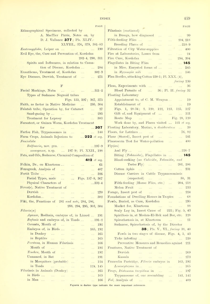 PAGE El.hiiugrapliical Specimens, collected Ijy A. MacTier Pirrie, Notes on, by D. J. Vallixncc 377 ; Pis. XLIV.- XLVIII., 370, 379, 381-83 EusCroiuji/lidu:, Leiper ou ... ... ... ... 190 Evil Eye, the, Cure aud Preventiou of, Kordofaii 282-4, 290, 311 Spirits aud luflneuces, in relation to Causa- tion of Disease, Kordofau E.xanthems, Ti'eatmeut of, Kordofan Eye Diseases, Dervish, Treatment of F . 284 302 3 . 271 .321-2 Facial Markings, Nulja Types of Sudanese Negroid tribes Pigs. 155, 197; 367, 375 Faith, as factor in Native Medicine ... 295, 304 Falatah tribe. Operation by, for Cataract ... 27 Sand-gazing by ... ... ... ... ... 295 Treatment for Leprosy ... ... ... 303 Paranteet, or Guinea Worm, Kordofan Treatment for 222 307 . 144 ct scq. Farfou Pish, Trypanosomes in Farm Crops, Animals Injurious to Fasciolida; Balfoaria, uov. gen. iitoiwgaiua, n.sp. ... 197-9; PI. XXII Fats, and Oils, Sudanese, Chemical Composition of 412 ct scq. Pelkin, Dr., on Khartoum... Fenugreek, Analysis of Fertit Tribe Facial Types, male Phyjsical Characters of Pever(s), Native Treatment of Dervish ... Kordofan... Piki, the. Functions of 281 taid nolc, 284, 28(j, 288, 294, 295, 303, 304 FilariaiLn) AganiK, Eodhain, embryos of, in Lizard ... 191 197-9 ., 198 61 407 326 Pigs. 157-8, 367 332-4 270 302 Bufonis and embryos of, in Toads Cornuta, Mouth of Embrycjs of, in Birds ... in Donko}' in Reptiles Persians, in Human Pilariasis Mouth of Tauhra, Mouth of Unnamed, in Bat in Mosquitoes (probable) ... in Toads Pilariasis in Animals (Odnkey) in Birds in Man ... 165, .191-2 . 192 192 ... 165 ... 165 ... 106 ... 192 ... 192 ... 191 ... 124 124, 145 ... 165 ... 165 ... 166 PAGE Pilariasis {continued) in Busoga, hovf diagnosed ... ... ... 99 Filth-feediiig Flies 204, 218 Breeding Places of 218-9 Filtration of City Water-supplies ... ' ... 400 Fire at Laboratories, Losses from ... 24 Fire Cure, Kordofan 294, 304 Flagellates in Biting Plies 145 in Mice, Encysted forms of ... ... ... 145 in J/i/ryiiiii/la iiili ... ... ... ... 146 Plea Beetles, attacking Cotton 230-1; PI. XXX. (4), fitciii'j 230 Pleas, Experiments with ,.. ... ... ... 3G Blood Parasite of ... 36; PI. U. fucin'j 32 Floating Laboratory Appointment to, of C. M. Weuyon... ... 19 Establishment of 19 Figs. 1, 28-34; 2, 120, 122, 123, 125, 127 Gift of, and Equipment of ... ... ... 121 Route Map Pig. 28, 120 Work done by, and Places visited ... 121 rt scq. Floating Laboratory, Marine, a desideratum. ... 20 70, 82 ... 241 ... 400 ...226-7 145 and, 201, 206 ... 231 Floors, for Latrines ... Flour (Stored), Insect pest of Fluorescein Test for Water-pollution Fly(ies) Asal Fly Biting {2'abanidw}, Flagellates in ... Blood-sucking {see Calicidrc, Taljaiiidtr Tsetse Fly) Cotton Ajihis Disease Carriers in Cattle Trypanosomiasis (suspected) ... ... ... 30, 31 Filth-feeding (House Plies, etc.) ... 204, 218 Melon Fruit 233 Forage, Insect pest of ... ... ... ... 224 Foundations of Dv^elliug Houses in Tropics ... 68 Fowls, Buried, as Cure, Kordofau ... ... 295 Market for, Khartoum ... 88 Scaly Leg in. Insect Cause of 222 ; Fig. 5, 43 Spirillosis in, at Meshra-El-Rek and Bor, etc. 128 Spirochsetosis in, at Khartoum ... ... 21 Sudanese, Spirochaetosis of, by the Director 38 ; Pis. v., VI., facUc/ 38, 40 Powrls in two stages of disease. Figs. 4, 5, 43 Ticks infesting ... ... ... ... ... 220 Preventive Measures and Remedies against 221 Fractures, Native Treatment of Dervish Kassala Francolin Partridge, Fihiriu embryos in Lcn.coci/lo::oon in... Frogs, JJisloMUiii. tiii-(jidjt,Hi in Tryjianosome oJ', one resembling Fill, Analysis of 165, 269 273 192 ... 165 ... 197 141, 142 ... 409