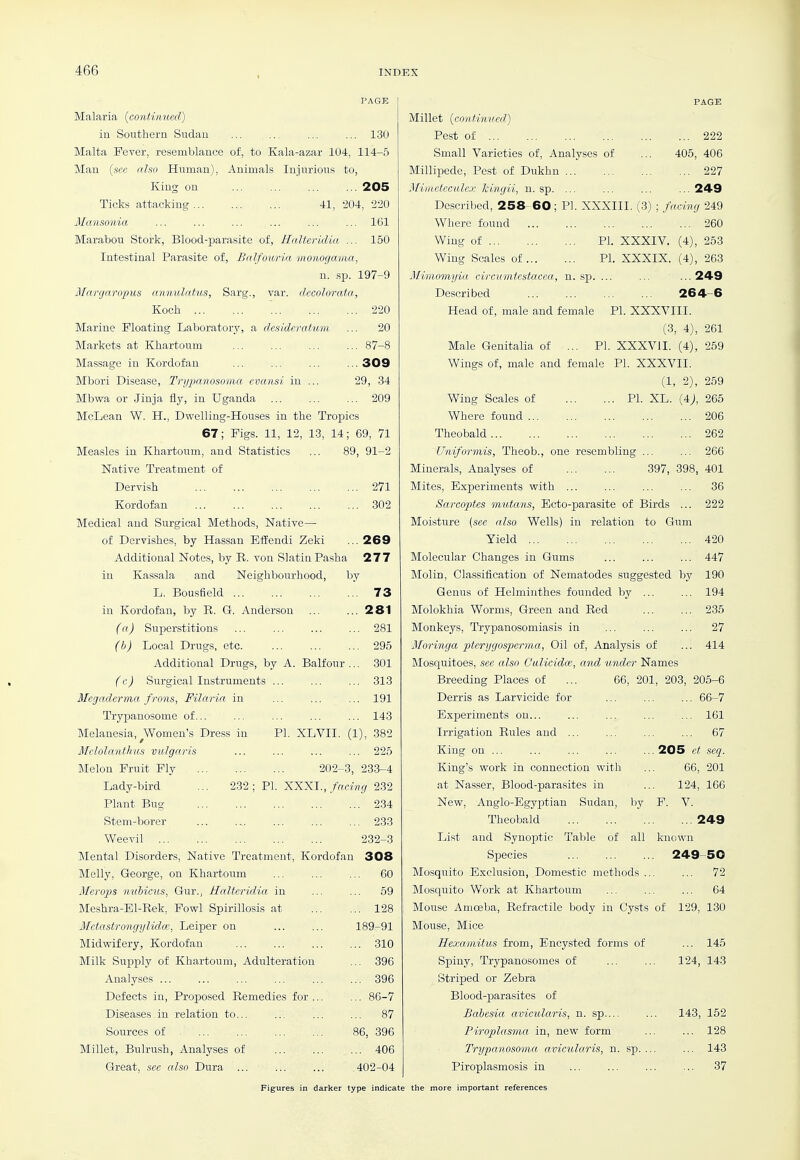 PAGE Malaria (^continued) in Southern Sudan ... .... ... ... 130 Malta Fever, resemblance of, to Kala-azar 104, 114-5 Man {see also Human), Animals Injurious to, King on ... ... ... ... 205 Ticks attacking 41, 204, 220 Mansonia ... ... ... ... ... ... IGl Marabou Stork, Blood-parasite of, Halteridia ... 150 Intestinal Parasite of, Balfouria monogama, n. sp. 197-9 Margaropus annulntus, Sarg., var. decolorata, Koch 220 Marine Floating Laboratory, a desideratum ... 20 Markets at Khartoum 87-8 Massage in Kordofan ... ... 309 Mbori Disease, TrijjMnosoma cvansi in ... 29, 34 Mbwa or Jinja fly, in Uganda ... ... ... 209 McLean W. H., Dwelling-Houses in the Tropics 67; Figs. 11, 12, 13, 14; 69, 71 Measles in Khartoum, and Statistics ... 89, 91-2 Native Treatment of Dervish 271 Kordofan 302 Medical and Surgical Methods, Native— of Dervishes, by Hassan Effendi Zeki ... 269 Additional Notes, by K. von Slatin Pasha 277 in Kassala and Neighbourhood, by Millet {continued) Pest of Small Varieties of. Analyses of Millipede, Pest of Dukhn Miiiieteculcx kingii, n. sp. ... L. Bousfield in Kordofan, by R. G. Anderson (a) Superstitions (h) Local Drugs, etc. Additional Drugs, by A. Balfour (f) Surgical Instruments ... Megadcrma frons, Filaria in Trypanosome of... Melanesia, Women's Dress in Melolanthus vulgaris 73 281 281 295 301 313 191 143 PL XLVII, (1), 382 225 202-3, 233-4 PI. XXXI., facing 232 234 Melon Fruit Fly Lady-bird ... 232 : Plant Bug Stem-borer ... 233 Weevil 232-3 Mental Disorders, Native Treatment, Kordofan 308 Melly, George, on Khartoum ... ... ... 60 Merops nuhieus, Gur., Halteridia in ... ... 59 Meshra-Bl-Rek, Fowl Spirillosis at 128 Mctastrongylidce, Leiper on 189-91 Midvcifery, Kordofan 310 Milk Supply of Khartoum, Adulteration ... 396 Analyses 396 Defects in. Proposed Remedies for ... ... 86-7 Diseases in relation to... ... ... ... 87 Sources of 86, 396 Millet, Bulrush, Analyses of 406 Great, see also Dura ... ... ... 402-04 PAGE ... 222 405, 406 ... 227 ...249 Described, 258-60; PL XXXIII. (3) ; facing 249 Where found 260 Wing of PL XXXIV. (4), 253 Wing Scales of PL XXXIX. (4), 263 Mimomyia circumtestacea, n. sp. ... ... ... 249 Described 264-6 Head of, male and female PL XXXVIII. (3, 4), 261 Male Genitalia of ... PL XXXVII. (4), 259 Wings of, male and female PL XXXVII. (1, 2), 259 Wing Scales of PI. XL. {4), 265 Where found 206 Theobald 262 Uhiformis, Theob., one resembling ... ... 266 Minerals, Analyses of 397, 398, 401 Mites, Experiments with ... ... ... ... 36 Sarcoptes mutans, Ecto-parasite of Birds ... 222 Moisture (see also Wells) in relation to Gum Yield 420 Molecular Changes in Gums ... ... ... 447 Molin, Classification of Nematodes suggested by 190 Genus of Helminthes founded by 194 Molokhia Worms, Green and Red 235 Monkeys, Trypanosomiasis in 27 Moringa pterygosperma, Oil of. Analysis of ... 414 Mosquitoes, see also Calicidce, and under Names Breeding Places of ... 66, 201, 203, 205-6 Derris as Larvicide for ... ... ... 66-7 Experiments on... ... ... ... ... 161 Irrigation Rules and ... ... ... ... 67 King on ... ... ... ... ...205 ct seq. King's work in connection with ... 66, 201 at Nasser, Blood-parasites in ... 124, 166 New, Anglo-Egyptian Sudan, l)y F. V. Theobald 249 List and Synoptic Table of all known Species 249-50 Mosquito Exclusion, Domestic methods ... ... 72 Mosquito Work at Khartoum ... ... ... 64 Mouse Amoeba, Refractile body in Cysts of 129, 130 Mouse, Mice Hexamitus from, Encysted forms of ... 145 Spiny, Trypanosomes of ... ... 124, 143 Striped or Zebra Blood-parasites of Babesia avicularis, n. sp.... ... 143, 152 Piroplasma in, new form 128 Trypanosoma avicularis, n. sp. ... ... 143 Piroplasmosis in ... ... ... ... 37