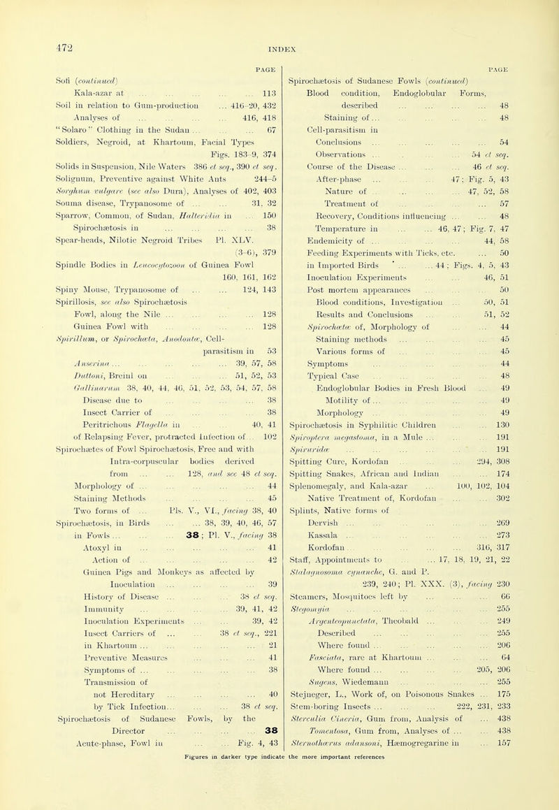 PAGE ... 113 ■116--20, 432 416, 418 ... 67 Soft {continued) Kala-azar at Soil ill relation to Gum-prodiictioii Analyses of Solaro'' Clothiug iu the Sudan ... Soldiers, Negroid, at Khartoum, Facial Types Figs. 183-9, 374 Solids in Suspension, Nile Waters 386 et acq., 390 ct seq. Soliguum, Preventive against White Ants 244-5 Sorghum vidgarc (sec also Dura), Analyses of 402, 403 Souma disease, Trypanosome of ... ... 31, 32 Sparrow, Common, of Sudan, Halteridia iu ... 150 Spirochsetosis in ... ... ... ... 38 Spear-heads, Nilotic Negroid Tribes PL XLV. (3-6), 379 Spindle Bodies in Leucoci/tozooii of Guinea Fowl 100. 161, 162 Spiny Mouse, Trypanosome of ... ... 124, 143 Spirillosis, see aha Spirochastosis Fowl, along the Nile 128 Guinea Fowl with 128 Spirillum, or Spiroelueta, Anodoiitcc, Cell- parasitism in 53 Anserinii 39, 67, 58 Buttoni, Hiciui on ... ... ... 51, 52, 53 QalKiiariuii 38, 40, 44, 46, 51, 52, 53, 54, 57, 58 Disease due to ... ... ... ... 38 Insect Carrier of ... ... ... ... 38 Peritrichous Flagella in ... ... 40, 41 of Relapsing Fever, protracted Infection of,.. 102 Sijirochsetes of Fowl Spirochsetosis, Free and with Iiitra-corjpuscular bodies derived from ... ... 128, cDid see 48 el seq. Morphology of ... ... ... ... ... 44 Staining Methods ... ... ... 45 Two forms of ... Pis. V., YL, facing 38, 40 Spirochetosis, in Birds 38, 39, 40, 46, 57 in Fowls... ... ... 38 ; VI. Y., fifvlng 38 Atoxyl in ... ... ... ... ... 41 Action of 42 Guinea Pigs and Monkeys as aiiectcd by Inoculation ... ... ... ... 39 History of Disease ... ... ... 38 ct seq. Immunity 39, 41, 42 Inoculation E.xperinieuts ... ... 39, 42 Insect Carriers of ... ... 38 ct, seq., 221 iu Khartoum ... ... ... ... ... 21 Preventive Measures ... ... ... 41 Symptoms of ... ... ... ... ... 38 Transmission of not Hereditary ... ... ... ... 40 by Tick Infection... ... ... 38 ct seq. Spirochsetosis of Sudanese Fowls, by the Director 38 Acute-phase, Fowl iu Fig. 4, 43 l'.\GE Spiroeheetosis of Sudanese Fowls (continued,) Blood condition, Endoglobular Forms, described ... ... ... ... 48 Staining of... ... ... ... ... 48 Cell-parasitism iii Conclusions ... ... ... ... ... 54 Observations ... .. ... ... 04 ct seq. Course of the Disease ... ... ... 46 et seq. After-phase ... ... ... 47; Fig. 5, 43 Nature of 47, 52, 58 Treatment of ... ... ... ... 57 Recovery, Conditions inliuenciug ... ... 48 Temperature in 46, 47; Pig. 7, 47 Bndemicity of 44, 58 Feeding Exijeriments with Ticks, etc. ... 50 in Imported Birds ... ...44; Pigs. 4, 5, 43 Inoculation Experiments ... ... 46, 51 Post mortem appearances ... ... ... 50 Blood conditions. Investigation ... 50, 51 Results and Conclusions ... ... 51, 52 Spirochcekc of. Morphology of ... ... 44 Staining methods ... ... ... ... 45 Various forms of ... ... ... ... 45 Symptoms ... ... ... ... ... 44 Typical Case ... ... ... ... ... 48 Endoglobular Bodies in Fresh Blood ... 49 Motility of 49 Morphology ... ... ... ... ... 49 Spirochsetosis in Syphilitic Children ... ... 130 Spiniptcra incgastoina, in a Mule ... ... ... 191 Spdruridw ... ... ... ... ... ... 191 Spitting Cure, Kordofan 294, 308 Spitting Snakes, African and Indian ... ... 174 Splenomegaly, and Kala-azar ... 100, 102, 104 Native Treatment of, Kordofan ... ... .302 Splints, Native forms of Dervish ... ... ... 269 Kassala ... ... ... ... ... ... 273 Kordofan.. ... ... ... ... 316, 317 Staff, Appointments to 17, 18, 19, 21, 22 Slitlngnosoma, cgnanche, G. and P. 239, 240; PI. XXX. ^i), facing 230 Steamers, Mosquitoes left by ... ... ... 66 Stegoinijia ... ... ... ... ... ... 255 Argenteopunctuta, Theol^ald ... ... ... 249 Described ... ... ... ... ... 255 Where found 206 Fasciata., rare at Khartoum ... ... ... 64 Where found 205, 206 Sugens, Wiedemann ... ... 255 Stejneger, L., Work of, on Poisonous Snakes ... 175 Stem-boring Insects 222, 231, 233 Sterculia Cineria, Gum from. Analysis of ... 438 Tomentosa, Gum from. Analyses of ... ... 438 Stevnothcerus adansoni, Hsemogregarine iu ... 157