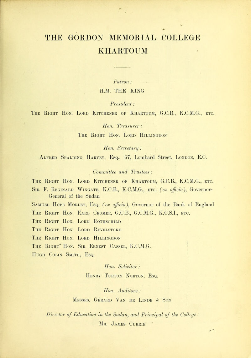 THE GORDON MEMORIAL COLLEGE KHARTOUM Patron: H.M. THE KING President : The Right Hon. Lord Kitchener of Khartoum, G.C.B., K.C.M.G., etc. Hon. Treasurer : The Right Hon. Lord Hillingdon Hon. Secretary : Alfred Spalding Harvey, Esq., 67, Lombard Street, London, E.G. Committee and Trustees: The Right Hon. Lord Kitchener of Khartoum, G.C.B., K.C.M.G., etc. Sir F. Reginald Wingate, K.C.B., K.C.M.G., etc. (ex officio), Governor- General of the Sudan Samuel Hope Morley, Esq. (ex officio), Governor of the Bank of England The Right Hon. Earl Cromer, G.C.B., G.C.M.G., K.C.S.L, etc. The Right Hon. Lord Rothschild The Right Hon. Lord Revelstoke The Right Hon. Lord Hillingdon The Right* Hon. Sir Ernest Cassel, K.C.M.G. i Hugh Colin Smith, Esq. Hon. Solicitor : Henry Turton Norton, Esq. Hon. Auditors : Messrs. Gerard Van de Linde & Son Director of Education in the Sudan, and Principal of the College : Mr. James Curkie 