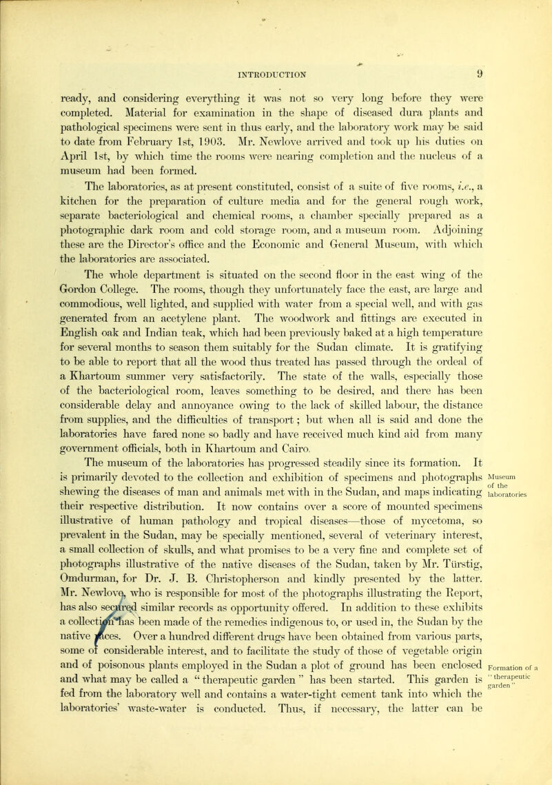 1 INTRODUCTION 9 ready, and considering everything it was not so very long before they were completed. Material for examination in the shape of diseased dura plants and pathological specimens were sent in thus early, and the laboratory work may be said to date from February 1st, 1903. Mr. NcAvlove arrived and took u]) his duties on April 1st, by which time the rooms were nearing comj^letion and the nucleus of a museum had been formed. The laboratories, as at present constituted, consist of a suite of five rooms, i.e.^ a kitchen for the prejDaration of culture media and for the general rough work, separate bacteriological and chemical rooms, a chamber specially prepared as a photographic dark room and cold storage room, and a museum room. Adjoining these are the Director's office a,nd the Economic and General Museum, with which the laboratories are associated. The whole department is situated on tlie second floor in the east wing of the Gordon College. The rooms, though they unfortunately face the east, are large and commodious, well lighted, and supplied with water from a special well, and -wdth gas generated from an acetylene plant. The woodwork and fittings are executed in English oak and Indian teak, which had been previously baked at a high temperature for several months to season them suitably for the Sudan climate. It is gratifying to be able to report that ah the wood thus treated has passed through the ordeal of a Khartoum summer very satisfactorily. The state of the walls, especially those of the bacteriological room, leaves something to be desired, and there has been considerable delay and annoyance o'^ving to the lack of skiUed labour, the distance from supplies, and the difficulties of transport; but when all is said and done the laboratories have fared none so badly and have received much kind aid from many government officials, both in Khartoum and Cairo, The museum of the laboratories has progressed steadily since its formation. It is primarily devoted to the collection and exhibition of specimens and photographs Museum shewing the diseases of man and animals met with in the Sudan, and maps indicating laboratories their respective distribution. It now contains over a score of mounted specimens illustrative of human pathology and tropical diseases—those of mycetoma, so prevalent in the Sudan, may be specially mentioned, several of veterinary interest, a small collection of skuUs, and what promises to be a very fine and complete set of photogra-phs illustrative of the native diseases of the Sudan, taken by Mr. Tlirstig, Omdurman, for Dr. J. B. Christopherson and kindly presented by the latter. Mr. NewlovQ, who is responsible for most of the photographs illustrating the Report, has also sec}iire.d similar records as opportunity offered. In addition to these exhibits a coUectyn'^as been made of the remedies indigenous to, or used in, the Sudan by the native i^ces. Over a hundred different drugs have been obtained fi'om various parts, some of considerable interest, and to facilitate the study of those of vegetable origin and of poisonous plants employed in the Sudan a plot of ground has been enclosed Formation or a and what may be called a  therapeutic garden  has been started. This garden is l^^'^^^'^J^^^'''' fed from the laboratory well and contains a water-tight cement tank into which the laboratories' waste-water is conducted. Thus, if necessary, the latter can be