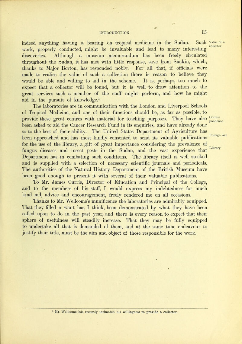 indeed anything having a bearing on tropical medicine in the Sudan. Such vaiue^ofa work, properly conducted, might be invaluable and lead to many interesting discoveries. Although a museum memorandum has been freely circulated throughout the Sudan, it has met with little response, save from Suakin, which, thanks to Major Borton, has responded nobly. For all that, if officials were made to realise the value of such a collection there is reason to believe they would be able and willing to aid in the scheme. It is, perhaps, too much to expect that a collector will be found, but it is well to draw attention to the great services such a member of the staff might perform, and how he might aid in the pursuit of knowledge.^ The laboratories are in communication with the London and Liverpool Schools of Tropical Medicine, and one of their functions should be, as far as possible, to provide these great centres with material for teaching purposes. They have also p^^^g^^^.^ been asked to aid the Cancer Research Fund in its enquiries, and have already done so to the best of their ability. The United States Department of Agriculture has been approached and has most kindly consented to send its valuable publications ^ for the use of the library, a gift of great importance considering the prevalence of fungus diseases and insect pests in the Sudan, and the vast experience that ^''^'^^''^ Department has in combating such conditions. The library itself is well stocked and is supplied with a selection of necessary scientific journals and periodicals. The authorities of the Natural History Department of the British Museum have been good enough to present it with several of their valuable publications. To Mr. James Currie, Director of Education and Principal of the College, and to the members of his staff, I would express my indebtedness for much kind aid, advice and encouragement, freely rendered me on all occasions. Thanks to Mr. WeUcome's munificence the laboratories are admirably equipped. That they filled a want has, I think, been demonstrated by what they have been called upon to do in the past year, and there is every reason to expect that their sphere of usefulness will steadily increase. That they may be fully equipped to undertake all that is demanded of them, and at the same time endeavour to justify their title, must be the aim and object of those responsible for the work. 1 Mr. Wellcome has recently intimated his willingness to provide a collector.