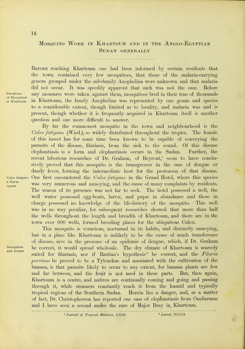 u Mosquito Work in Khartoum and in the Anglo-Egyptian Sudan generally Before reaching Khartoum one had been informed by certain residents that the town contained very few mosquitoes, that those of the malaria-carrying genera grouped under the sub-family Anophelina were unknown and that malaria did not occur. It was speedily apparent that such was not the case. Before Prevalence auy measures were taken against them, mosquitoes bred in their tens of thousands of Mosquitoes . ° i t in Khartoum lu Khartoum, the family Anophelina was represented by one genus and species to a considerable extent, though limited as to locality, and malaria was and is present, though whether it is frequently acquired in Khartoum itself is another question and one more difficult to answer. By far the commonest mosquito in the town and neighbourhood is the Culex fatigans (Wied.), so widely distributed throughout the tropics. The female of this insect has for some time been known to be capable of conveying the parasite of the disease, filariasis, from the sick to the sound. Of this disease elephantiasis is a form and elephantiasis occurs in the Sudan. Further, the recent laborious researches of Dr. Graham, of Beyrout,^ seem to have conclu- sively proved that this mosquito is the transgressor in the case of dengue or dandy fever, forming the intermediate host for the protozoon of that disease. Culex fatigans, Ouc first eucouutered the Culex fatigans in the Grand Hotel, where this species ^cax^e^' ^^^'^ very numerous and annoying, and the cause of many complaints by residents. The reason of its presence was not far to seek. The hotel possessed a well, the well water possessed egg-boats, larvae, and pupte in abundance and those in charge possessed no knowledge of the life-history of the mosquito. This well was in no way peculiar, for subsequent researches showed that more than half the wells throughout the length and breadth of Khartoum, and there are in the town over 600 wells, formed breeding places for the ubiquitous Culex. This mosquito is voracious, nocturnal in its habits, and distinctly annoying, but in a place like Khartoum is unlikely to be the cause of much transference of disease, save in the presence of an epidemic of dengue, which, if Dr. Graham Mosquitoes coiTCct, it would Spread wholesale. The dry climate of Khartoum is scarcely and disease .,„ . iitt; suited for filariasis, nor if Bastian's hypothesis^ be correct, and the I'liaria perstans be proved to be a Tylenchus and associated with the cultivation of the banana, is that parasite likely to occur to any extent, for banana plants are few and far between, and the fruit is not used in these parts. But, then again, Khartoum is a centre, and natives are continually coming and going and passing through it, while steamers constantly reach it from the humid and typically tropical regions of the Southern Sudan. Herein lies a danger, and, as a matter of fact, Dr. Christopherson has reported one case of elephantiasis from Omdurman and I have seen a second under the care of Major Bray in_ Khartoum. ^ Journal of Tropical Medicine, 1/2/03 ^Lancet, 30/1/04