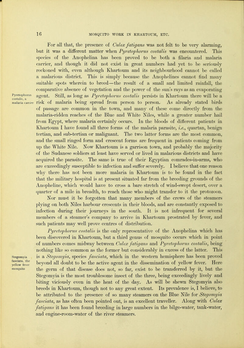 For all that, the presence of Culex fatigans was not felt to be very alarming, but it was a different matter when Pyretophorus costalis was encountered. This species of the Anophelina has been proved to be both a filaria and malaria carrier, and though it did not exist in great numbers had yet to be seriously reckoned with, even although Khartoum and its neighbourhood cannot be called a malarious district. This is simply because the Anophelines cannot find many suitable spots wherein to breed—the result of a small and limited rainfall, the comparative absence of vegetation and the power of the sun's rays as an evaporating ^o?T^^°'^ agent. Still, as long as Pyretophorus costalis persists in Khartoum there will be a malaria can ier risk of malaria being spread from person to person. As already stated birds of passage are common in the town, and many of these come directly from the malaria-ridden reaches of the Blue and White Niles, while a greater nmnber hail from Egypt, where malaria certainly occurs. In the bloods of different patients in Khartoum I have found all three forms of the malaria parasite, i.e., quartan, benign tertian, and sub-tertian or malignant. The two latter forms are the most common, and the small ringed form and crescent forms are frequent in patients coming from up the White Nile. Now Khartoum is a garrison town, and probably the majority of the Sudanese soldiers at least have served or lived in malarious districts and have acquired the parasite. The same is true of their Egyptian comrades-in-arms, who are exceedingly susceptible to infection and suffer severely. I believe that one reason why there has not been more malaria in Khartoum is to be found in the fact that the military hospital is at present situated far from the breeding grounds of the Anopheline, which would have to cross a bare stretch of wind-swept desert, over a quarter of a mile in breadth, to reach those who might transfer to it the protozoon. Nor must it be forgotten that many niembers of the crews of the steamers plying on both Niles harbour crescents in their bloods, and are constantly exposed to infection during their journeys in the south. It is not infrequent for several members of a steamer's company to arrive in Khartoum prostrated by fever, and such patients may well prove centres of distribution. Pyretophorus costalis is the only representative of the Anophelina which has been discovered in Khartoum, but a third genus of mosquito occurs which in point of numbers comes midway between Culex fatigans and Pyretophorus costalis, being nothing like so common as the former but considerably in excess of the latter. This Stegomyia IS a Stegomyia, species fasciata, which in the western hemisphere has been proved yeUow^ver boyoud all doubt to be the active agent in the dissemination of yeUow fever. Here mosquito ^ho gorm of that disease does not, so far, exist to be transferred by it, but the Stegomyia is the most troublesome insect of the three, being exceedingly hvely and biting viciously even in the heat of the day. As wiU. be shewn Stegomyia also breeds in Khartoum, though not to any great extent. Its prevalence is, I believe, to be attributed to the presence of so many steamers on the Blue Nile for Stegomyia fasciata, as has often been pointed out, is an excellent traveller. Along with Culex fatigans it has been found breeding in large numbers in the bilge-water, tank-water, and engine-room-water of the river steamers.