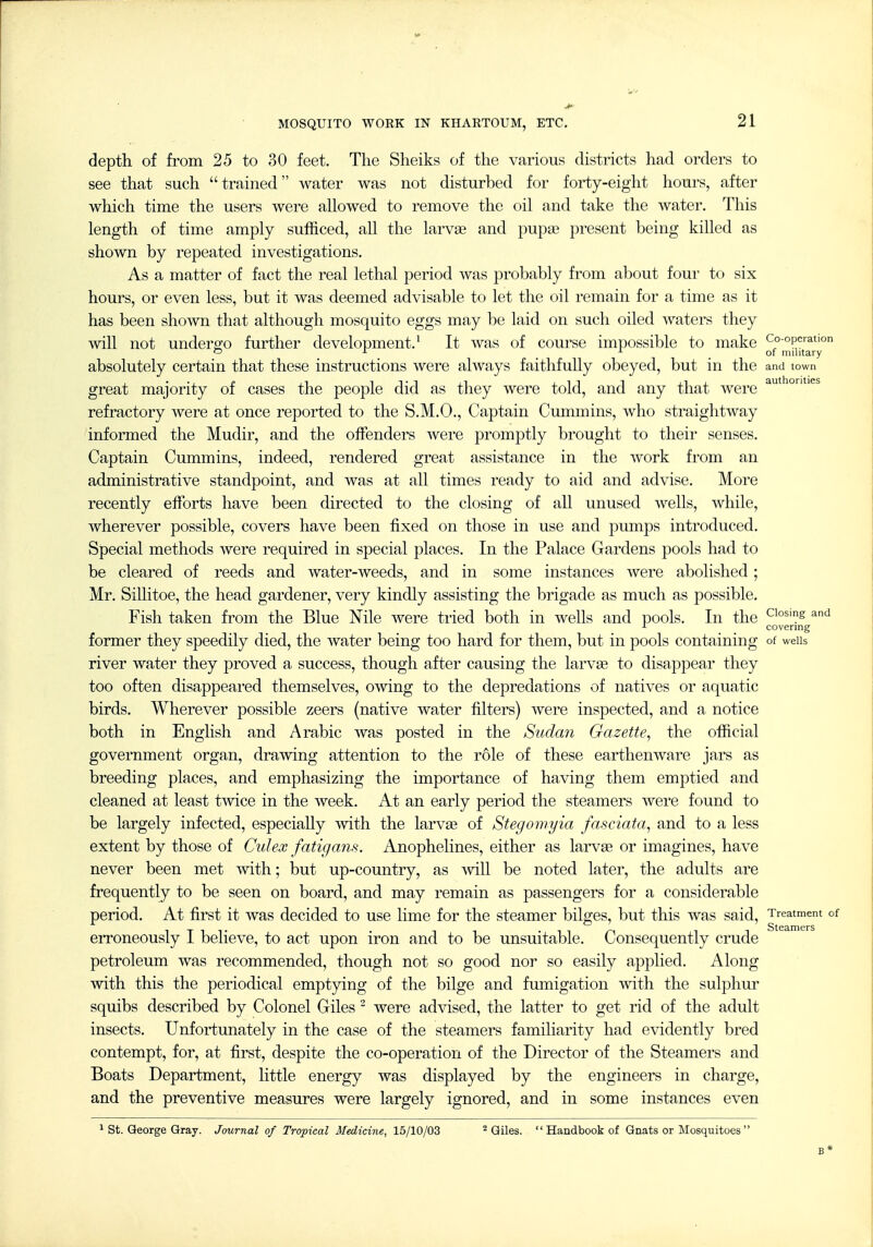 depth of from 25 to 30 feet. The Sheiks of the various districts had orders to see that such trained water was not disturbed for forty-eight hours, after which time the users were allowed to remove the oil and take the water. This length of time amply sufficed, all the larvae and pupas present being killed as shown by repeated investigations. As a matter of fact the real lethal period was probably from about four to six hours, or even less, but it was deemed advisable to let the oil remain for a time as it has been shown that although mosquito eggs may be laid on such oiled waters they will not undergo further development,' It was of course impossible to make co-operation of niintary absolutely certain that these instructions were always faithfully obeyed, but in the and town great majority of cases the people did as they were told, and any that were ^^^^ refractory were at once reported to the S,M.O., Captain Cummins, who straightway informed the Mudir, and the offenders Avere promptly brought to their senses. Captain Cummins, indeed, rendered great assistance in the work from an administrative standpoint, and was at all times ready to aid and advise. More recently efforts have been directed to the closing of all unused wells, while, wherever possible, covers have been fixed on those in use and pumps introduced. Special methods were required in special places. In the Palace Gardens pools had to be cleared of reeds and water-weeds, and in some instances were abolished; Mr, SiUitoe, the head gardener, very kindly assisting the brigade as much as possible. Fish taken from the Blue Nile Avere tried both in wells and pools. In the Closing and J- covering former they speedily died, the Avater being too hard for them, but in pools containing of weiis river water they proved a success, though after causing the larvae to disappear they too often disappeared themselves, owing to the depredations of natives or aquatic birds. Wherever possible zeers (native water filters) Avere inspected, and a notice both in English and Arabic Avas posted in the Sudan Gazette^ the official government organ, draAAdng attention to the role of these eartheuAvare jars as breeding places, and emphasizing the importance of having them emptied and cleaned at least tAAdce in the week. At an early period the steamers Avere found to be largely infected, especially AAdth the larvas of Stegomyia fasciata^ and to a less extent by those of Culex fatigans. Anophelines, either as larvse or imagines, have never been met Avith; but up-country, as AAdll be noted later, the adults are frequently to be seen on board, and may remain as passengers for a considerable period. At first it was decided to use lime for the steamer bilges, but this was said, Treatment of erroneously I belieA^'e, to act upon iron and to be unsuitable. Consequently crude petroleum was recommended, though not so good nor so easily applied. Along Avith this the periodical emptying of the bilge and fumigation Avith the sulphur squibs described by Colonel Giles  were adAdsed, the latter to get rid of the adult insects. Unfortunately in the case of the steamers familiarity had OAddently bred contempt, for, at first, despite the co-operation of the Director of the Steamers and Boats Department, little energy was displayed by the engineers in charge, and the preventive measures were largely ignored, and in some instances even ^ St. George Gray. Journal of Tropical Medicine, 15/10/03 ^ Giles.  Handbook of Gnats or Mosquitoes 